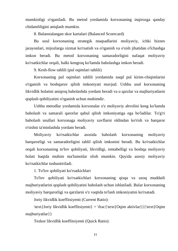 mumkinligi  o'rganiladi.  Bu  metod  yordamida  korxonaning  inqirozga  qanday
chidamliligini aniqlash mumkin.
8. Balanstalangan skor kartalari (Balanced Scorecard)
Bu  usul  korxonaning  strategik  maqsadlarini  moliyaviy,  ichki  biznes
jarayonlari, mijozlarga xizmat ko'rsatish va o'rganish va o'sish jihatidan o'lchashga
imkon  beradi.  Bu  metod  korxonaning  samaradorligini  nafaqat  moliyaviy
ko'rsatkichlar orqali, balki kengroq ko'lamda baholashga imkon beradi.
9. Kesh-flow tahlili (pul oqimlari tahlili)
Korxonaning  pul  oqimlari  tahlili  yordamida  naqd  pul  kirim-chiqimlarini
o'rganish  va  boshqaruv  qilish  imkoniyati  mavjud.  Ushbu  usul  korxonaning
likvidlik holatini aniqroq baholashda yordam beradi va u qarzlar va majburiyatlarni
qoplash qobiliyatini o'rganish uchun muhimdir.
Ushbu metodlar yordamida korxonalar o'z moliyaviy ahvolini keng ko'lamda
baholash va samarali qarorlar qabul qilish imkoniyatiga ega bo'ladilar. To'g'ri
baholash  usullari  korxonaga  moliyaviy  xavflarni  oldindan  ko'rish  va  barqaror
o'sishni ta'minlashda yordam beradi.
Moliyaviy  ko'rsatkichlar  asosida  baholash  korxonaning  moliyaviy
barqarorligi va samaradorligini tahlil qilish imkonini beradi. Bu ko'rsatkichlar
orqali korxonaning to'lov qobiliyati, likvidligi, rentabelligi va boshqa moliyaviy
holati  haqida  muhim  ma'lumotlar  olish  mumkin.  Quyida  asosiy  moliyaviy
ko'rsatkichlar tushuntiriladi.
1. To'lov qobiliyati ko'rsatkichlari
To'lov  qobiliyati  ko'rsatkichlari  korxonaning  qisqa  va  uzoq  muddatli
majburiyatlarini qoplash qobiliyatini baholash uchun ishlatiladi. Bular korxonaning
moliyaviy barqarorligi va qarzlarni o'z vaqtida to'lash imkoniyatini ko'rsatadi.
Joriy likvidlik koeffitsiyenti (Current Ratio):
\text{Joriy likvidlik koeffitsiyenti} = \frac{\text{Oqim aktivlar}}{\text{Oqim
majburiyatlar}}
Tezkor likvidlik koeffitsiyenti (Quick Ratio):
11
