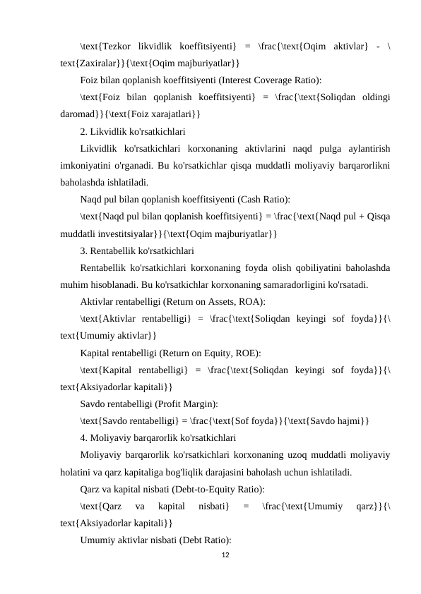 \text{Tezkor  likvidlik  koeffitsiyenti}  =  \frac{\text{Oqim  aktivlar}  -  \
text{Zaxiralar}}{\text{Oqim majburiyatlar}}
Foiz bilan qoplanish koeffitsiyenti (Interest Coverage Ratio):
\text{Foiz  bilan  qoplanish  koeffitsiyenti}  =  \frac{\text{Soliqdan  oldingi
daromad}}{\text{Foiz xarajatlari}}
2. Likvidlik ko'rsatkichlari
Likvidlik  ko'rsatkichlari  korxonaning  aktivlarini  naqd  pulga  aylantirish
imkoniyatini o'rganadi. Bu ko'rsatkichlar qisqa muddatli moliyaviy barqarorlikni
baholashda ishlatiladi.
Naqd pul bilan qoplanish koeffitsiyenti (Cash Ratio):
\text{Naqd pul bilan qoplanish koeffitsiyenti} = \frac{\text{Naqd pul + Qisqa
muddatli investitsiyalar}}{\text{Oqim majburiyatlar}}
3. Rentabellik ko'rsatkichlari
Rentabellik ko'rsatkichlari korxonaning foyda olish qobiliyatini baholashda
muhim hisoblanadi. Bu ko'rsatkichlar korxonaning samaradorligini ko'rsatadi.
Aktivlar rentabelligi (Return on Assets, ROA):
\text{Aktivlar  rentabelligi}  =  \frac{\text{Soliqdan  keyingi  sof  foyda}}{\
text{Umumiy aktivlar}}
Kapital rentabelligi (Return on Equity, ROE):
\text{Kapital  rentabelligi}  =  \frac{\text{Soliqdan  keyingi  sof  foyda}}{\
text{Aksiyadorlar kapitali}}
Savdo rentabelligi (Profit Margin):
\text{Savdo rentabelligi} = \frac{\text{Sof foyda}}{\text{Savdo hajmi}}
4. Moliyaviy barqarorlik ko'rsatkichlari
Moliyaviy barqarorlik ko'rsatkichlari korxonaning uzoq muddatli moliyaviy
holatini va qarz kapitaliga bog'liqlik darajasini baholash uchun ishlatiladi.
Qarz va kapital nisbati (Debt-to-Equity Ratio):
\text{Qarz  va  kapital  nisbati}  =  \frac{\text{Umumiy  qarz}}{\
text{Aksiyadorlar kapitali}}
Umumiy aktivlar nisbati (Debt Ratio):
12
