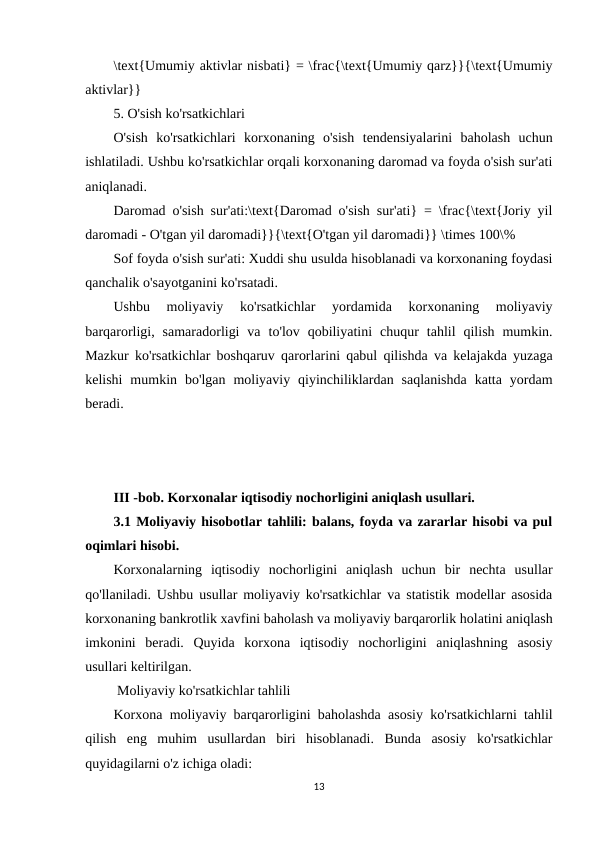 \text{Umumiy aktivlar nisbati} = \frac{\text{Umumiy qarz}}{\text{Umumiy
aktivlar}}
5. O'sish ko'rsatkichlari
O'sish  ko'rsatkichlari  korxonaning  o'sish  tendensiyalarini  baholash  uchun
ishlatiladi. Ushbu ko'rsatkichlar orqali korxonaning daromad va foyda o'sish sur'ati
aniqlanadi.
Daromad o'sish sur'ati:\text{Daromad o'sish sur'ati} = \frac{\text{Joriy yil
daromadi - O'tgan yil daromadi}}{\text{O'tgan yil daromadi}} \times 100\%
Sof foyda o'sish sur'ati: Xuddi shu usulda hisoblanadi va korxonaning foydasi
qanchalik o'sayotganini ko'rsatadi.
Ushbu  moliyaviy  ko'rsatkichlar  yordamida  korxonaning  moliyaviy
barqarorligi,  samaradorligi  va  to'lov  qobiliyatini  chuqur  tahlil  qilish  mumkin.
Mazkur ko'rsatkichlar boshqaruv qarorlarini qabul qilishda va kelajakda yuzaga
kelishi  mumkin  bo'lgan  moliyaviy  qiyinchiliklardan  saqlanishda  katta  yordam
beradi.
III -bob. Korxonalar iqtisodiy nochorligini aniqlash usullari.
3.1 Moliyaviy hisobotlar tahlili: balans, foyda va zararlar hisobi va pul
oqimlari hisobi.
Korxonalarning  iqtisodiy  nochorligini  aniqlash  uchun  bir  nechta  usullar
qo'llaniladi. Ushbu usullar moliyaviy ko'rsatkichlar va statistik modellar asosida
korxonaning bankrotlik xavfini baholash va moliyaviy barqarorlik holatini aniqlash
imkonini  beradi.  Quyida  korxona  iqtisodiy  nochorligini  aniqlashning  asosiy
usullari keltirilgan.
 Moliyaviy ko'rsatkichlar tahlili
Korxona moliyaviy barqarorligini baholashda asosiy ko'rsatkichlarni tahlil
qilish  eng  muhim  usullardan  biri  hisoblanadi.  Bunda  asosiy  ko'rsatkichlar
quyidagilarni o'z ichiga oladi:
13

