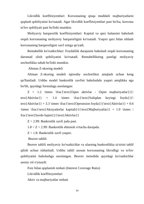 Likvidlik  koeffitsiyentlari:  Korxonaning  qisqa  muddatli  majburiyatlarni
qoplash qobiliyatini ko'rsatadi. Agar likvidlik koeffitsiyentlari past bo'lsa, korxona
to'lov qobiliyati past bo'lishi mumkin.
Moliyaviy barqarorlik koeffitsiyentlari: Kapital va qarz balansini baholash
orqali korxonaning moliyaviy barqarorligini ko'rsatadi. Yuqori qarz bilan ishlash
korxonaning barqarorligini xavf ostiga qo'yadi.
Rentabellik ko'rsatkichlari: Foydalilik darajasini baholash orqali korxonaning
daromad  olish  qobiliyatini  ko'rsatadi.  Rentabellikning  pastligi  moliyaviy
nochorlikka sabab bo'lishi mumkin.
 Altman Z-skoring modeli
Altman  Z-skoring  modeli  iqtisodiy  nochorlikni  aniqlash  uchun  keng
qo'llaniladi. Ushbu  model  bankrotlik xavfini  baholashda  yuqori  aniqlikka  ega
bo'lib, quyidagi formulaga asoslangan:
Z  =  1.2  \times  \frac{\text{Oqim  aktivlar  -  Oqim  majburiyatlar}}{\
text{Aktivlar}}  +  1.4  \times  \frac{\text{Soliqdan  keyingi  foyda}}{\
text{Aktivlar}} + 3.3 \times \frac{\text{Operatsion foyda}}{\text{Aktivlar}} + 0.6
\times  \frac{\text{Aksiyadorlar  kapitali}}{\text{Majburiyatlar}}  +  1.0  \times  \
frac{\text{Savdo hajmi}}{\text{Aktivlar}}
Z > 2.99: Bankrotlik xavfi juda past.
1.8 < Z < 2.99: Bankrotlik ehtimoli o'rtacha darajada.
Z < 1.8: Bankrotlik xavfi yuqori.
 Beaver tahlili
Beaver tahlili moliyaviy ko'rsatkichlar va ularning bankrotlikka ta'sirini tahlil
qilish  uchun  ishlatiladi.  Ushbu  tahlil  asosan  korxonaning  likvidligi  va  to'lov
qobiliyatini  baholashga  asoslangan.  Beaver  metodida  quyidagi  ko'rsatkichlar
asosiy rol o'ynaydi:
Foiz bilan qoplanish nisbati (Interest Coverage Ratio)
Likvidlik koeffitsiyentlari
Aktiv va majburiyatlar nisbati
14
