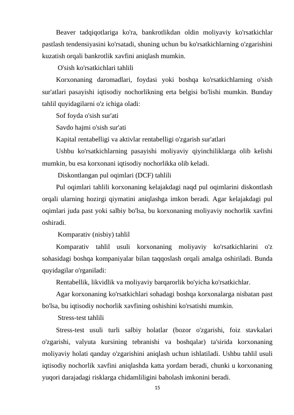Beaver  tadqiqotlariga  ko'ra,  bankrotlikdan  oldin  moliyaviy  ko'rsatkichlar
pastlash tendensiyasini ko'rsatadi, shuning uchun bu ko'rsatkichlarning o'zgarishini
kuzatish orqali bankrotlik xavfini aniqlash mumkin.
 O'sish ko'rsatkichlari tahlili
Korxonaning  daromadlari,  foydasi  yoki  boshqa  ko'rsatkichlarning  o'sish
sur'atlari pasayishi iqtisodiy nochorlikning erta belgisi bo'lishi mumkin. Bunday
tahlil quyidagilarni o'z ichiga oladi:
Sof foyda o'sish sur'ati
Savdo hajmi o'sish sur'ati
Kapital rentabelligi va aktivlar rentabelligi o'zgarish sur'atlari
Ushbu ko'rsatkichlarning pasayishi  moliyaviy qiyinchiliklarga olib kelishi
mumkin, bu esa korxonani iqtisodiy nochorlikka olib keladi.
 Diskontlangan pul oqimlari (DCF) tahlili
Pul oqimlari tahlili korxonaning kelajakdagi naqd pul oqimlarini diskontlash
orqali ularning hozirgi qiymatini aniqlashga imkon beradi. Agar kelajakdagi pul
oqimlari juda past yoki salbiy bo'lsa, bu korxonaning moliyaviy nochorlik xavfini
oshiradi.
 Komparativ (nisbiy) tahlil
Komparativ  tahlil  usuli  korxonaning  moliyaviy  ko'rsatkichlarini  o'z
sohasidagi boshqa kompaniyalar bilan taqqoslash orqali amalga oshiriladi. Bunda
quyidagilar o'rganiladi:
Rentabellik, likvidlik va moliyaviy barqarorlik bo'yicha ko'rsatkichlar.
Agar korxonaning ko'rsatkichlari sohadagi boshqa korxonalarga nisbatan past
bo'lsa, bu iqtisodiy nochorlik xavfining oshishini ko'rsatishi mumkin.
 Stress-test tahlili
Stress-test  usuli  turli  salbiy  holatlar  (bozor  o'zgarishi,  foiz  stavkalari
o'zgarishi,  valyuta  kursining  tebranishi  va  boshqalar)  ta'sirida  korxonaning
moliyaviy holati qanday o'zgarishini aniqlash uchun ishlatiladi. Ushbu tahlil usuli
iqtisodiy nochorlik xavfini aniqlashda katta yordam beradi, chunki u korxonaning
yuqori darajadagi risklarga chidamliligini baholash imkonini beradi.
15
