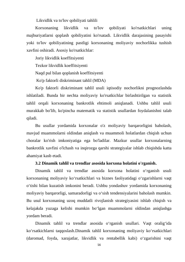  Likvidlik va to'lov qobiliyati tahlili
Korxonaning  likvidlik  va  to'lov  qobiliyati  ko'rsatkichlari  uning
majburiyatlarni qoplash qobiliyatini ko'rsatadi. Likvidlik darajasining pasayishi
yoki  to'lov  qobiliyatining  pastligi  korxonaning  moliyaviy  nochorlikka  tushish
xavfini oshiradi. Asosiy ko'rsatkichlar:
Joriy likvidlik koeffitsiyenti
Tezkor likvidlik koeffitsiyenti
Naqd pul bilan qoplanish koeffitsiyenti
 Ko'p faktorli diskriminant tahlil (MDA)
Ko'p faktorli diskriminant tahlil usuli iqtisodiy nochorlikni prognozlashda
ishlatiladi. Bunda bir nechta moliyaviy ko'rsatkichlar birlashtirilgan va statistik
tahlil  orqali  korxonaning  bankrotlik  ehtimoli  aniqlanadi.  Ushbu  tahlil  usuli
murakkab bo'lib, ko'pincha matematik va statistik usullardan foydalanishni talab
qiladi.
Bu  usullar  yordamida  korxonalar  o'z  moliyaviy  barqarorligini  baholash,
mavjud muammolarni oldindan aniqlash va muammoli holatlardan chiqish uchun
choralar  ko'rish  imkoniyatiga  ega  bo'ladilar.  Mazkur  usullar  korxonalarning
bankrotlik xavfini o'lchash va inqirozga qarshi strategiyalar ishlab chiqishda katta
ahamiyat kasb etadi.
3.2 Dinamik tahlil va trendlar asosida korxona holatini o'rganish.
Dinamik  tahlil  va  trendlar  asosida  korxona  holatini  o‘rganish  usuli
korxonaning moliyaviy ko‘rsatkichlari va biznes faoliyatidagi o‘zgarishlarni vaqt
o‘tishi bilan kuzatish imkonini beradi. Ushbu yondashuv yordamida korxonaning
moliyaviy barqarorligi, samaradorligi va o‘sish tendensiyalarini baholash mumkin.
Bu usul korxonaning uzoq muddatli rivojlanish strategiyasini ishlab chiqish va
kelajakda  yuzaga  kelishi  mumkin  bo‘lgan  muammolarni  oldindan  aniqlashga
yordam beradi.
Dinamik  tahlil  va  trendlar  asosida  o‘rganish  usullari.  Vaqt  oralig‘ida
ko‘rsatkichlarni taqqoslash.Dinamik tahlil korxonaning moliyaviy ko‘rsatkichlari
(daromad,  foyda,  xarajatlar,  likvidlik  va  rentabellik  kabi)  o‘zgarishini  vaqt
16
