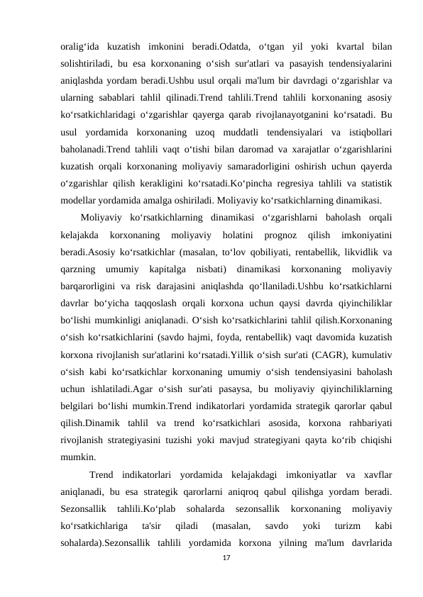 oralig‘ida  kuzatish  imkonini  beradi.Odatda,  o‘tgan  yil  yoki  kvartal  bilan
solishtiriladi, bu esa korxonaning o‘sish sur'atlari va pasayish tendensiyalarini
aniqlashda yordam beradi.Ushbu usul orqali ma'lum bir davrdagi o‘zgarishlar va
ularning sabablari  tahlil  qilinadi.Trend tahlili.Trend tahlili  korxonaning asosiy
ko‘rsatkichlaridagi o‘zgarishlar qayerga qarab rivojlanayotganini ko‘rsatadi. Bu
usul  yordamida  korxonaning  uzoq  muddatli  tendensiyalari  va  istiqbollari
baholanadi.Trend tahlili vaqt o‘tishi bilan daromad va xarajatlar o‘zgarishlarini
kuzatish orqali korxonaning moliyaviy samaradorligini oshirish uchun qayerda
o‘zgarishlar qilish kerakligini ko‘rsatadi.Ko‘pincha regresiya tahlili va statistik
modellar yordamida amalga oshiriladi. Moliyaviy ko‘rsatkichlarning dinamikasi.
Moliyaviy  ko‘rsatkichlarning  dinamikasi  o‘zgarishlarni  baholash  orqali
kelajakda  korxonaning  moliyaviy  holatini  prognoz  qilish  imkoniyatini
beradi.Asosiy ko‘rsatkichlar (masalan, to‘lov qobiliyati, rentabellik, likvidlik va
qarzning  umumiy  kapitalga  nisbati)  dinamikasi  korxonaning  moliyaviy
barqarorligini  va  risk  darajasini  aniqlashda  qo‘llaniladi.Ushbu  ko‘rsatkichlarni
davrlar  bo‘yicha  taqqoslash  orqali  korxona  uchun  qaysi  davrda  qiyinchiliklar
bo‘lishi mumkinligi aniqlanadi. O‘sish ko‘rsatkichlarini tahlil qilish.Korxonaning
o‘sish ko‘rsatkichlarini (savdo hajmi, foyda, rentabellik) vaqt davomida kuzatish
korxona rivojlanish sur'atlarini ko‘rsatadi.Yillik o‘sish sur'ati (CAGR), kumulativ
o‘sish kabi ko‘rsatkichlar korxonaning umumiy o‘sish tendensiyasini baholash
uchun  ishlatiladi.Agar  o‘sish  sur'ati  pasaysa,  bu  moliyaviy  qiyinchiliklarning
belgilari bo‘lishi mumkin.Trend indikatorlari yordamida strategik qarorlar qabul
qilish.Dinamik  tahlil  va  trend  ko‘rsatkichlari  asosida,  korxona  rahbariyati
rivojlanish strategiyasini tuzishi yoki mavjud strategiyani qayta ko‘rib chiqishi
mumkin.
 Trend  indikatorlari  yordamida  kelajakdagi  imkoniyatlar  va  xavflar
aniqlanadi,  bu  esa  strategik  qarorlarni  aniqroq  qabul  qilishga  yordam  beradi.
Sezonsallik  tahlili.Ko‘plab  sohalarda  sezonsallik  korxonaning  moliyaviy
ko‘rsatkichlariga  ta'sir  qiladi  (masalan,  savdo  yoki  turizm  kabi
sohalarda).Sezonsallik  tahlili  yordamida  korxona  yilning  ma'lum  davrlarida
17
