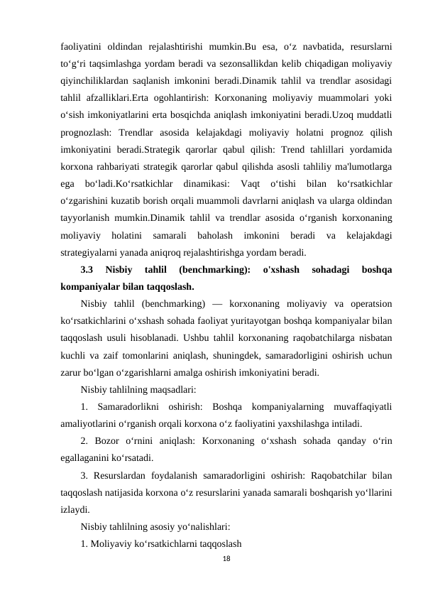 faoliyatini  oldindan  rejalashtirishi  mumkin.Bu  esa,  o‘z  navbatida,  resurslarni
to‘g‘ri taqsimlashga yordam beradi va sezonsallikdan kelib chiqadigan moliyaviy
qiyinchiliklardan saqlanish imkonini beradi.Dinamik tahlil va trendlar asosidagi
tahlil  afzalliklari.Erta ogohlantirish:  Korxonaning moliyaviy muammolari  yoki
o‘sish imkoniyatlarini erta bosqichda aniqlash imkoniyatini beradi.Uzoq muddatli
prognozlash:  Trendlar  asosida  kelajakdagi  moliyaviy  holatni  prognoz  qilish
imkoniyatini  beradi.Strategik  qarorlar  qabul  qilish:  Trend  tahlillari  yordamida
korxona rahbariyati strategik qarorlar qabul qilishda asosli tahliliy ma'lumotlarga
ega  bo‘ladi.Ko‘rsatkichlar  dinamikasi:  Vaqt  o‘tishi  bilan  ko‘rsatkichlar
o‘zgarishini kuzatib borish orqali muammoli davrlarni aniqlash va ularga oldindan
tayyorlanish mumkin.Dinamik tahlil va trendlar asosida o‘rganish korxonaning
moliyaviy  holatini  samarali  baholash  imkonini  beradi  va  kelajakdagi
strategiyalarni yanada aniqroq rejalashtirishga yordam beradi.
3.3
 Nisbiy  tahlil  (benchmarking):  o'xshash  sohadagi  boshqa
kompaniyalar bilan taqqoslash.
Nisbiy  tahlil  (benchmarking)  —  korxonaning  moliyaviy  va  operatsion
ko‘rsatkichlarini o‘xshash sohada faoliyat yuritayotgan boshqa kompaniyalar bilan
taqqoslash usuli hisoblanadi. Ushbu tahlil korxonaning raqobatchilarga nisbatan
kuchli va zaif tomonlarini aniqlash, shuningdek, samaradorligini oshirish uchun
zarur bo‘lgan o‘zgarishlarni amalga oshirish imkoniyatini beradi.
Nisbiy tahlilning maqsadlari:
1.  Samaradorlikni  oshirish:  Boshqa  kompaniyalarning  muvaffaqiyatli
amaliyotlarini o‘rganish orqali korxona o‘z faoliyatini yaxshilashga intiladi.
2.  Bozor  o‘rnini  aniqlash:  Korxonaning  o‘xshash  sohada  qanday  o‘rin
egallaganini ko‘rsatadi.
3.  Resurslardan  foydalanish  samaradorligini  oshirish:  Raqobatchilar  bilan
taqqoslash natijasida korxona o‘z resurslarini yanada samarali boshqarish yo‘llarini
izlaydi.
Nisbiy tahlilning asosiy yo‘nalishlari:
1. Moliyaviy ko‘rsatkichlarni taqqoslash
18
