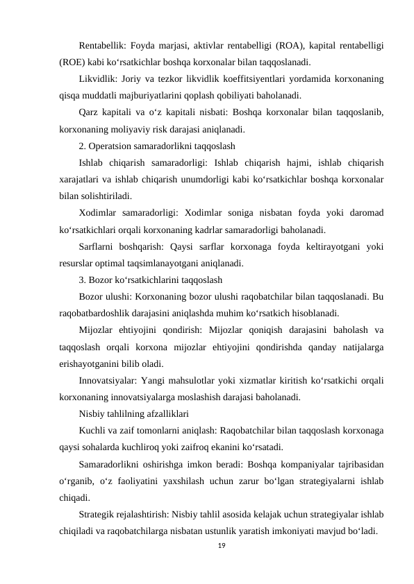 Rentabellik: Foyda marjasi, aktivlar rentabelligi (ROA), kapital rentabelligi
(ROE) kabi ko‘rsatkichlar boshqa korxonalar bilan taqqoslanadi.
Likvidlik: Joriy va tezkor likvidlik koeffitsiyentlari yordamida korxonaning
qisqa muddatli majburiyatlarini qoplash qobiliyati baholanadi.
Qarz kapitali va o‘z kapitali nisbati: Boshqa korxonalar bilan taqqoslanib,
korxonaning moliyaviy risk darajasi aniqlanadi.
2. Operatsion samaradorlikni taqqoslash
Ishlab  chiqarish  samaradorligi:  Ishlab  chiqarish  hajmi,  ishlab  chiqarish
xarajatlari va ishlab chiqarish unumdorligi kabi ko‘rsatkichlar boshqa korxonalar
bilan solishtiriladi.
Xodimlar  samaradorligi:  Xodimlar  soniga  nisbatan  foyda  yoki  daromad
ko‘rsatkichlari orqali korxonaning kadrlar samaradorligi baholanadi.
Sarflarni  boshqarish:  Qaysi  sarflar  korxonaga  foyda  keltirayotgani  yoki
resurslar optimal taqsimlanayotgani aniqlanadi.
3. Bozor ko‘rsatkichlarini taqqoslash
Bozor ulushi: Korxonaning bozor ulushi raqobatchilar bilan taqqoslanadi. Bu
raqobatbardoshlik darajasini aniqlashda muhim ko‘rsatkich hisoblanadi.
Mijozlar  ehtiyojini  qondirish:  Mijozlar  qoniqish  darajasini  baholash  va
taqqoslash  orqali  korxona  mijozlar  ehtiyojini  qondirishda  qanday  natijalarga
erishayotganini bilib oladi.
Innovatsiyalar: Yangi mahsulotlar yoki xizmatlar kiritish ko‘rsatkichi orqali
korxonaning innovatsiyalarga moslashish darajasi baholanadi.
Nisbiy tahlilning afzalliklari
Kuchli va zaif tomonlarni aniqlash: Raqobatchilar bilan taqqoslash korxonaga
qaysi sohalarda kuchliroq yoki zaifroq ekanini ko‘rsatadi.
Samaradorlikni oshirishga imkon beradi: Boshqa kompaniyalar tajribasidan
o‘rganib,  o‘z  faoliyatini  yaxshilash  uchun  zarur  bo‘lgan strategiyalarni  ishlab
chiqadi.
Strategik rejalashtirish: Nisbiy tahlil asosida kelajak uchun strategiyalar ishlab
chiqiladi va raqobatchilarga nisbatan ustunlik yaratish imkoniyati mavjud bo‘ladi.
19
