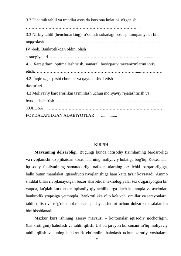 3.2 Dinamik tahlil va trendlar asosida korxona holatini. o'rganish ……………..
……………………………………………………………………...
3.3 Nisbiy tahlil (benchmarking): o'xshash sohadagi boshqa kompaniyalar bilan 
taqqoslash.……………………………………………………………..…………
IV -bob. Bankrotlikdan oldini olish 
strategiyalari……………………………………..…………………....................
4.1. Xarajatlarni optimallashtirish, samarali boshqaruv mexanizmlarini joriy 
etish……………………………………………………………….....……………
4.2. Inqirozga qarshi choralar va qayta tashkil etish 
dasturlari…………………...................................................................................
4.3 Moliyaviy barqarorlikni ta'minlash uchun moliyaviy rejalashtirish va 
byudjetlashtirish…………………………………………………………………
XULOSA
………………………………………………………………………
FOYDALANILGAN ADABIYOTLAR
............... 
KIRISH
Mavzuning dolzarbligi.  Bugungi kunda iqtisodiy tizimlarning barqarorligi
va rivojlanishi ko'p jihatdan korxonalarning moliyaviy holatiga bog'liq. Korxonalar
iqtisodiy  faoliyatining  samaradorligi  nafaqat  ularning  o'z  ichki  barqarorligiga,
balki butun mamlakat iqtisodiyoti rivojlanishiga ham katta ta'sir ko'rsatadi. Ammo
shiddat bilan rivojlanayotgan bozor sharoitida, texnologiyalar tez o'zgarayotgan bir
vaqtda, ko'plab korxonalar iqtisodiy qiyinchiliklarga duch kelmoqda va ayrimlari
bankrotlik yoqasiga yetmoqda. Bankrotlikka olib keluvchi omillar va jarayonlarni
tahlil qilish va to'g'ri baholash har qanday tashkilot uchun dolzarb masalalardan
biri hisoblanadi.
Mazkur kurs ishining asosiy mavzusi – korxonalar iqtisodiy nochorligini
(bankrotligini) baholash va tahlil qilish. Ushbu jarayon korxonani to'liq moliyaviy
tahlil qilish va uning bankrotlik ehtimolini baholash uchun zaruriy vositalarni
2
