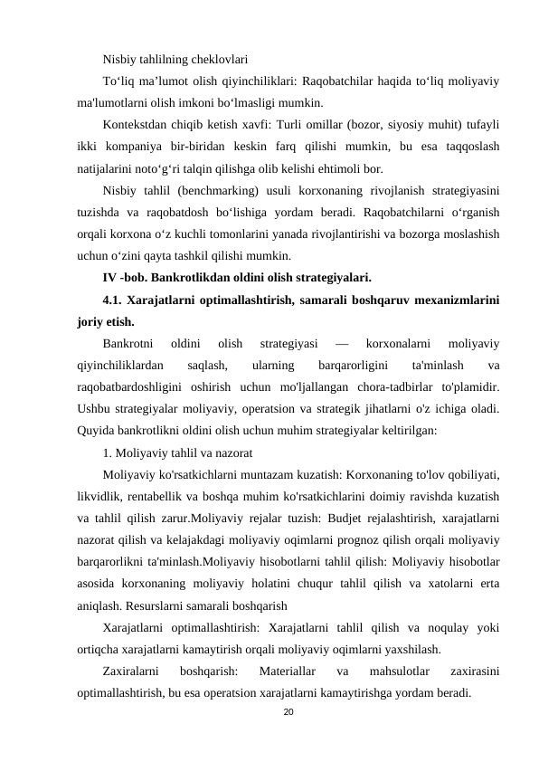 Nisbiy tahlilning cheklovlari
To‘liq ma’lumot olish qiyinchiliklari: Raqobatchilar haqida to‘liq moliyaviy
ma'lumotlarni olish imkoni bo‘lmasligi mumkin.
Kontekstdan chiqib ketish xavfi: Turli omillar (bozor, siyosiy muhit) tufayli
ikki  kompaniya  bir-biridan  keskin  farq  qilishi  mumkin,  bu  esa  taqqoslash
natijalarini noto‘g‘ri talqin qilishga olib kelishi ehtimoli bor.
Nisbiy  tahlil  (benchmarking)  usuli  korxonaning  rivojlanish  strategiyasini
tuzishda  va  raqobatdosh  bo‘lishiga  yordam  beradi.  Raqobatchilarni  o‘rganish
orqali korxona o‘z kuchli tomonlarini yanada rivojlantirishi va bozorga moslashish
uchun o‘zini qayta tashkil qilishi mumkin.
IV -bob. Bankrotlikdan oldini olish strategiyalari.
4.1. Xarajatlarni optimallashtirish, samarali boshqaruv mexanizmlarini
joriy etish.
Bankrotni  oldini  olish  strategiyasi  —  korxonalarni  moliyaviy
qiyinchiliklardan
 
saqlash,
 
ularning
 
barqarorligini
 
ta'minlash
 
va
raqobatbardoshligini  oshirish  uchun  mo'ljallangan  chora-tadbirlar  to'plamidir.
Ushbu strategiyalar moliyaviy, operatsion va strategik jihatlarni o'z ichiga oladi.
Quyida bankrotlikni oldini olish uchun muhim strategiyalar keltirilgan:
1. Moliyaviy tahlil va nazorat
Moliyaviy ko'rsatkichlarni muntazam kuzatish: Korxonaning to'lov qobiliyati,
likvidlik, rentabellik va boshqa muhim ko'rsatkichlarini doimiy ravishda kuzatish
va tahlil qilish zarur.Moliyaviy rejalar tuzish: Budjet rejalashtirish, xarajatlarni
nazorat qilish va kelajakdagi moliyaviy oqimlarni prognoz qilish orqali moliyaviy
barqarorlikni ta'minlash.Moliyaviy hisobotlarni tahlil qilish: Moliyaviy hisobotlar
asosida  korxonaning  moliyaviy  holatini  chuqur  tahlil  qilish  va  xatolarni  erta
aniqlash. Resurslarni samarali boshqarish
Xarajatlarni  optimallashtirish:  Xarajatlarni  tahlil  qilish  va  noqulay  yoki
ortiqcha xarajatlarni kamaytirish orqali moliyaviy oqimlarni yaxshilash.
Zaxiralarni  boshqarish:  Materiallar  va  mahsulotlar  zaxirasini
optimallashtirish, bu esa operatsion xarajatlarni kamaytirishga yordam beradi.
20
