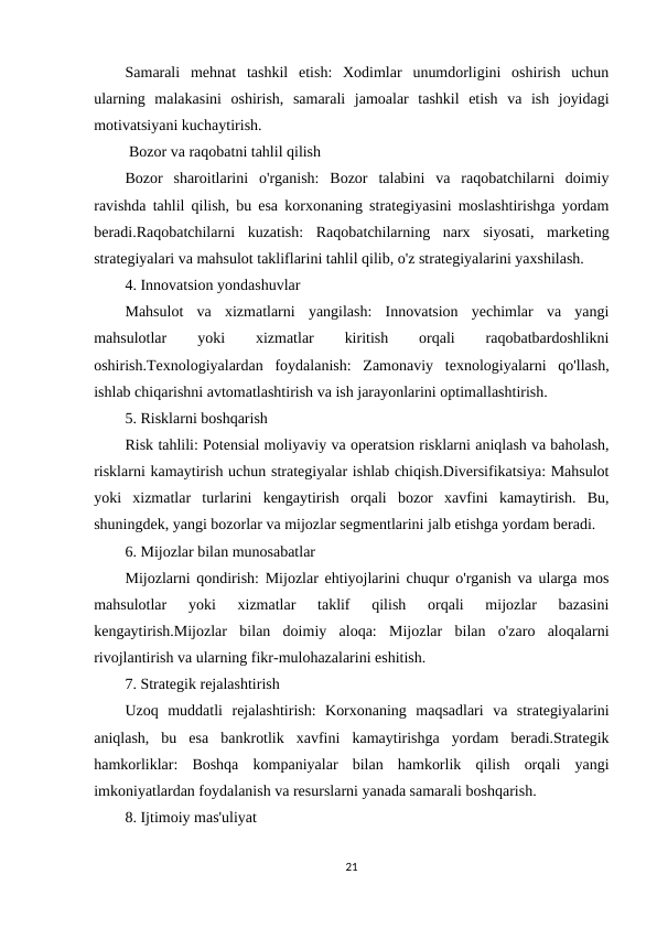 Samarali  mehnat  tashkil  etish:  Xodimlar  unumdorligini  oshirish  uchun
ularning  malakasini  oshirish,  samarali  jamoalar  tashkil  etish  va  ish  joyidagi
motivatsiyani kuchaytirish.
 Bozor va raqobatni tahlil qilish
Bozor  sharoitlarini  o'rganish:  Bozor  talabini  va  raqobatchilarni  doimiy
ravishda tahlil qilish, bu esa korxonaning strategiyasini moslashtirishga yordam
beradi.Raqobatchilarni  kuzatish:  Raqobatchilarning  narx  siyosati,  marketing
strategiyalari va mahsulot takliflarini tahlil qilib, o'z strategiyalarini yaxshilash.
4. Innovatsion yondashuvlar
Mahsulot  va  xizmatlarni  yangilash:  Innovatsion  yechimlar  va  yangi
mahsulotlar
 
yoki
 
xizmatlar
 
kiritish
 
orqali
 
raqobatbardoshlikni
oshirish.Texnologiyalardan  foydalanish:  Zamonaviy  texnologiyalarni  qo'llash,
ishlab chiqarishni avtomatlashtirish va ish jarayonlarini optimallashtirish.
5. Risklarni boshqarish
Risk tahlili: Potensial moliyaviy va operatsion risklarni aniqlash va baholash,
risklarni kamaytirish uchun strategiyalar ishlab chiqish.Diversifikatsiya: Mahsulot
yoki  xizmatlar  turlarini  kengaytirish  orqali  bozor  xavfini  kamaytirish.  Bu,
shuningdek, yangi bozorlar va mijozlar segmentlarini jalb etishga yordam beradi.
6. Mijozlar bilan munosabatlar
Mijozlarni qondirish: Mijozlar ehtiyojlarini chuqur o'rganish va ularga mos
mahsulotlar  yoki  xizmatlar  taklif  qilish  orqali  mijozlar  bazasini
kengaytirish.Mijozlar  bilan  doimiy  aloqa:  Mijozlar  bilan  o'zaro  aloqalarni
rivojlantirish va ularning fikr-mulohazalarini eshitish.
7. Strategik rejalashtirish
Uzoq  muddatli  rejalashtirish:  Korxonaning  maqsadlari  va  strategiyalarini
aniqlash,  bu  esa  bankrotlik  xavfini  kamaytirishga  yordam  beradi.Strategik
hamkorliklar:  Boshqa  kompaniyalar  bilan  hamkorlik  qilish  orqali  yangi
imkoniyatlardan foydalanish va resurslarni yanada samarali boshqarish.
8. Ijtimoiy mas'uliyat
21
