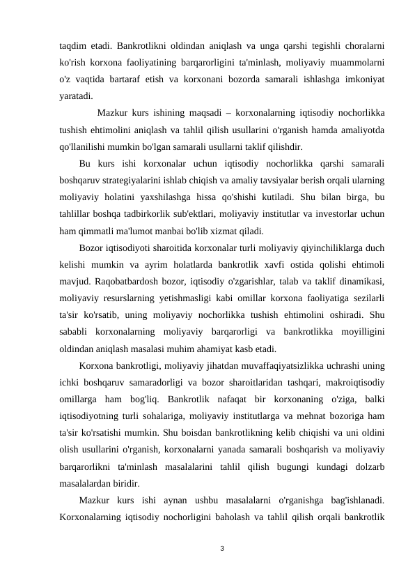 taqdim etadi. Bankrotlikni oldindan aniqlash va unga qarshi tegishli choralarni
ko'rish korxona faoliyatining barqarorligini ta'minlash, moliyaviy muammolarni
o'z vaqtida bartaraf  etish va korxonani  bozorda samarali  ishlashga  imkoniyat
yaratadi.
Mazkur kurs ishining maqsadi – korxonalarning iqtisodiy nochorlikka
tushish ehtimolini aniqlash va tahlil qilish usullarini o'rganish hamda amaliyotda
qo'llanilishi mumkin bo'lgan samarali usullarni taklif qilishdir.
Bu  kurs  ishi  korxonalar  uchun  iqtisodiy  nochorlikka  qarshi  samarali
boshqaruv strategiyalarini ishlab chiqish va amaliy tavsiyalar berish orqali ularning
moliyaviy  holatini  yaxshilashga  hissa  qo'shishi  kutiladi.  Shu  bilan  birga,  bu
tahlillar boshqa tadbirkorlik sub'ektlari, moliyaviy institutlar va investorlar uchun
ham qimmatli ma'lumot manbai bo'lib xizmat qiladi.
Bozor iqtisodiyoti sharoitida korxonalar turli moliyaviy qiyinchiliklarga duch
kelishi  mumkin  va  ayrim  holatlarda  bankrotlik  xavfi  ostida  qolishi  ehtimoli
mavjud. Raqobatbardosh bozor, iqtisodiy o'zgarishlar, talab va taklif dinamikasi,
moliyaviy resurslarning yetishmasligi kabi omillar korxona faoliyatiga sezilarli
ta'sir  ko'rsatib,  uning  moliyaviy  nochorlikka  tushish  ehtimolini  oshiradi.  Shu
sababli  korxonalarning  moliyaviy  barqarorligi  va  bankrotlikka  moyilligini
oldindan aniqlash masalasi muhim ahamiyat kasb etadi.
Korxona bankrotligi, moliyaviy jihatdan muvaffaqiyatsizlikka uchrashi uning
ichki boshqaruv samaradorligi va bozor sharoitlaridan tashqari, makroiqtisodiy
omillarga  ham  bog'liq.  Bankrotlik  nafaqat  bir  korxonaning  o'ziga,  balki
iqtisodiyotning turli sohalariga, moliyaviy institutlarga va mehnat bozoriga ham
ta'sir ko'rsatishi mumkin. Shu boisdan bankrotlikning kelib chiqishi va uni oldini
olish usullarini o'rganish, korxonalarni yanada samarali boshqarish va moliyaviy
barqarorlikni  ta'minlash  masalalarini  tahlil  qilish  bugungi  kundagi  dolzarb
masalalardan biridir.
Mazkur  kurs  ishi  aynan  ushbu  masalalarni  o'rganishga  bag'ishlanadi.
Korxonalarning iqtisodiy nochorligini baholash va tahlil qilish orqali bankrotlik
3

