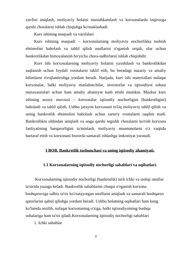 xavfini  aniqlash,  moliyaviy holatni  mustahkamlash  va  korxonalarda inqirozga
qarshi choralarni ishlab chiqishga ko'maklashadi.
Kurs ishining maqsadi va vazifalari
Kurs  ishining  maqsadi  –  korxonalarning  moliyaviy  nochorlikka  tushish
ehtimolini  baholash  va  tahlil  qilish  usullarini  o'rganish  orqali,  ular  uchun
bankrotlikdan himoyalanish bo'yicha chora-tadbirlarni ishlab chiqishdir.
Kurs  ishi  korxonalarning  moliyaviy  holatini  yaxshilash  va  bankrotlikdan
saqlanish uchun foydali vositalarni taklif etib, bu boradagi nazariy va amaliy
bilimlarni rivojlantirishga yordam beradi. Natijada, kurs ishi materiallari nafaqat
korxonalar,  balki  moliyaviy  maslahatchilar,  investorlar  va  iqtisodiyot  sohasi
mutaxassislari uchun ham amaliy ahamiyat kasb etishi mumkin. Mazkur kurs
ishining  asosiy  mavzusi  –  korxonalar  iqtisodiy  nochorligini  (bankrotligini)
baholash va tahlil qilish. Ushbu jarayon korxonani to'liq moliyaviy tahlil qilish va
uning  bankrotlik  ehtimolini  baholash  uchun  zaruriy  vositalarni  taqdim  etadi.
Bankrotlikni oldindan aniqlash va unga qarshi tegishli choralarni ko'rish korxona
faoliyatining  barqarorligini  ta'minlash,  moliyaviy  muammolarni  o'z  vaqtida
bartaraf etish va korxonani bozorda samarali ishlashga imkoniyat yaratadi.
I BOB. Bankrotlik tushunchasi va uning iqtisodiy ahamiyati.
1.1 Korxonalarning iqtisodiy nochorligi sabablari va oqibatlari. 
 Korxonalarning iqtisodiy nochorligi (bankrotlik) turli ichki va tashqi omillar 
ta'sirida yuzaga keladi. Bankrotlik sabablarini chuqur o'rganish korxona 
boshqaruviga salbiy ta'sir ko'rsatayotgan omillarni aniqlash va samarali boshqaruv 
qarorlarini qabul qilishga yordam beradi. Ushbu holatning oqibatlari ham keng 
ko'lamda sezilib, nafaqat korxonaning o'ziga, balki iqtisodiyotning boshqa 
sohalariga ham ta'sir qiladi.Korxonalarning iqtisodiy nochorligi sabablari
1. Ichki sabablar
4
