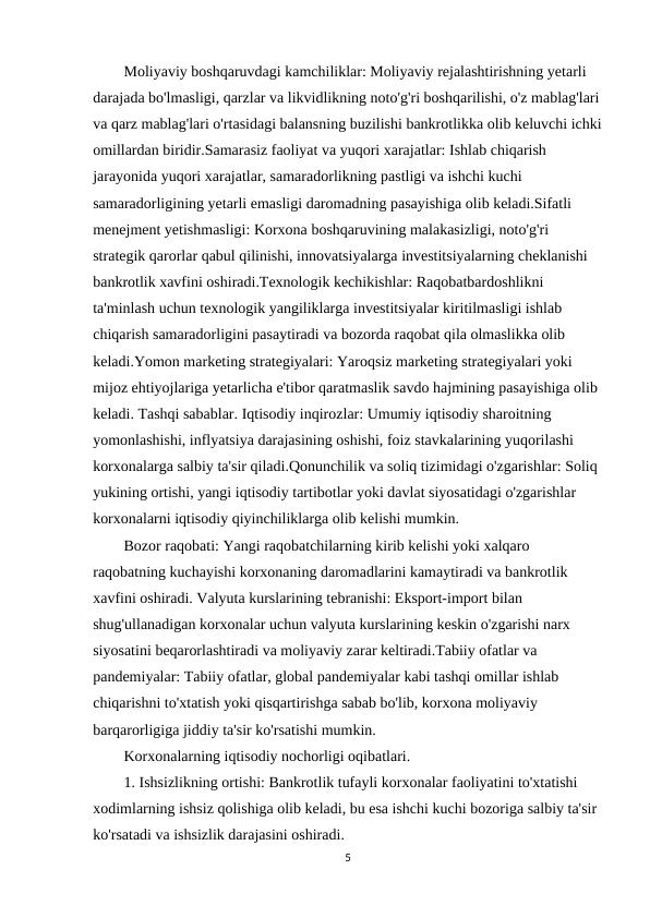 Moliyaviy boshqaruvdagi kamchiliklar: Moliyaviy rejalashtirishning yetarli 
darajada bo'lmasligi, qarzlar va likvidlikning noto'g'ri boshqarilishi, o'z mablag'lari
va qarz mablag'lari o'rtasidagi balansning buzilishi bankrotlikka olib keluvchi ichki
omillardan biridir.Samarasiz faoliyat va yuqori xarajatlar: Ishlab chiqarish 
jarayonida yuqori xarajatlar, samaradorlikning pastligi va ishchi kuchi 
samaradorligining yetarli emasligi daromadning pasayishiga olib keladi.Sifatli 
menejment yetishmasligi: Korxona boshqaruvining malakasizligi, noto'g'ri 
strategik qarorlar qabul qilinishi, innovatsiyalarga investitsiyalarning cheklanishi 
bankrotlik xavfini oshiradi.Texnologik kechikishlar: Raqobatbardoshlikni 
ta'minlash uchun texnologik yangiliklarga investitsiyalar kiritilmasligi ishlab 
chiqarish samaradorligini pasaytiradi va bozorda raqobat qila olmaslikka olib 
keladi.Yomon marketing strategiyalari: Yaroqsiz marketing strategiyalari yoki 
mijoz ehtiyojlariga yetarlicha e'tibor qaratmaslik savdo hajmining pasayishiga olib 
keladi. Tashqi sabablar. Iqtisodiy inqirozlar: Umumiy iqtisodiy sharoitning 
yomonlashishi, inflyatsiya darajasining oshishi, foiz stavkalarining yuqorilashi 
korxonalarga salbiy ta'sir qiladi.Qonunchilik va soliq tizimidagi o'zgarishlar: Soliq 
yukining ortishi, yangi iqtisodiy tartibotlar yoki davlat siyosatidagi o'zgarishlar 
korxonalarni iqtisodiy qiyinchiliklarga olib kelishi mumkin.
Bozor raqobati: Yangi raqobatchilarning kirib kelishi yoki xalqaro 
raqobatning kuchayishi korxonaning daromadlarini kamaytiradi va bankrotlik 
xavfini oshiradi. Valyuta kurslarining tebranishi: Eksport-import bilan 
shug'ullanadigan korxonalar uchun valyuta kurslarining keskin o'zgarishi narx 
siyosatini beqarorlashtiradi va moliyaviy zarar keltiradi.Tabiiy ofatlar va 
pandemiyalar: Tabiiy ofatlar, global pandemiyalar kabi tashqi omillar ishlab 
chiqarishni to'xtatish yoki qisqartirishga sabab bo'lib, korxona moliyaviy 
barqarorligiga jiddiy ta'sir ko'rsatishi mumkin.
Korxonalarning iqtisodiy nochorligi oqibatlari.
1. Ishsizlikning ortishi: Bankrotlik tufayli korxonalar faoliyatini to'xtatishi 
xodimlarning ishsiz qolishiga olib keladi, bu esa ishchi kuchi bozoriga salbiy ta'sir 
ko'rsatadi va ishsizlik darajasini oshiradi.
5
