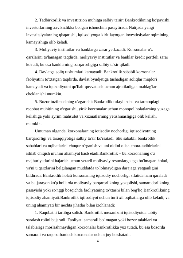 2. Tadbirkorlik va investitsion muhitga salbiy ta'sir: Bankrotlikning ko'payishi
investorlarning xavfsizlikka bo'lgan ishonchini pasaytiradi. Natijada yangi 
investitsiyalarning qisqarishi, iqtisodiyotga kiritilayotgan investitsiyalar oqimining 
kamayishiga olib keladi.
3. Moliyaviy institutlar va banklarga zarar yetkazadi: Korxonalar o'z 
qarzlarini to'lamagan taqdirda, moliyaviy institutlar va banklar kredit portfeli zarar 
ko'radi, bu esa banklarning barqarorligiga salbiy ta'sir qiladi.
4. Davlatga soliq tushumlari kamayadi: Bankrotlik sababli korxonalar 
faoliyatini to'xtatgan taqdirda, davlat byudjetiga tushadigan soliqlar miqdori 
kamayadi va iqtisodiyotni qo'llab-quvvatlash uchun ajratiladigan mablag'lar 
cheklanishi mumkin.
5. Bozor tuzilmasining o'zgarishi: Bankrotlik tufayli soha va tarmoqdagi 
raqobat muhitining o'zgarishi, yirik korxonalar uchun monopol holatlarning yuzaga
kelishiga yoki ayrim mahsulot va xizmatlarning yetishmasligiga olib kelishi 
mumkin.
Umuman olganda, korxonalarning iqtisodiy nochorligi iqtisodiyotning 
barqarorligi va taraqqiyotiga salbiy ta'sir ko'rsatadi. Shu sababli, bankrotlik 
sabablari va oqibatlarini chuqur o'rganish va uni oldini olish chora-tadbirlarini 
ishlab chiqish muhim ahamiyat kasb etadi.Bankrotlik – bu korxonaning o'z 
majburiyatlarini bajarish uchun yetarli moliyaviy resurslarga ega bo'lmagan holati, 
ya'ni u qarzlarini belgilangan muddatda to'lolmaydigan darajaga yetganligini 
bildiradi. Bankrotlik holati korxonaning iqtisodiy nochorligi sifatida ham qaraladi 
va bu jarayon ko'p hollarda moliyaviy barqarorlikning yo'qolishi, samaradorlikning
pasayishi yoki so'nggi bosqichda faoliyatning to'xtashi bilan bog'liq.Bankrotlikning
iqtisodiy ahamiyati.Bankrotlik iqtisodiyot uchun turli xil oqibatlarga olib keladi, va
uning ahamiyati bir nechta jihatlar bilan izohlanadi:
1. Raqobatni tartibga solish: Bankrotlik mexanizmi iqtisodiyotda tabiiy 
saralash rolini bajaradi. Faoliyati samarali bo'lmagan yoki bozor talablari va 
talablariga moslashmaydigan korxonalar bankrotlikka yuz tutadi, bu esa bozorda 
samarali va raqobatbardosh korxonalar uchun joy bo'shatadi.
6
