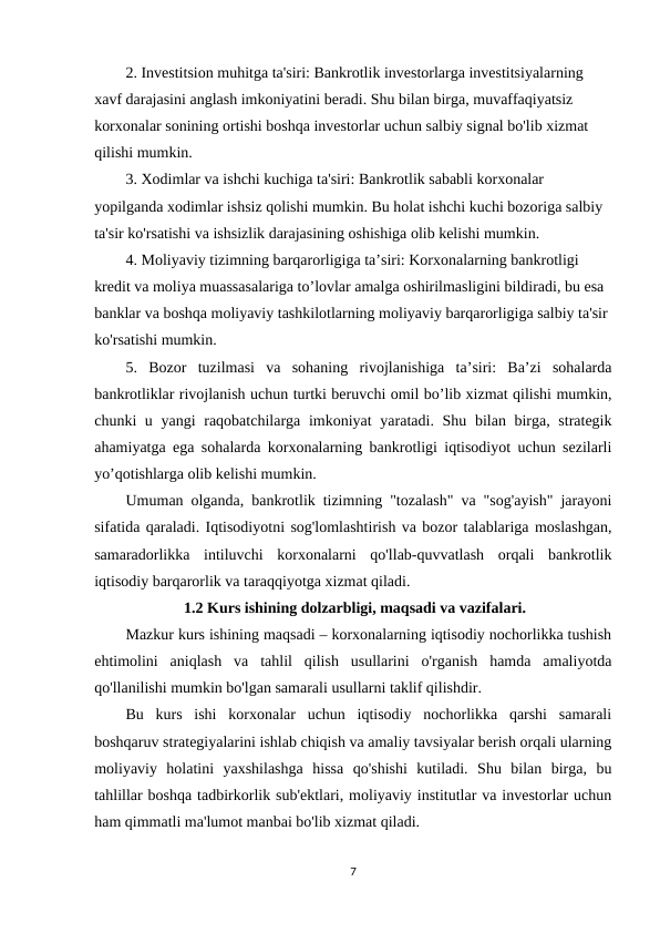 2. Investitsion muhitga ta'siri: Bankrotlik investorlarga investitsiyalarning 
xavf darajasini anglash imkoniyatini beradi. Shu bilan birga, muvaffaqiyatsiz 
korxonalar sonining ortishi boshqa investorlar uchun salbiy signal bo'lib xizmat 
qilishi mumkin.
3. Xodimlar va ishchi kuchiga ta'siri: Bankrotlik sababli korxonalar 
yopilganda xodimlar ishsiz qolishi mumkin. Bu holat ishchi kuchi bozoriga salbiy 
ta'sir ko'rsatishi va ishsizlik darajasining oshishiga olib kelishi mumkin.
4. Moliyaviy tizimning barqarorligiga ta’siri: Korxonalarning bankrotligi 
kredit va moliya muassasalariga to’lovlar amalga oshirilmasligini bildiradi, bu esa 
banklar va boshqa moliyaviy tashkilotlarning moliyaviy barqarorligiga salbiy ta'sir 
ko'rsatishi mumkin.
5.  Bozor  tuzilmasi  va  sohaning  rivojlanishiga  ta’siri:  Ba’zi  sohalarda
bankrotliklar rivojlanish uchun turtki beruvchi omil bo’lib xizmat qilishi mumkin,
chunki u yangi raqobatchilarga imkoniyat  yaratadi. Shu bilan birga, strategik
ahamiyatga ega sohalarda korxonalarning bankrotligi iqtisodiyot uchun sezilarli
yo’qotishlarga olib kelishi mumkin.
Umuman olganda, bankrotlik tizimning "tozalash" va "sog'ayish" jarayoni
sifatida qaraladi. Iqtisodiyotni sog'lomlashtirish va bozor talablariga moslashgan,
samaradorlikka  intiluvchi  korxonalarni  qo'llab-quvvatlash  orqali  bankrotlik
iqtisodiy barqarorlik va taraqqiyotga xizmat qiladi.
               1.2 Kurs ishining dolzarbligi, maqsadi va vazifalari.
Mazkur kurs ishining maqsadi – korxonalarning iqtisodiy nochorlikka tushish
ehtimolini  aniqlash  va  tahlil  qilish  usullarini  o'rganish  hamda  amaliyotda
qo'llanilishi mumkin bo'lgan samarali usullarni taklif qilishdir.
Bu  kurs  ishi  korxonalar  uchun  iqtisodiy  nochorlikka  qarshi  samarali
boshqaruv strategiyalarini ishlab chiqish va amaliy tavsiyalar berish orqali ularning
moliyaviy  holatini  yaxshilashga  hissa  qo'shishi  kutiladi.  Shu  bilan  birga,  bu
tahlillar boshqa tadbirkorlik sub'ektlari, moliyaviy institutlar va investorlar uchun
ham qimmatli ma'lumot manbai bo'lib xizmat qiladi.
7
