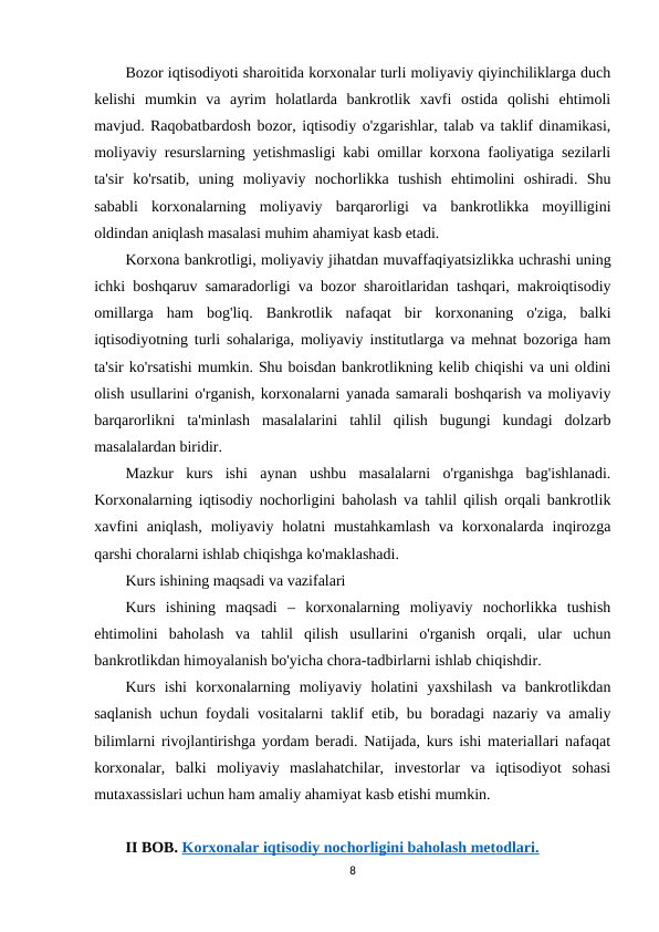 Bozor iqtisodiyoti sharoitida korxonalar turli moliyaviy qiyinchiliklarga duch
kelishi  mumkin  va  ayrim  holatlarda  bankrotlik  xavfi  ostida  qolishi  ehtimoli
mavjud. Raqobatbardosh bozor, iqtisodiy o'zgarishlar, talab va taklif dinamikasi,
moliyaviy resurslarning yetishmasligi kabi omillar korxona faoliyatiga sezilarli
ta'sir  ko'rsatib,  uning  moliyaviy  nochorlikka  tushish  ehtimolini  oshiradi.  Shu
sababli  korxonalarning  moliyaviy  barqarorligi  va  bankrotlikka  moyilligini
oldindan aniqlash masalasi muhim ahamiyat kasb etadi.
Korxona bankrotligi, moliyaviy jihatdan muvaffaqiyatsizlikka uchrashi uning
ichki boshqaruv samaradorligi va bozor sharoitlaridan tashqari, makroiqtisodiy
omillarga  ham  bog'liq.  Bankrotlik  nafaqat  bir  korxonaning  o'ziga,  balki
iqtisodiyotning turli sohalariga, moliyaviy institutlarga va mehnat bozoriga ham
ta'sir ko'rsatishi mumkin. Shu boisdan bankrotlikning kelib chiqishi va uni oldini
olish usullarini o'rganish, korxonalarni yanada samarali boshqarish va moliyaviy
barqarorlikni  ta'minlash  masalalarini  tahlil  qilish  bugungi  kundagi  dolzarb
masalalardan biridir.
Mazkur  kurs  ishi  aynan  ushbu  masalalarni  o'rganishga  bag'ishlanadi.
Korxonalarning iqtisodiy nochorligini baholash va tahlil qilish orqali bankrotlik
xavfini  aniqlash,  moliyaviy holatni  mustahkamlash  va  korxonalarda inqirozga
qarshi choralarni ishlab chiqishga ko'maklashadi.
Kurs ishining maqsadi va vazifalari
Kurs  ishining  maqsadi  –  korxonalarning  moliyaviy  nochorlikka  tushish
ehtimolini  baholash  va  tahlil  qilish  usullarini  o'rganish  orqali,  ular  uchun
bankrotlikdan himoyalanish bo'yicha chora-tadbirlarni ishlab chiqishdir.
Kurs  ishi  korxonalarning  moliyaviy  holatini  yaxshilash  va  bankrotlikdan
saqlanish uchun foydali vositalarni taklif etib, bu boradagi nazariy va amaliy
bilimlarni rivojlantirishga yordam beradi. Natijada, kurs ishi materiallari nafaqat
korxonalar,  balki  moliyaviy  maslahatchilar,  investorlar  va  iqtisodiyot  sohasi
mutaxassislari uchun ham amaliy ahamiyat kasb etishi mumkin.
II BOB. Korxonalar iqtisodiy nochorligini baholash metodlari.
8
