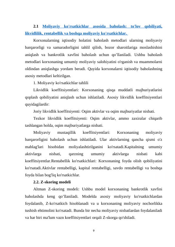  
2.1 Moliyaviy  ko'rsatkichlar  asosida  baholash:  to'lov  qobiliyati,
likvidlilik, rentabellik va boshqa moliyaviy ko'rsatkichlar. 
Korxonalarning  iqtisodiy  holatini  baholash  metodlari  ularning  moliyaviy
barqarorligi  va  samaradorligini  tahlil  qilish,  bozor  sharoitlariga  moslashishini
aniqlash  va  bankrotlik  xavfini  baholash  uchun  qo’llaniladi.  Ushbu  baholash
metodlari korxonaning umumiy moliyaviy salohiyatini o'rganish va muammolarni
oldindan aniqlashga yordam beradi. Quyida korxonalarni iqtisodiy baholashning
asosiy metodlari keltirilgan.
1. Moliyaviy ko'rsatkichlar tahlili
Likvidlik  koeffitsiyentlari:  Korxonaning  qisqa  muddatli  majburiyatlarini
qoplash qobiliyatini aniqlash uchun ishlatiladi. Asosiy likvidlik koeffitsiyentlari
quyidagilardir:
Joriy likvidlik koeffitsiyenti: Oqim aktivlar va oqim majburiyatlar nisbati.
Tezkor  likvidlik  koeffitsiyenti:  Oqim  aktivlar,  ammo  zaxiralar  chiqarib
tashlangan holda, oqim majburiyatlarga nisbati.
Moliyaviy  mustaqillik  koeffitsiyentlari:  Korxonaning  moliyaviy
barqarorligini  baholash  uchun  ishlatiladi.  Ular  aktivlarning  qancha  qismi  o'z
mablag'lari  hisobidan  moliyalashtirilganini  ko'rsatadi.Kapitalning  umumiy
aktivlarga
 
nisbati,
 
qarzning
 
umumiy
 
aktivlarga
 
nisbati
 
kabi
koeffitsiyentlar.Rentabellik ko'rsatkichlari: Korxonaning foyda olish qobiliyatini
ko'rsatadi.Aktivlar rentabelligi, kapital rentabelligi, savdo rentabelligi va boshqa
foyda bilan bog'liq ko'rsatkichlar.
2.2. Z-skoring modeli
Altman  Z-skoring  modeli:  Ushbu  model  korxonaning  bankrotlik  xavfini
baholashda  keng  qo’llaniladi.  Modelda  asosiy  moliyaviy  ko'rsatkichlardan
foydalanib, Z-ko'rsatkich hisoblanadi va u korxonaning moliyaviy nochorlikka
tushish ehtimolini ko'rsatadi. Bunda bir necha moliyaviy nisbatlardan foydalaniladi
va har biri ma'lum vazn koeffitsiyentlari orqali Z-skorga qo'shiladi.
9
