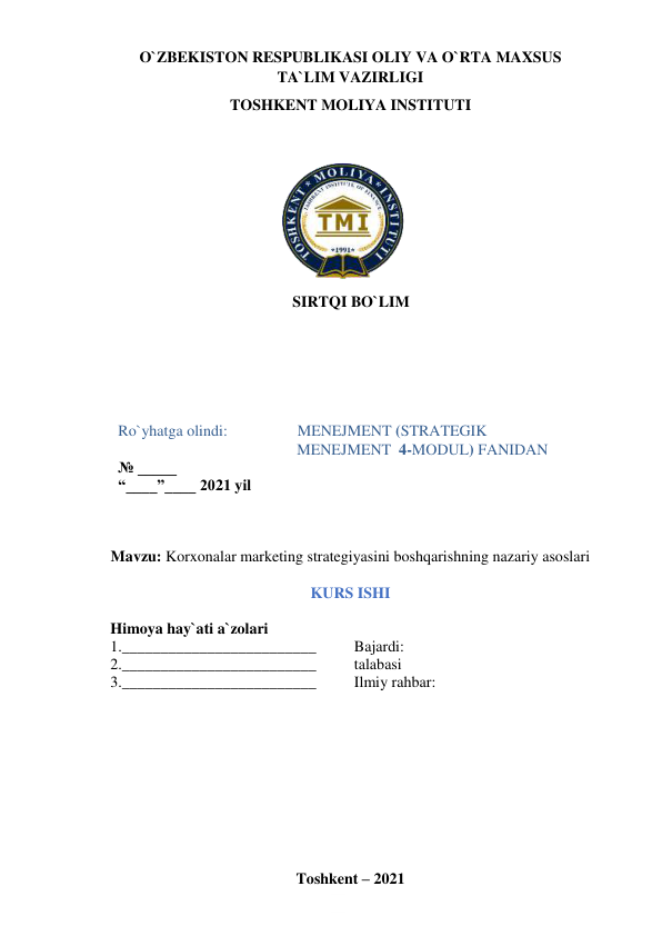 O`ZBEKISTON RESPUBLIKASI OLIY VA O`RTA MAXSUS  
TA`LIM VAZIRLIGI  
TOSHKENT MOLIYA INSTITUTI 
 
 
 
 
 
 
 
 
 
 
SIRTQI BO`LIM 
  
 
 
Ro`yhatga olindi:                  MENEJMENT (STRATEGIK  
                                              MENEJMENT  4-MODUL) FANIDAN 
№ _____ 
“____”____ 2021 yil 
 
 
 
Mavzu: Korxonalar marketing strategiyasini boshqarishning nazariy asoslari 
 
KURS ISHI 
 
Himoya hay`ati a`zolari 
1._________________________  
Bajardi: 
2._________________________  
talabasi  
3._________________________  
Ilmiy rahbar:  
 
 
 
 
 
 
 
 
 
 
Toshkent – 2021 
 
