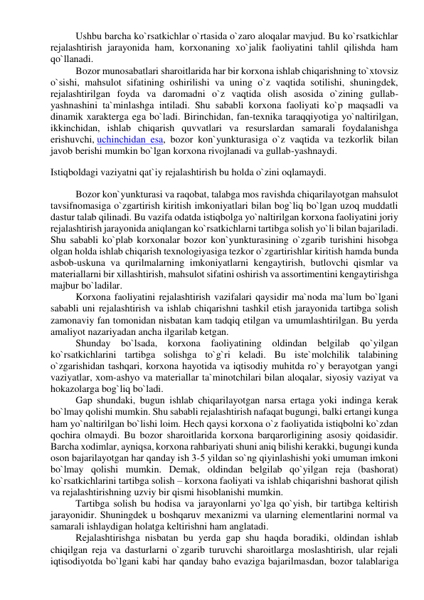 Ushbu barcha ko`rsatkichlar o`rtasida o`zaro aloqalar mavjud. Bu ko`rsatkichlar 
rejalashtirish jarayonida ham, korxonaning xo`jalik faoliyatini tahlil qilishda ham 
qo`llanadi. 
Bozor munosabatlari sharoitlarida har bir korxona ishlab chiqarishning to`xtovsiz 
o`sishi, mahsulot sifatining oshirilishi va uning o`z vaqtida sotilishi, shuningdek, 
rejalashtirilgan foyda va daromadni o`z vaqtida olish asosida o`zining gullab-
yashnashini ta`minlashga intiladi. Shu sababli korxona faoliyati ko`p maqsadli va 
dinamik xarakterga ega bo`ladi. Birinchidan, fan-texnika taraqqiyotiga yo`naltirilgan, 
ikkinchidan, ishlab chiqarish quvvatlari va resurslardan samarali foydalanishga 
erishuvchi, uchinchidan esa, bozor kon`yunkturasiga o`z vaqtida va tezkorlik bilan 
javob berishi mumkin bo`lgan korxona rivojlanadi va gullab-yashnaydi. 
Istiqboldagi vaziyatni qat`iy rejalashtirish bu holda o`zini oqlamaydi. 
Bozor kon`yunkturasi va raqobat, talabga mos ravishda chiqarilayotgan mahsulot 
tavsifnomasiga o`zgartirish kiritish imkoniyatlari bilan bog`liq bo`lgan uzoq muddatli 
dastur talab qilinadi. Bu vazifa odatda istiqbolga yo`naltirilgan korxona faoliyatini joriy 
rejalashtirish jarayonida aniqlangan ko`rsatkichlarni tartibga solish yo`li bilan bajariladi. 
Shu sababli ko`plab korxonalar bozor kon`yunkturasining o`zgarib turishini hisobga 
olgan holda ishlab chiqarish texnologiyasiga tezkor o`zgartirishlar kiritish hamda bunda 
asbob-uskuna va qurilmalarning imkoniyatlarni kengaytirish, butlovchi qismlar va 
materiallarni bir xillashtirish, mahsulot sifatini oshirish va assortimentini kengaytirishga 
majbur bo`ladilar. 
Korxona faoliyatini rejalashtirish vazifalari qaysidir ma`noda ma`lum bo`lgani 
sababli uni rejalashtirish va ishlab chiqarishni tashkil etish jarayonida tartibga solish 
zamonaviy fan tomonidan nisbatan kam tadqiq etilgan va umumlashtirilgan. Bu yerda 
amaliyot nazariyadan ancha ilgarilab ketgan. 
Shunday bo`lsada, korxona 
faoliyatining oldindan belgilab qo`yilgan 
ko`rsatkichlarini tartibga solishga to`g`ri keladi. Bu iste`molchilik talabining 
o`zgarishidan tashqari, korxona hayotida va iqtisodiy muhitda ro`y berayotgan yangi 
vaziyatlar, xom-ashyo va materiallar ta`minotchilari bilan aloqalar, siyosiy vaziyat va 
hokazolarga bog`liq bo`ladi. 
Gap shundaki, bugun ishlab chiqarilayotgan narsa ertaga yoki indinga kerak 
bo`lmay qolishi mumkin. Shu sababli rejalashtirish nafaqat bugungi, balki ertangi kunga 
ham yo`naltirilgan bo`lishi loim. Hech qaysi korxona o`z faoliyatida istiqbolni ko`zdan 
qochira olmaydi. Bu bozor sharoitlarida korxona barqarorligining asosiy qoidasidir. 
Barcha xodimlar, ayniqsa, korxona rahbariyati shuni aniq bilishi kerakki, bugungi kunda 
oson bajarilayotgan har qanday ish 3-5 yildan so`ng qiyinlashishi yoki umuman imkoni 
bo`lmay qolishi mumkin. Demak, oldindan belgilab qo`yilgan reja (bashorat) 
ko`rsatkichlarini tartibga solish – korxona faoliyati va ishlab chiqarishni bashorat qilish 
va rejalashtirishning uzviy bir qismi hisoblanishi mumkin. 
Tartibga solish bu hodisa va jarayonlarni yo`lga qo`yish, bir tartibga keltirish 
jarayonidir. Shuningdek u boshqaruv mexanizmi va ularning elementlarini normal va 
samarali ishlaydigan holatga keltirishni ham anglatadi. 
Rejalashtirishga nisbatan bu yerda gap shu haqda boradiki, oldindan ishlab 
chiqilgan reja va dasturlarni o`zgarib turuvchi sharoitlarga moslashtirish, ular rejali 
iqtisodiyotda bo`lgani kabi har qanday baho evaziga bajarilmasdan, bozor talablariga 
