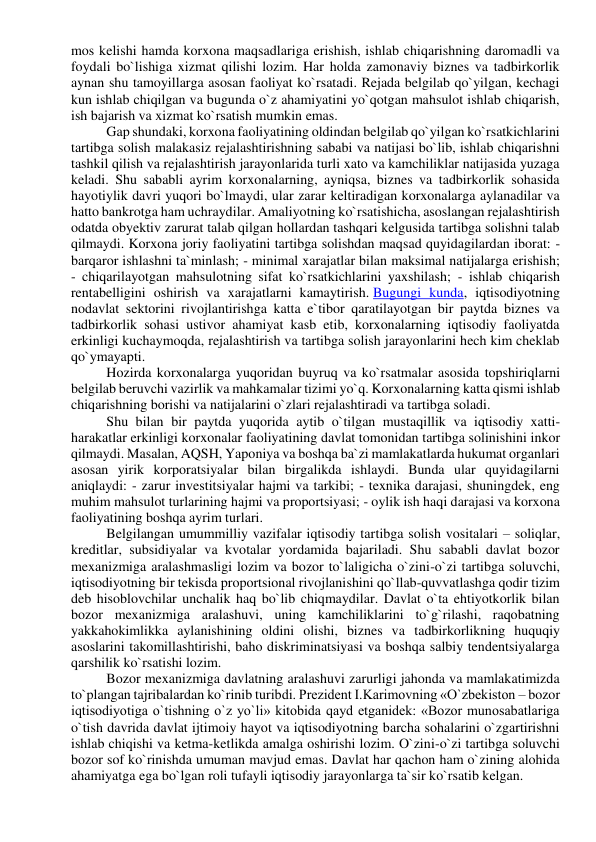 mos kelishi hamda korxona maqsadlariga erishish, ishlab chiqarishning daromadli va 
foydali bo`lishiga xizmat qilishi lozim. Har holda zamonaviy biznes va tadbirkorlik 
aynan shu tamoyillarga asosan faoliyat ko`rsatadi. Rejada belgilab qo`yilgan, kechagi 
kun ishlab chiqilgan va bugunda o`z ahamiyatini yo`qotgan mahsulot ishlab chiqarish, 
ish bajarish va xizmat ko`rsatish mumkin emas. 
Gap shundaki, korxona faoliyatining oldindan belgilab qo`yilgan ko`rsatkichlarini 
tartibga solish malakasiz rejalashtirishning sababi va natijasi bo`lib, ishlab chiqarishni 
tashkil qilish va rejalashtirish jarayonlarida turli xato va kamchiliklar natijasida yuzaga 
keladi. Shu sababli ayrim korxonalarning, ayniqsa, biznes va tadbirkorlik sohasida 
hayotiylik davri yuqori bo`lmaydi, ular zarar keltiradigan korxonalarga aylanadilar va 
hatto bankrotga ham uchraydilar. Amaliyotning ko`rsatishicha, asoslangan rejalashtirish 
odatda obyektiv zarurat talab qilgan hollardan tashqari kelgusida tartibga solishni talab 
qilmaydi. Korxona joriy faoliyatini tartibga solishdan maqsad quyidagilardan iborat: - 
barqaror ishlashni ta`minlash; - minimal xarajatlar bilan maksimal natijalarga erishish; 
- chiqarilayotgan mahsulotning sifat ko`rsatkichlarini yaxshilash; - ishlab chiqarish 
rentabelligini oshirish va xarajatlarni kamaytirish. Bugungi kunda, iqtisodiyotning 
nodavlat sektorini rivojlantirishga katta e`tibor qaratilayotgan bir paytda biznes va 
tadbirkorlik sohasi ustivor ahamiyat kasb etib, korxonalarning iqtisodiy faoliyatda 
erkinligi kuchaymoqda, rejalashtirish va tartibga solish jarayonlarini hech kim cheklab 
qo`ymayapti. 
Hozirda korxonalarga yuqoridan buyruq va ko`rsatmalar asosida topshiriqlarni 
belgilab beruvchi vazirlik va mahkamalar tizimi yo`q. Korxonalarning katta qismi ishlab 
chiqarishning borishi va natijalarini o`zlari rejalashtiradi va tartibga soladi. 
Shu bilan bir paytda yuqorida aytib o`tilgan mustaqillik va iqtisodiy xatti-
harakatlar erkinligi korxonalar faoliyatining davlat tomonidan tartibga solinishini inkor 
qilmaydi. Masalan, AQSH, Yaponiya va boshqa ba`zi mamlakatlarda hukumat organlari 
asosan yirik korporatsiyalar bilan birgalikda ishlaydi. Bunda ular quyidagilarni 
aniqlaydi: - zarur investitsiyalar hajmi va tarkibi; - texnika darajasi, shuningdek, eng 
muhim mahsulot turlarining hajmi va proportsiyasi; - oylik ish haqi darajasi va korxona 
faoliyatining boshqa ayrim turlari. 
Belgilangan umummilliy vazifalar iqtisodiy tartibga solish vositalari – soliqlar, 
kreditlar, subsidiyalar va kvotalar yordamida bajariladi. Shu sababli davlat bozor 
mexanizmiga aralashmasligi lozim va bozor to`laligicha o`zini-o`zi tartibga soluvchi, 
iqtisodiyotning bir tekisda proportsional rivojlanishini qo`llab-quvvatlashga qodir tizim 
deb hisoblovchilar unchalik haq bo`lib chiqmaydilar. Davlat o`ta ehtiyotkorlik bilan 
bozor mexanizmiga aralashuvi, uning kamchiliklarini to`g`rilashi, raqobatning 
yakkahokimlikka aylanishining oldini olishi, biznes va tadbirkorlikning huquqiy 
asoslarini takomillashtirishi, baho diskriminatsiyasi va boshqa salbiy tendentsiyalarga 
qarshilik ko`rsatishi lozim. 
Bozor mexanizmiga davlatning aralashuvi zarurligi jahonda va mamlakatimizda 
to`plangan tajribalardan ko`rinib turibdi. Prezident I.Karimovning «O`zbekiston – bozor 
iqtisodiyotiga o`tishning o`z yo`li» kitobida qayd etganidek: «Bozor munosabatlariga 
o`tish davrida davlat ijtimoiy hayot va iqtisodiyotning barcha sohalarini o`zgartirishni 
ishlab chiqishi va ketma-ketlikda amalga oshirishi lozim. O`zini-o`zi tartibga soluvchi 
bozor sof ko`rinishda umuman mavjud emas. Davlat har qachon ham o`zining alohida 
ahamiyatga ega bo`lgan roli tufayli iqtisodiy jarayonlarga ta`sir ko`rsatib kelgan. 
