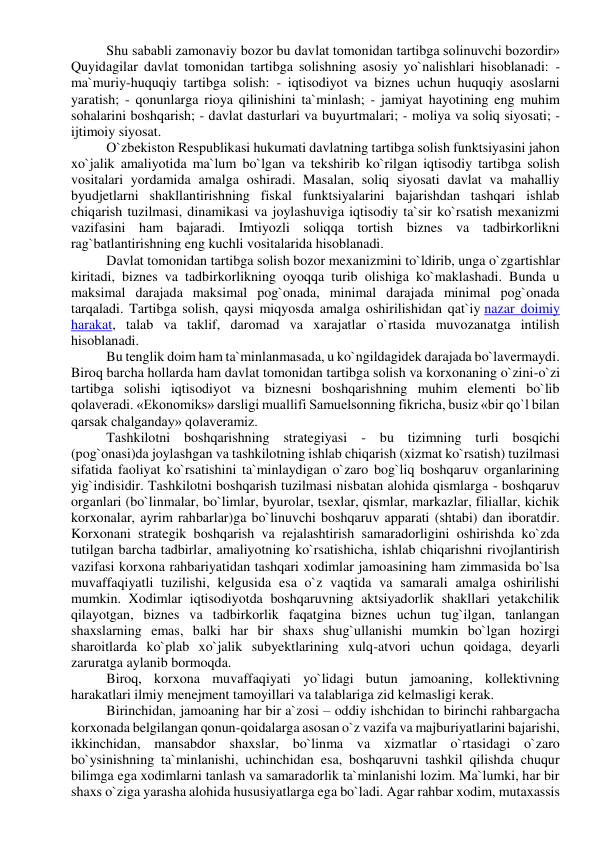 Shu sababli zamonaviy bozor bu davlat tomonidan tartibga solinuvchi bozordir» 
Quyidagilar davlat tomonidan tartibga solishning asosiy yo`nalishlari hisoblanadi: - 
ma`muriy-huquqiy tartibga solish: - iqtisodiyot va biznes uchun huquqiy asoslarni 
yaratish; - qonunlarga rioya qilinishini ta`minlash; - jamiyat hayotining eng muhim 
sohalarini boshqarish; - davlat dasturlari va buyurtmalari; - moliya va soliq siyosati; - 
ijtimoiy siyosat. 
O`zbekiston Respublikasi hukumati davlatning tartibga solish funktsiyasini jahon 
xo`jalik amaliyotida ma`lum bo`lgan va tekshirib ko`rilgan iqtisodiy tartibga solish 
vositalari yordamida amalga oshiradi. Masalan, soliq siyosati davlat va mahalliy 
byudjetlarni shakllantirishning fiskal funktsiyalarini bajarishdan tashqari ishlab 
chiqarish tuzilmasi, dinamikasi va joylashuviga iqtisodiy ta`sir ko`rsatish mexanizmi 
vazifasini ham bajaradi. Imtiyozli soliqqa tortish biznes va tadbirkorlikni 
rag`batlantirishning eng kuchli vositalarida hisoblanadi. 
Davlat tomonidan tartibga solish bozor mexanizmini to`ldirib, unga o`zgartishlar 
kiritadi, biznes va tadbirkorlikning oyoqqa turib olishiga ko`maklashadi. Bunda u 
maksimal darajada maksimal pog`onada, minimal darajada minimal pog`onada 
tarqaladi. Tartibga solish, qaysi miqyosda amalga oshirilishidan qat`iy nazar doimiy 
harakat, talab va taklif, daromad va xarajatlar o`rtasida muvozanatga intilish 
hisoblanadi. 
Bu tenglik doim ham ta`minlanmasada, u ko`ngildagidek darajada bo`lavermaydi. 
Biroq barcha hollarda ham davlat tomonidan tartibga solish va korxonaning o`zini-o`zi 
tartibga solishi iqtisodiyot va biznesni boshqarishning muhim elementi bo`lib 
qolaveradi. «Ekonomiks» darsligi muallifi Samuelsonning fikricha, busiz «bir qo`l bilan 
qarsak chalganday» qolaveramiz. 
Tashkilotni boshqarishning strategiyasi - bu tizimning turli bosqichi 
(pog`onasi)da joylashgan va tashkilotning ishlab chiqarish (xizmat ko`rsatish) tuzilmasi 
sifatida faoliyat ko`rsatishini ta`minlaydigan o`zaro bog`liq boshqaruv organlarining 
yig`indisidir. Tashkilotni boshqarish tuzilmasi nisbatan alohida qismlarga - boshqaruv 
organlari (bo`linmalar, bo`limlar, byurolar, tsexlar, qismlar, markazlar, filiallar, kichik 
korxonalar, ayrim rahbarlar)ga bo`linuvchi boshqaruv apparati (shtabi) dan iboratdir. 
Korxonani strategik boshqarish va rejalashtirish samaradorligini oshirishda ko`zda 
tutilgan barcha tadbirlar, amaliyotning ko`rsatishicha, ishlab chiqarishni rivojlantirish 
vazifasi korxona rahbariyatidan tashqari xodimlar jamoasining ham zimmasida bo`lsa 
muvaffaqiyatli tuzilishi, kelgusida esa o`z vaqtida va samarali amalga oshirilishi 
mumkin. Xodimlar iqtisodiyotda boshqaruvning aktsiyadorlik shakllari yetakchilik 
qilayotgan, biznes va tadbirkorlik faqatgina biznes uchun tug`ilgan, tanlangan 
shaxslarning emas, balki har bir shaxs shug`ullanishi mumkin bo`lgan hozirgi 
sharoitlarda ko`plab xo`jalik subyektlarining xulq-atvori uchun qoidaga, deyarli 
zaruratga aylanib bormoqda. 
Biroq, korxona muvaffaqiyati yo`lidagi butun jamoaning, kollektivning 
harakatlari ilmiy menejment tamoyillari va talablariga zid kelmasligi kerak. 
Birinchidan, jamoaning har bir a`zosi – oddiy ishchidan to birinchi rahbargacha 
korxonada belgilangan qonun-qoidalarga asosan o`z vazifa va majburiyatlarini bajarishi, 
ikkinchidan, mansabdor shaxslar, bo`linma va xizmatlar o`rtasidagi o`zaro 
bo`ysinishning ta`minlanishi, uchinchidan esa, boshqaruvni tashkil qilishda chuqur 
bilimga ega xodimlarni tanlash va samaradorlik ta`minlanishi lozim. Ma`lumki, har bir 
shaxs o`ziga yarasha alohida hususiyatlarga ega bo`ladi. Agar rahbar xodim, mutaxassis 
