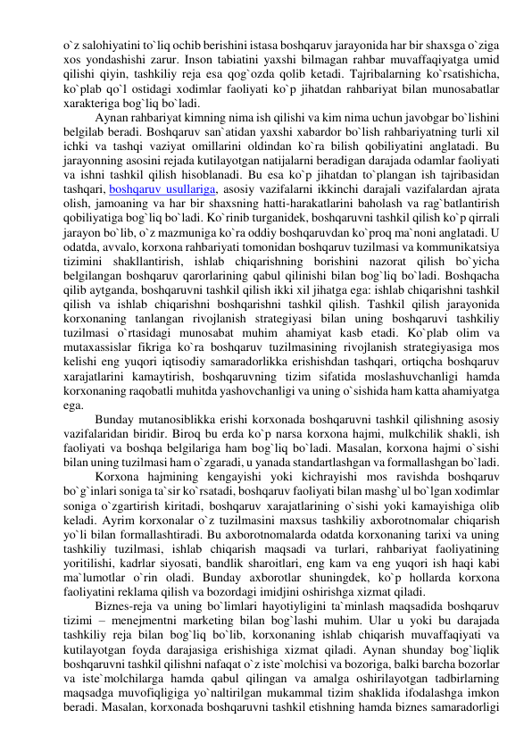 o`z salohiyatini to`liq ochib berishini istasa boshqaruv jarayonida har bir shaxsga o`ziga 
xos yondashishi zarur. Inson tabiatini yaxshi bilmagan rahbar muvaffaqiyatga umid 
qilishi qiyin, tashkiliy reja esa qog`ozda qolib ketadi. Tajribalarning ko`rsatishicha, 
ko`plab qo`l ostidagi xodimlar faoliyati ko`p jihatdan rahbariyat bilan munosabatlar 
xarakteriga bog`liq bo`ladi. 
Aynan rahbariyat kimning nima ish qilishi va kim nima uchun javobgar bo`lishini 
belgilab beradi. Boshqaruv san`atidan yaxshi xabardor bo`lish rahbariyatning turli xil 
ichki va tashqi vaziyat omillarini oldindan ko`ra bilish qobiliyatini anglatadi. Bu 
jarayonning asosini rejada kutilayotgan natijalarni beradigan darajada odamlar faoliyati 
va ishni tashkil qilish hisoblanadi. Bu esa ko`p jihatdan to`plangan ish tajribasidan 
tashqari, boshqaruv usullariga, asosiy vazifalarni ikkinchi darajali vazifalardan ajrata 
olish, jamoaning va har bir shaxsning hatti-harakatlarini baholash va rag`batlantirish 
qobiliyatiga bog`liq bo`ladi. Ko`rinib turganidek, boshqaruvni tashkil qilish ko`p qirrali 
jarayon bo`lib, o`z mazmuniga ko`ra oddiy boshqaruvdan ko`proq ma`noni anglatadi. U 
odatda, avvalo, korxona rahbariyati tomonidan boshqaruv tuzilmasi va kommunikatsiya 
tizimini shakllantirish, ishlab chiqarishning borishini nazorat qilish bo`yicha 
belgilangan boshqaruv qarorlarining qabul qilinishi bilan bog`liq bo`ladi. Boshqacha 
qilib aytganda, boshqaruvni tashkil qilish ikki xil jihatga ega: ishlab chiqarishni tashkil 
qilish va ishlab chiqarishni boshqarishni tashkil qilish. Tashkil qilish jarayonida 
korxonaning tanlangan rivojlanish strategiyasi bilan uning boshqaruvi tashkiliy 
tuzilmasi o`rtasidagi munosabat muhim ahamiyat kasb etadi. Ko`plab olim va 
mutaxassislar fikriga ko`ra boshqaruv tuzilmasining rivojlanish strategiyasiga mos 
kelishi eng yuqori iqtisodiy samaradorlikka erishishdan tashqari, ortiqcha boshqaruv 
xarajatlarini kamaytirish, boshqaruvning tizim sifatida moslashuvchanligi hamda 
korxonaning raqobatli muhitda yashovchanligi va uning o`sishida ham katta ahamiyatga 
ega. 
Bunday mutanosiblikka erishi korxonada boshqaruvni tashkil qilishning asosiy 
vazifalaridan biridir. Biroq bu erda ko`p narsa korxona hajmi, mulkchilik shakli, ish 
faoliyati va boshqa belgilariga ham bog`liq bo`ladi. Masalan, korxona hajmi o`sishi 
bilan uning tuzilmasi ham o`zgaradi, u yanada standartlashgan va formallashgan bo`ladi. 
Korxona hajmining kengayishi yoki kichrayishi mos ravishda boshqaruv 
bo`g`inlari soniga ta`sir ko`rsatadi, boshqaruv faoliyati bilan mashg`ul bo`lgan xodimlar 
soniga o`zgartirish kiritadi, boshqaruv xarajatlarining o`sishi yoki kamayishiga olib 
keladi. Ayrim korxonalar o`z tuzilmasini maxsus tashkiliy axborotnomalar chiqarish 
yo`li bilan formallashtiradi. Bu axborotnomalarda odatda korxonaning tarixi va uning 
tashkiliy tuzilmasi, ishlab chiqarish maqsadi va turlari, rahbariyat faoliyatining 
yoritilishi, kadrlar siyosati, bandlik sharoitlari, eng kam va eng yuqori ish haqi kabi 
ma`lumotlar o`rin oladi. Bunday axborotlar shuningdek, ko`p hollarda korxona 
faoliyatini reklama qilish va bozordagi imidjini oshirishga xizmat qiladi. 
Biznes-reja va uning bo`limlari hayotiyligini ta`minlash maqsadida boshqaruv 
tizimi – menejmentni marketing bilan bog`lashi muhim. Ular u yoki bu darajada 
tashkiliy reja bilan bog`liq bo`lib, korxonaning ishlab chiqarish muvaffaqiyati va 
kutilayotgan foyda darajasiga erishishiga xizmat qiladi. Aynan shunday bog`liqlik 
boshqaruvni tashkil qilishni nafaqat o`z iste`molchisi va bozoriga, balki barcha bozorlar 
va iste`molchilarga hamda qabul qilingan va amalga oshirilayotgan tadbirlarning 
maqsadga muvofiqligiga yo`naltirilgan mukammal tizim shaklida ifodalashga imkon 
beradi. Masalan, korxonada boshqaruvni tashkil etishning hamda biznes samaradorligi 
