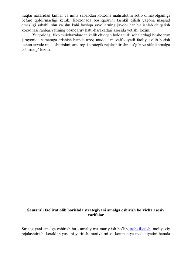 nuqtai nazaridan kimlar va nima sababdan korxona mahsulotini sotib olmayotganligi 
befarq qoldirmasligi kerak. Korxonada boshqaruvni tashkil qilish yagona maqsad 
emasligi sababli shu va shu kabi boshqa savollarning javobi har bir ishlab chiqarish 
korxonasi rahbariyatining boshqaruv hatti-harakatlari asosida yotishi lozim. 
Yuqoridagi fikr-mulohazalardan kelib chiqqan holda turli sohalardagi boshqaruv 
jarayonida samaraga erishish hamda uzoq muddat muvaffaqiyatli faoliyat olib borish 
uchun avvalo rejalashtirishni, aniqrog’i strategik rejalashtirishni to’g’ri va sifatli amalga 
oshirmog’ lozim. 
 
 
 
 
 
 
 
 
 
 
 
 
 
 
 
 
 
 
Samarali faoliyat olib borishda strategiyani amalga oshirish bo’yicha asosiy 
vazifalar 
 
Strategiyani amalga oshirish bu - amaliy ma’muriy ish bo’lib, tashkil etish, moliyaviy 
rejalashtirish, kerakli siyosatni yuritish, motivlarni va kompaniya madaniyatini hamda 
