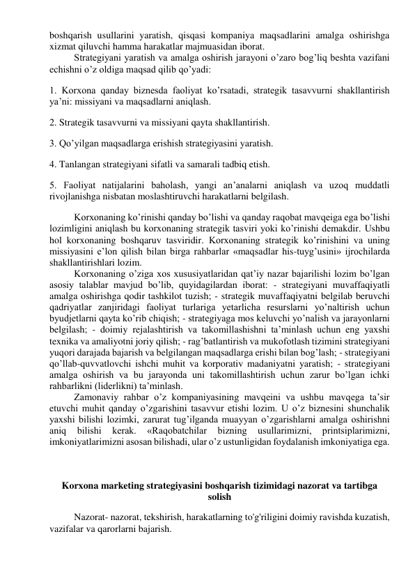 boshqarish usullarini yaratish, qisqasi kompaniya maqsadlarini amalga oshirishga 
xizmat qiluvchi hamma harakatlar majmuasidan iborat. 
Strategiyani yaratish va amalga oshirish jarayoni o’zaro bog’liq beshta vazifani 
echishni o’z oldiga maqsad qilib qo’yadi: 
1. Korxona qanday biznesda faoliyat ko’rsatadi, strategik tasavvurni shakllantirish 
ya’ni: missiyani va maqsadlarni aniqlash. 
2. Strategik tasavvurni va missiyani qayta shakllantirish. 
3. Qo’yilgan maqsadlarga erishish strategiyasini yaratish. 
4. Tanlangan strategiyani sifatli va samarali tadbiq etish. 
5. Faoliyat natijalarini baholash, yangi an’analarni aniqlash va uzoq muddatli 
rivojlanishga nisbatan moslashtiruvchi harakatlarni belgilash. 
Korxonaning ko’rinishi qanday bo’lishi va qanday raqobat mavqeiga ega bo’lishi 
lozimligini aniqlash bu korxonaning strategik tasviri yoki ko’rinishi demakdir. Ushbu 
hol korxonaning boshqaruv tasviridir. Korxonaning strategik ko’rinishini va uning 
missiyasini e’lon qilish bilan birga rahbarlar «maqsadlar his-tuyg’usini» ijrochilarda 
shakllantirishlari lozim. 
Korxonaning o’ziga xos xususiyatlaridan qat’iy nazar bajarilishi lozim bo’lgan 
asosiy talablar mavjud bo’lib, quyidagilardan iborat: - strategiyani muvaffaqiyatli 
amalga oshirishga qodir tashkilot tuzish; - strategik muvaffaqiyatni belgilab beruvchi 
qadriyatlar zanjiridagi faoliyat turlariga yetarlicha resurslarni yo’naltirish uchun 
byudjetlarni qayta ko’rib chiqish; - strategiyaga mos keluvchi yo’nalish va jarayonlarni 
belgilash; - doimiy rejalashtirish va takomillashishni ta’minlash uchun eng yaxshi 
texnika va amaliyotni joriy qilish; - rag’batlantirish va mukofotlash tizimini strategiyani 
yuqori darajada bajarish va belgilangan maqsadlarga erishi bilan bog’lash; - strategiyani 
qo’llab-quvvatlovchi ishchi muhit va korporativ madaniyatni yaratish; - strategiyani 
amalga oshirish va bu jarayonda uni takomillashtirish uchun zarur bo’lgan ichki 
rahbarlikni (liderlikni) ta’minlash. 
Zamonaviy rahbar o’z kompaniyasining mavqeini va ushbu mavqega ta’sir 
etuvchi muhit qanday o’zgarishini tasavvur etishi lozim. U o’z biznesini shunchalik 
yaxshi bilishi lozimki, zarurat tug’ilganda muayyan o’zgarishlarni amalga oshirishni 
aniq 
bilishi 
kerak. 
«Raqobatchilar 
bizning 
usullarimizni, 
printsiplarimizni, 
imkoniyatlarimizni asosan bilishadi, ular o’z ustunligidan foydalanish imkoniyatiga ega. 
 
 
 
Korxona marketing strategiyasini boshqarish tizimidagi nazorat va tartibga 
solish 
 
Nazorat- nazorat, tekshirish, harakatlarning to'g'riligini doimiy ravishda kuzatish, 
vazifalar va qarorlarni bajarish. 
