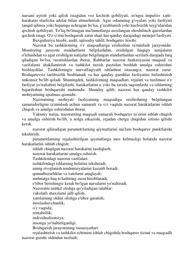 narsani aytish yoki qilish istagidan voz kechish qobiliyati, so'ngra impulsiv xatti-
harakatni etarlicha adolat bilan almashtirish. Agar odamning g'oyalari yoki faoliyati 
tanqid qilinsa yoki hujumga uchragan bo'lsa, g'azablanish yoki kuchsizlik tuyg'ularidan 
qochish qobiliyati. To'liq bo'lmagan ma'lumotlarga asoslangan shoshilinch qarorlardan 
qochish istagi. O'z-o'zini boshqarish zarur shart har qanday darajadagi menejer faoliyati. 
Buxgalteriya hisobi, audit, iqtisodiy tahlil, boshqaruv hisobi. 
Nazorat bu tashkilotning o'z maqsadlariga erishishini ta'minlash jarayonidir. 
Monitoring jarayoni standartlarni belgilashdan, erishilgan haqiqiy natijalarni 
o'lchashdan va agar erishilgan natijalar belgilangan standartlardan sezilarli darajada farq 
qiladigan bo'lsa, tuzatishlardan iborat. Rahbarlar nazorat funktsiyasini maqsad va 
vazifalarni shakllantirish va tashkilot tuzish paytidan boshlab amalga oshirishni 
boshlaydilar. Tashkilotingiz muvaffaqiyatli ishlashini istasangiz, nazorat zarur. 
Boshqaruvsiz tartibsizlik boshlanadi va har qanday guruhlar faoliyatini birlashtirish 
imkonsiz bo'lib qoladi. Shuningdek, tashkilotning maqsadlari, rejalari va tuzilmasi o'z 
faoliyat yo'nalishini belgilashi, harakatlarini u yoki bu tarzda taqsimlashi va ishlarning 
bajarilishini boshqarishi muhimdir. Shunday qilib, nazorat har qanday tashkilot 
mohiyatining ajralmas qismidir. 
Nazoratning mohiyati faoliyatning maqsadiga erishishning belgilangan 
samaradorligini ta'minlash uchun samarali va o'z vaqtida nazorat harakatlarini ishlab 
chiqish va amalga oshirishdan iborat. 
Yakuniy natija, nazoratning maqsadi samarali boshqaruv ta'sirini ishlab chiqish 
va amalga oshirish bo'lib, u nolga etkazishi, rejadan chetga chiqishni istisno qilishi 
kerak. 
nazorat qilinadigan parametrlarning qiymatlarini ma'lum boshqaruv punktlarida 
tekshirish; 
parametrlarning rejalashtirilgan qiymatlarga mos kelmasligi holatida nazorat 
harakatlarini ishlab chiqish; 
ishlab chiqilgan nazorat harakatini tasdiqlash; 
nazorat harakatlarini amalga oshirish. 
Tashkilotdagi nazorat vazifalari: 
tashkilotdagi ishlarning holatini tekshiradi; 
uning rivojlanish tendentsiyalarini kuzatib boradi; 
qonunbuzarliklar va xatolarni aniqlaydi; 
mehnatga haq to'lashning asosi hisoblanadi; 
e'tibor berishingiz kerak bo'lgan narsalarni yo'naltiradi. 
Nazoratni tashkil etishga qo'yiladigan talablar: 
vakolatli shaxslarni jalb qilish; 
xatolarning oldini olishga e'tibor qaratish; 
moslashuvchanlik; 
o'z vaqtida; 
rentabellik; 
individualizatsiya; 
insonga yo'naltirilganligi. 
Boshqarish jarayonining xususiyatlari: 
rejalashtirish va tashkilot echimini ishlab chiqishda boshqaruv tizimi va maqsadli 
nazorat guruhi oldindan tuziladi; 
