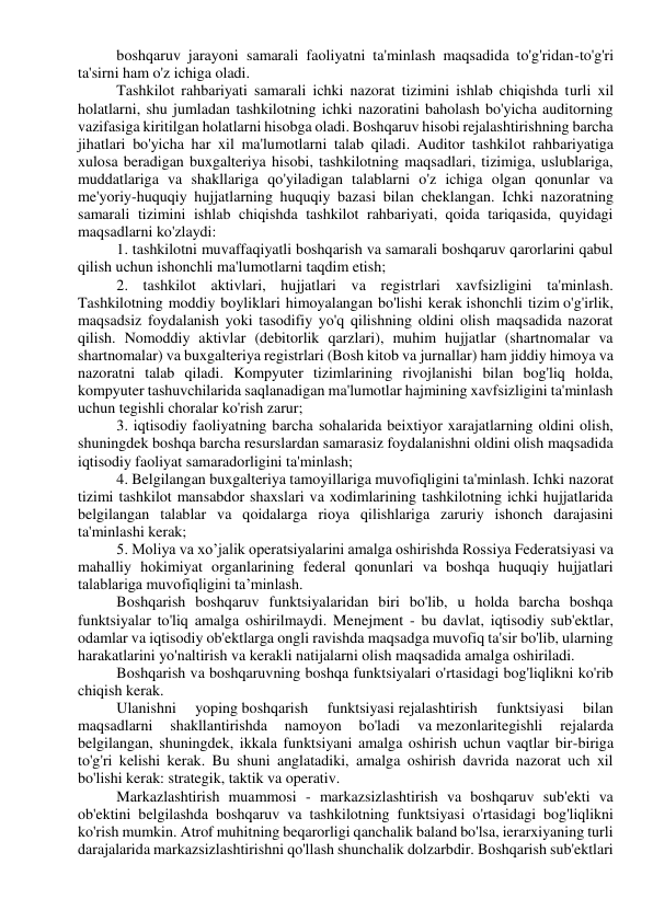 boshqaruv jarayoni samarali faoliyatni ta'minlash maqsadida to'g'ridan-to'g'ri 
ta'sirni ham o'z ichiga oladi. 
Tashkilot rahbariyati samarali ichki nazorat tizimini ishlab chiqishda turli xil 
holatlarni, shu jumladan tashkilotning ichki nazoratini baholash bo'yicha auditorning 
vazifasiga kiritilgan holatlarni hisobga oladi. Boshqaruv hisobi rejalashtirishning barcha 
jihatlari bo'yicha har xil ma'lumotlarni talab qiladi. Auditor tashkilot rahbariyatiga 
xulosa beradigan buxgalteriya hisobi, tashkilotning maqsadlari, tizimiga, uslublariga, 
muddatlariga va shakllariga qo'yiladigan talablarni o'z ichiga olgan qonunlar va 
me'yoriy-huquqiy hujjatlarning huquqiy bazasi bilan cheklangan. Ichki nazoratning 
samarali tizimini ishlab chiqishda tashkilot rahbariyati, qoida tariqasida, quyidagi 
maqsadlarni ko'zlaydi: 
1. tashkilotni muvaffaqiyatli boshqarish va samarali boshqaruv qarorlarini qabul 
qilish uchun ishonchli ma'lumotlarni taqdim etish; 
2. tashkilot aktivlari, hujjatlari va registrlari xavfsizligini ta'minlash. 
Tashkilotning moddiy boyliklari himoyalangan bo'lishi kerak ishonchli tizim o'g'irlik, 
maqsadsiz foydalanish yoki tasodifiy yo'q qilishning oldini olish maqsadida nazorat 
qilish. Nomoddiy aktivlar (debitorlik qarzlari), muhim hujjatlar (shartnomalar va 
shartnomalar) va buxgalteriya registrlari (Bosh kitob va jurnallar) ham jiddiy himoya va 
nazoratni talab qiladi. Kompyuter tizimlarining rivojlanishi bilan bog'liq holda, 
kompyuter tashuvchilarida saqlanadigan ma'lumotlar hajmining xavfsizligini ta'minlash 
uchun tegishli choralar ko'rish zarur; 
3. iqtisodiy faoliyatning barcha sohalarida beixtiyor xarajatlarning oldini olish, 
shuningdek boshqa barcha resurslardan samarasiz foydalanishni oldini olish maqsadida 
iqtisodiy faoliyat samaradorligini ta'minlash; 
4. Belgilangan buxgalteriya tamoyillariga muvofiqligini ta'minlash. Ichki nazorat 
tizimi tashkilot mansabdor shaxslari va xodimlarining tashkilotning ichki hujjatlarida 
belgilangan talablar va qoidalarga rioya qilishlariga zaruriy ishonch darajasini 
ta'minlashi kerak; 
5. Moliya va xo’jalik operatsiyalarini amalga oshirishda Rossiya Federatsiyasi va 
mahalliy hokimiyat organlarining federal qonunlari va boshqa huquqiy hujjatlari 
talablariga muvofiqligini ta’minlash. 
Boshqarish boshqaruv funktsiyalaridan biri bo'lib, u holda barcha boshqa 
funktsiyalar to'liq amalga oshirilmaydi. Menejment - bu davlat, iqtisodiy sub'ektlar, 
odamlar va iqtisodiy ob'ektlarga ongli ravishda maqsadga muvofiq ta'sir bo'lib, ularning 
harakatlarini yo'naltirish va kerakli natijalarni olish maqsadida amalga oshiriladi. 
Boshqarish va boshqaruvning boshqa funktsiyalari o'rtasidagi bog'liqlikni ko'rib 
chiqish kerak. 
Ulanishni 
yoping boshqarish 
funktsiyasi rejalashtirish 
funktsiyasi 
bilan 
maqsadlarni 
shakllantirishda 
namoyon 
bo'ladi 
va mezonlaritegishli 
rejalarda 
belgilangan, shuningdek, ikkala funktsiyani amalga oshirish uchun vaqtlar bir-biriga 
to'g'ri kelishi kerak. Bu shuni anglatadiki, amalga oshirish davrida nazorat uch xil 
bo'lishi kerak: strategik, taktik va operativ. 
Markazlashtirish muammosi - markazsizlashtirish va boshqaruv sub'ekti va 
ob'ektini belgilashda boshqaruv va tashkilotning funktsiyasi o'rtasidagi bog'liqlikni 
ko'rish mumkin. Atrof muhitning beqarorligi qanchalik baland bo'lsa, ierarxiyaning turli 
darajalarida markazsizlashtirishni qo'llash shunchalik dolzarbdir. Boshqarish sub'ektlari 
