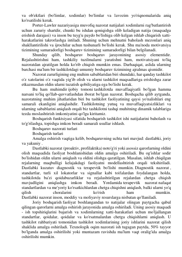 va ob'ektlari (bo'limlar, xodimlar) bo'limlar va lavozim yo'riqnomalarida aniq 
ko'rsatilishi kerak. 
Porter-Lawler nazariyasiga muvofiq nazorat natijalari xodimlarni rag'batlantirish 
uchun zaruriy shartdir, chunki bu ishdan qoniqishga olib keladigan natija (maqsadga 
erishish darajasi) va inson bu tuyg'u paydo bo'lishiga olib kelgan ishlab chiqarish xatti-
harakatlarini takrorlashga intiladi. Shuning uchun mehnatni baholash mezonlari aniq 
shakllantirilishi va ijrochilar uchun tushunarli bo'lishi kerak. Shu ma'noda motivatsiya 
tizimining samaradorligi boshqaruv tizimining samaradorligi bilan belgilanadi. 
Shunday qilib, boshqaruv boshqaruv jarayonining asosiy elementidir. 
Rejalashtirishni ham, tashkiliy tuzilmalarni yaratishni ham, motivatsiyani to'liq 
nazoratdan ajratilgan holda ko'rib chiqish mumkin emas. Darhaqiqat, aslida ularning 
barchasi ma'lum bir tashkilotdagi umumiy boshqaruv tizimining ajralmas qismidir. 
Nazorat zarurligining eng muhim sabablaridan biri shundaki, har qanday tashkilot 
o'z xatolarini o'z vaqtida yig'ib olish va ularni tashkilot maqsadlariga erishishga zarar 
etkazmasdan oldin ularni tuzatish qobiliyatiga ega bo'lishi kerak. 
Bu ham muhimdir ijobiy tomoni tashkilotda muvaffaqiyatli bo'lgan hamma 
narsani to'liq qo'llab-quvvatlashdan iborat bo'lgan nazorat. Boshqacha qilib aytganda, 
nazoratning muhim jihatlaridan biri bu tashkilot faoliyatining qaysi yo'nalishlari eng 
samarali ekanligini aniqlashdir. Tashkilotning yutuq va muvaffaqiyatsizliklari va 
ularning sabablarini aniqlash orqali biz tashkilotni tashqi muhitning dinamik talablariga 
tezda moslashtirish imkoniyatini qo'lga kiritamiz. 
Boshqarish funktsiyasi sifatida boshqarish tashkilot ishi natijalarini baholash va 
to'g'rilashga, topishga imkon beradi samarali usullar ishlash. 
Boshqaruv nazorati turlari 
Boshqarish turlari 
Amalga oshirish vaqtiga kelib, boshqaruvning uchta turi mavjud: dastlabki, joriy 
va yakuniy . 
Dastlabki nazorat (proaktiv, profilaktika) noto'g'ri yoki asossiz qarorlarning oldini 
olish maqsadida faoliyat boshlanishidan oldin amalga oshiriladi. Bu og'ishlar sodir 
bo'lishidan oldin ularni aniqlash va oldini olishga qaratilgan. Masalan, ishlab chiqilgan 
rejalarning maqbulligi kelajakdagi faoliyatni modellashtirish orqali tekshiriladi. 
Dastlabki kuzatuv diagnostik va terapevtik bo'lishi mumkin. Diagnostik nazorat , 
standartlar, turli xil lokatorlar va signallar kabi toifalardan foydalangan holda, 
tashkilotda ba'zi qoidabuzarliklar va rejalashtirilgan rejalardan chetga chiqish 
mavjudligini 
aniqlashga 
imkon 
beradi. 
Yordamida terapevtik 
nazorat nafaqat 
standartlardan va me'yoriy ko'rsatkichlardan chetga chiqishni aniqlash, balki ularni yo'q 
qilish 
choralarini 
ko'rish 
ham 
mumkin. 
Dastlabki nazorat inson, moddiy va moliyaviy resurslarga nisbatan qo'llaniladi. 
Joriy boshqarish faoliyat boshlangandan to natijalar olingan paytgacha qabul 
qilingan qarorlarni amalga oshirish jarayonida amalga oshiriladi. Uning asosiy maqsadi 
- ish topshiriqlarini bajarish va xodimlarning xatti-harakatlari uchun mo'ljallangan 
standartlar, qoidalar, qoidalar va ko'rsatmalardan chetga chiqishlarni aniqlash. U 
tashkilot rahbariyati tomonidan tashkilot xodimlarining joriy ishlarini nazorat qilish 
shaklida amalga oshiriladi. Texnologik oqim nazorati ish tugagan paytda, 50% tayyor 
bo'lganda amalga oshirilishi yoki muntazam ravishda ma'lum vaqt oralig'ida amalga 
oshirilishi mumkin. 
