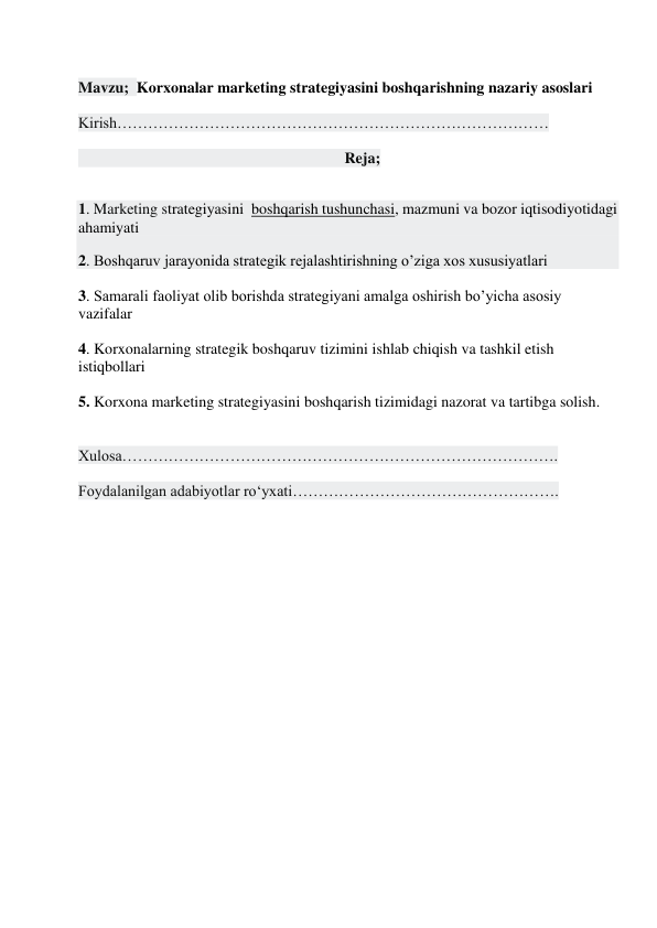  
Mavzu;  Korxonalar marketing strategiyasini boshqarishning nazariy asoslari 
 
Kirish………………………………………………………………………… 
 
                                                                     Reja; 
 
1. Marketing strategiyasini  boshqarish tushunchasi, mazmuni va bozor iqtisodiyotidagi 
ahamiyati  
2. Boshqaruv jarayonida strategik rejalashtirishning o’ziga xos xususiyatlari 
 
3. Samarali faoliyat olib borishda strategiyani amalga oshirish bo’yicha asosiy 
vazifalar 
 
4. Korxonalarning strategik boshqaruv tizimini ishlab chiqish va tashkil etish 
istiqbollari 
 
5. Korxona marketing strategiyasini boshqarish tizimidagi nazorat va tartibga solish. 
 
 
Xulosa…………………………………………………………………………. 
 
Foydalanilgan adabiyotlar ro‘yxati……………………………………………. 
 
 
 
 
 
 
 
 
 
 
 
 
 
 
 
 
 
 
 
 
 
