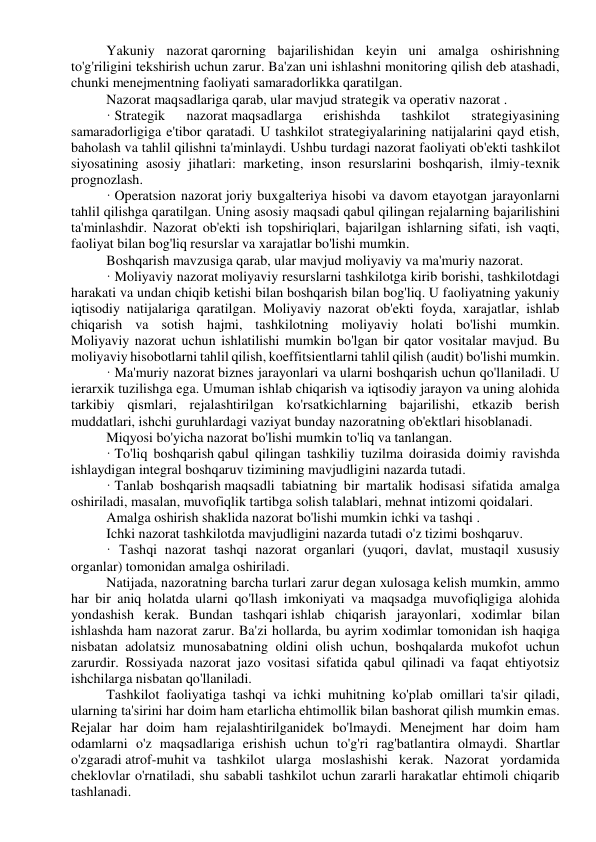 Yakuniy nazorat qarorning bajarilishidan keyin uni amalga oshirishning 
to'g'riligini tekshirish uchun zarur. Ba'zan uni ishlashni monitoring qilish deb atashadi, 
chunki menejmentning faoliyati samaradorlikka qaratilgan. 
Nazorat maqsadlariga qarab, ular mavjud strategik va operativ nazorat . 
· Strategik 
nazorat maqsadlarga 
erishishda 
tashkilot 
strategiyasining 
samaradorligiga e'tibor qaratadi. U tashkilot strategiyalarining natijalarini qayd etish, 
baholash va tahlil qilishni ta'minlaydi. Ushbu turdagi nazorat faoliyati ob'ekti tashkilot 
siyosatining asosiy jihatlari: marketing, inson resurslarini boshqarish, ilmiy-texnik 
prognozlash. 
· Operatsion nazorat joriy buxgalteriya hisobi va davom etayotgan jarayonlarni 
tahlil qilishga qaratilgan. Uning asosiy maqsadi qabul qilingan rejalarning bajarilishini 
ta'minlashdir. Nazorat ob'ekti ish topshiriqlari, bajarilgan ishlarning sifati, ish vaqti, 
faoliyat bilan bog'liq resurslar va xarajatlar bo'lishi mumkin. 
Boshqarish mavzusiga qarab, ular mavjud moliyaviy va ma'muriy nazorat. 
· Moliyaviy nazorat moliyaviy resurslarni tashkilotga kirib borishi, tashkilotdagi 
harakati va undan chiqib ketishi bilan boshqarish bilan bog'liq. U faoliyatning yakuniy 
iqtisodiy natijalariga qaratilgan. Moliyaviy nazorat ob'ekti foyda, xarajatlar, ishlab 
chiqarish va sotish hajmi, tashkilotning moliyaviy holati bo'lishi mumkin. 
Moliyaviy nazorat uchun ishlatilishi mumkin bo'lgan bir qator vositalar mavjud. Bu 
moliyaviy hisobotlarni tahlil qilish, koeffitsientlarni tahlil qilish (audit) bo'lishi mumkin. 
· Ma'muriy nazorat biznes jarayonlari va ularni boshqarish uchun qo'llaniladi. U 
ierarxik tuzilishga ega. Umuman ishlab chiqarish va iqtisodiy jarayon va uning alohida 
tarkibiy qismlari, rejalashtirilgan ko'rsatkichlarning bajarilishi, etkazib berish 
muddatlari, ishchi guruhlardagi vaziyat bunday nazoratning ob'ektlari hisoblanadi. 
Miqyosi bo'yicha nazorat bo'lishi mumkin to'liq va tanlangan. 
· To'liq boshqarish qabul qilingan tashkiliy tuzilma doirasida doimiy ravishda 
ishlaydigan integral boshqaruv tizimining mavjudligini nazarda tutadi. 
· Tanlab boshqarish maqsadli tabiatning bir martalik hodisasi sifatida amalga 
oshiriladi, masalan, muvofiqlik tartibga solish talablari, mehnat intizomi qoidalari. 
Amalga oshirish shaklida nazorat bo'lishi mumkin ichki va tashqi . 
Ichki nazorat tashkilotda mavjudligini nazarda tutadi o'z tizimi boshqaruv. 
· Tashqi nazorat tashqi nazorat organlari (yuqori, davlat, mustaqil xususiy 
organlar) tomonidan amalga oshiriladi. 
Natijada, nazoratning barcha turlari zarur degan xulosaga kelish mumkin, ammo 
har bir aniq holatda ularni qo'llash imkoniyati va maqsadga muvofiqligiga alohida 
yondashish kerak. Bundan tashqari ishlab chiqarish jarayonlari, xodimlar bilan 
ishlashda ham nazorat zarur. Ba'zi hollarda, bu ayrim xodimlar tomonidan ish haqiga 
nisbatan adolatsiz munosabatning oldini olish uchun, boshqalarda mukofot uchun 
zarurdir. Rossiyada nazorat jazo vositasi sifatida qabul qilinadi va faqat ehtiyotsiz 
ishchilarga nisbatan qo'llaniladi. 
Tashkilot faoliyatiga tashqi va ichki muhitning ko'plab omillari ta'sir qiladi, 
ularning ta'sirini har doim ham etarlicha ehtimollik bilan bashorat qilish mumkin emas. 
Rejalar har doim ham rejalashtirilganidek bo'lmaydi. Menejment har doim ham 
odamlarni o'z maqsadlariga erishish uchun to'g'ri rag'batlantira olmaydi. Shartlar 
o'zgaradi atrof-muhit va tashkilot ularga moslashishi kerak. Nazorat yordamida 
cheklovlar o'rnatiladi, shu sababli tashkilot uchun zararli harakatlar ehtimoli chiqarib 
tashlanadi. 
