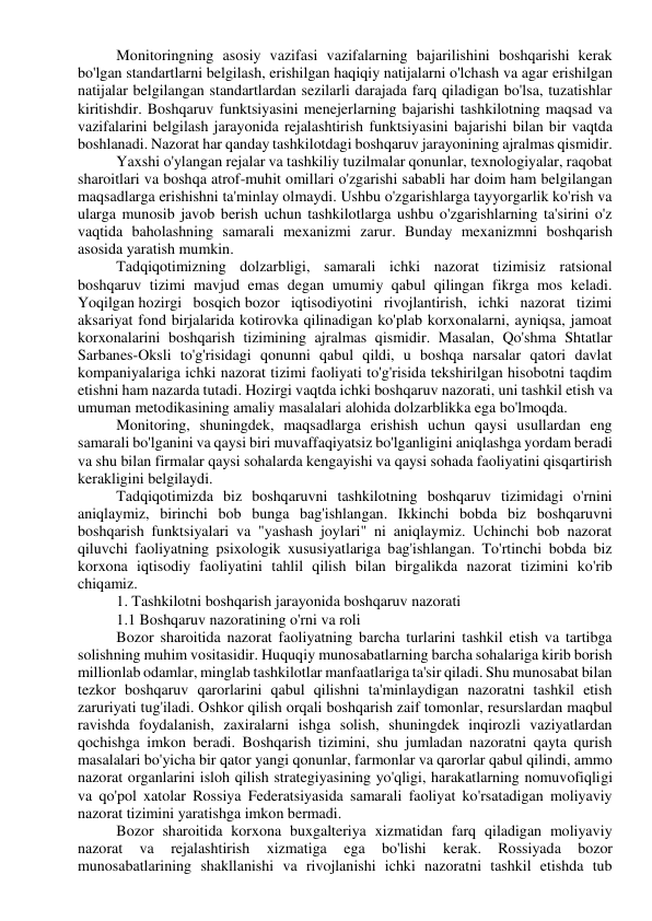 Monitoringning asosiy vazifasi vazifalarning bajarilishini boshqarishi kerak 
bo'lgan standartlarni belgilash, erishilgan haqiqiy natijalarni o'lchash va agar erishilgan 
natijalar belgilangan standartlardan sezilarli darajada farq qiladigan bo'lsa, tuzatishlar 
kiritishdir. Boshqaruv funktsiyasini menejerlarning bajarishi tashkilotning maqsad va 
vazifalarini belgilash jarayonida rejalashtirish funktsiyasini bajarishi bilan bir vaqtda 
boshlanadi. Nazorat har qanday tashkilotdagi boshqaruv jarayonining ajralmas qismidir. 
Yaxshi o'ylangan rejalar va tashkiliy tuzilmalar qonunlar, texnologiyalar, raqobat 
sharoitlari va boshqa atrof-muhit omillari o'zgarishi sababli har doim ham belgilangan 
maqsadlarga erishishni ta'minlay olmaydi. Ushbu o'zgarishlarga tayyorgarlik ko'rish va 
ularga munosib javob berish uchun tashkilotlarga ushbu o'zgarishlarning ta'sirini o'z 
vaqtida baholashning samarali mexanizmi zarur. Bunday mexanizmni boshqarish 
asosida yaratish mumkin. 
Tadqiqotimizning dolzarbligi, samarali ichki nazorat tizimisiz ratsional 
boshqaruv tizimi mavjud emas degan umumiy qabul qilingan fikrga mos keladi. 
Yoqilgan hozirgi bosqich bozor iqtisodiyotini rivojlantirish, ichki nazorat tizimi 
aksariyat fond birjalarida kotirovka qilinadigan ko'plab korxonalarni, ayniqsa, jamoat 
korxonalarini boshqarish tizimining ajralmas qismidir. Masalan, Qo'shma Shtatlar 
Sarbanes-Oksli to'g'risidagi qonunni qabul qildi, u boshqa narsalar qatori davlat 
kompaniyalariga ichki nazorat tizimi faoliyati to'g'risida tekshirilgan hisobotni taqdim 
etishni ham nazarda tutadi. Hozirgi vaqtda ichki boshqaruv nazorati, uni tashkil etish va 
umuman metodikasining amaliy masalalari alohida dolzarblikka ega bo'lmoqda. 
Monitoring, shuningdek, maqsadlarga erishish uchun qaysi usullardan eng 
samarali bo'lganini va qaysi biri muvaffaqiyatsiz bo'lganligini aniqlashga yordam beradi 
va shu bilan firmalar qaysi sohalarda kengayishi va qaysi sohada faoliyatini qisqartirish 
kerakligini belgilaydi. 
Tadqiqotimizda biz boshqaruvni tashkilotning boshqaruv tizimidagi o'rnini 
aniqlaymiz, birinchi bob bunga bag'ishlangan. Ikkinchi bobda biz boshqaruvni 
boshqarish funktsiyalari va "yashash joylari" ni aniqlaymiz. Uchinchi bob nazorat 
qiluvchi faoliyatning psixologik xususiyatlariga bag'ishlangan. To'rtinchi bobda biz 
korxona iqtisodiy faoliyatini tahlil qilish bilan birgalikda nazorat tizimini ko'rib 
chiqamiz. 
1. Tashkilotni boshqarish jarayonida boshqaruv nazorati 
1.1 Boshqaruv nazoratining o'rni va roli 
Bozor sharoitida nazorat faoliyatning barcha turlarini tashkil etish va tartibga 
solishning muhim vositasidir. Huquqiy munosabatlarning barcha sohalariga kirib borish 
millionlab odamlar, minglab tashkilotlar manfaatlariga ta'sir qiladi. Shu munosabat bilan 
tezkor boshqaruv qarorlarini qabul qilishni ta'minlaydigan nazoratni tashkil etish 
zaruriyati tug'iladi. Oshkor qilish orqali boshqarish zaif tomonlar, resurslardan maqbul 
ravishda foydalanish, zaxiralarni ishga solish, shuningdek inqirozli vaziyatlardan 
qochishga imkon beradi. Boshqarish tizimini, shu jumladan nazoratni qayta qurish 
masalalari bo'yicha bir qator yangi qonunlar, farmonlar va qarorlar qabul qilindi, ammo 
nazorat organlarini isloh qilish strategiyasining yo'qligi, harakatlarning nomuvofiqligi 
va qo'pol xatolar Rossiya Federatsiyasida samarali faoliyat ko'rsatadigan moliyaviy 
nazorat tizimini yaratishga imkon bermadi. 
Bozor sharoitida korxona buxgalteriya xizmatidan farq qiladigan moliyaviy 
nazorat 
va 
rejalashtirish 
xizmatiga 
ega 
bo'lishi 
kerak. 
Rossiyada 
bozor 
munosabatlarining shakllanishi va rivojlanishi ichki nazoratni tashkil etishda tub 
