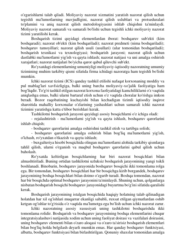 o'zgarishlarni talab qiladi. Moliyaviy nazorat xizmatini yaratish nazorat qilish uchun 
tegishli ma'lumotlarning mavjudligini, nazorat qilish uslublari va protseduralari 
to'plamini va aniq nazorat qilish metodologiyasini ishlab chiqishni ta'minlaydi. 
Moliyaviy nazorat samarali va samarali bo'lishi uchun tegishli ichki moliyaviy nazorat 
tizimi yaratilishi kerak. 
Boshqarish tizimi quyidagi elementlardan iborat: boshqaruv sub'ekti (kim 
boshqaradi); nazorat ob'ekti (kim boshqariladi); nazorat predmeti (nima boshqariladi); 
boshqaruv tamoyillari; nazorat qilish usuli (usullari) (ular tomonidan boshqariladi); 
boshqarish texnikasi va texnologiyasi; boshqarish jarayoni; nazorat qilish uchun 
dastlabki ma'lumotlarni yig'ish va qayta ishlash; nazorat natijasi va uni amalga oshirish 
xarajatlari; nazorat natijalari bo'yicha qaror qabul qiluvchi sub'ekt. 
Ro'yxatdagi elementlarning umumiyligi moliyaviy-iqtisodiy nazoratning umumiy 
tizimining muhim tarkibiy qismi sifatida firma ichidagi nazoratga ham tegishli bo'lishi 
mumkin. 
Ichki nazorat tizimi (ICS) qanday tashkil etilishi nafaqat korxonaning moddiy va 
pul mablag'lari xavfsizligiga, balki uning barcha moliyaviy-xo'jalik faoliyatiga ham 
bog'liqdir. To'g'ri tashkil etilgan nazorat korxona faoliyatidagi kamchiliklarni o'z vaqtida 
aniqlashga emas, balki ularni bartaraf etish uchun o'z vaqtida choralar ko'rishga imkon 
beradi. Bozor raqobatining kuchayishi bilan kechadigan tizimli iqtisodiy inqiroz 
sharoitida mahalliy korxonalar o'zlarining yashashlari uchun samarali ichki nazorat 
tizimini yaratishga katta e'tibor berishlari kerak. 
Tashkilotni boshqarish jarayoni quyidagi asosiy bosqichlarni o'z ichiga oladi: 
- rejalashtirish - ma'lumotlarni yig'ish va qayta ishlash, boshqaruv qarorlarini 
ishlab chiqish; 
- boshqaruv qarorlarini amalga oshirishni tashkil etish va tartibga solish; 
- boshqaruv qarorlarini amalga oshirish bilan bog'liq ma'lumotlarni yig'ish, 
o'lchash, ro'yxatdan o'tkazish va qayta ishlash; 
- buxgalteriya hisobi bosqichida olingan ma'lumotlarni alohida tarkibiy qismlarga 
tahlil qilish, ularni o'rganish va maqbul boshqaruv qarorlarini qabul qilish uchun 
baholash. 
Ro'yxatda keltirilgan bosqichlarning har biri nazorat bosqichlari bilan 
almashtiriladi. Buning ortidan tashkilotni uzluksiz boshqarish jarayonining yangi tsikli 
boshlanadi. Binobarin, boshqaruv jarayonida boshqaruv bosqichi ikki tomonlama rolga 
ega. Bir tomondan, boshqaruv bosqichlari har bir bosqichga kirib borgandek, boshqaruv 
jarayonining boshqa bosqichlari bilan doimo o'zgarib turadi. Boshqa tomondan, nazorat 
har bir bosqichda optimal boshqaruv jarayonini ta'minlaydi. Shuning uchun, qolganlarga 
nisbatan boshqarish bosqichi boshqaruv jarayonidagi buyurtma bo'g'ini sifatida qaralishi 
kerak. 
Boshqarish jarayonining istalgan bosqichida haqiqiy holatning talab qilinadigan 
holatdan har xil og'ishlari muqarrar ekanligi sababli, ruxsat etilgan qiymatlardan oshib 
ketgan og'ishlar to'g'risida o'z vaqtida ma'lumotga ega bo'lish uchun ichki nazorat zarur. 
Ichki nazoratning asosiy xususiyati uning tashkilotni boshqarishda ikki 
tomonlama rolidir. Boshqarish va boshqaruv jarayonining boshqa elementlarini chuqur 
integratsiyalashuvi natijasida xodim uchun uning faoliyat doirasi va vazifalari doirasini, 
uning boshqaruv elementi bilan o'zaro aloqasi va o'zaro ta'sirisiz boshqarish elementlari 
bilan bog'liq holda belgilash deyarli mumkin emas. Har qanday boshqaruv funktsiyasi, 
albatta, boshqaruv funktsiyasi bilan birlashtirilgan. Qonuniy shaxslar tomonidan amalga 
