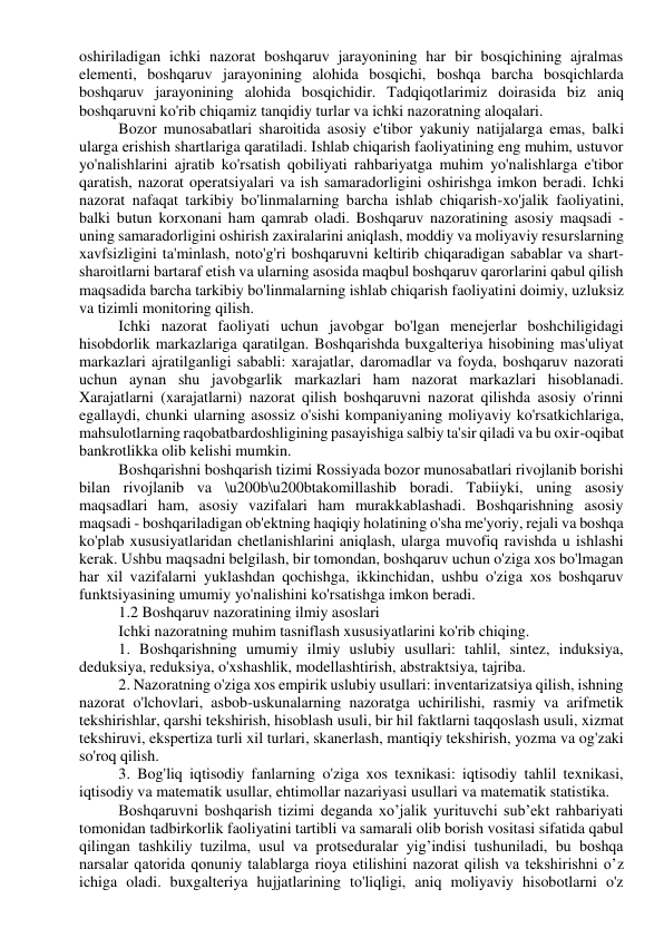 oshiriladigan ichki nazorat boshqaruv jarayonining har bir bosqichining ajralmas 
elementi, boshqaruv jarayonining alohida bosqichi, boshqa barcha bosqichlarda 
boshqaruv jarayonining alohida bosqichidir. Tadqiqotlarimiz doirasida biz aniq 
boshqaruvni ko'rib chiqamiz tanqidiy turlar va ichki nazoratning aloqalari. 
Bozor munosabatlari sharoitida asosiy e'tibor yakuniy natijalarga emas, balki 
ularga erishish shartlariga qaratiladi. Ishlab chiqarish faoliyatining eng muhim, ustuvor 
yo'nalishlarini ajratib ko'rsatish qobiliyati rahbariyatga muhim yo'nalishlarga e'tibor 
qaratish, nazorat operatsiyalari va ish samaradorligini oshirishga imkon beradi. Ichki 
nazorat nafaqat tarkibiy bo'linmalarning barcha ishlab chiqarish-xo'jalik faoliyatini, 
balki butun korxonani ham qamrab oladi. Boshqaruv nazoratining asosiy maqsadi - 
uning samaradorligini oshirish zaxiralarini aniqlash, moddiy va moliyaviy resurslarning 
xavfsizligini ta'minlash, noto'g'ri boshqaruvni keltirib chiqaradigan sabablar va shart-
sharoitlarni bartaraf etish va ularning asosida maqbul boshqaruv qarorlarini qabul qilish 
maqsadida barcha tarkibiy bo'linmalarning ishlab chiqarish faoliyatini doimiy, uzluksiz 
va tizimli monitoring qilish. 
Ichki nazorat faoliyati uchun javobgar bo'lgan menejerlar boshchiligidagi 
hisobdorlik markazlariga qaratilgan. Boshqarishda buxgalteriya hisobining mas'uliyat 
markazlari ajratilganligi sababli: xarajatlar, daromadlar va foyda, boshqaruv nazorati 
uchun aynan shu javobgarlik markazlari ham nazorat markazlari hisoblanadi. 
Xarajatlarni (xarajatlarni) nazorat qilish boshqaruvni nazorat qilishda asosiy o'rinni 
egallaydi, chunki ularning asossiz o'sishi kompaniyaning moliyaviy ko'rsatkichlariga, 
mahsulotlarning raqobatbardoshligining pasayishiga salbiy ta'sir qiladi va bu oxir-oqibat 
bankrotlikka olib kelishi mumkin. 
Boshqarishni boshqarish tizimi Rossiyada bozor munosabatlari rivojlanib borishi 
bilan rivojlanib va \u200b\u200btakomillashib boradi. Tabiiyki, uning asosiy 
maqsadlari ham, asosiy vazifalari ham murakkablashadi. Boshqarishning asosiy 
maqsadi - boshqariladigan ob'ektning haqiqiy holatining o'sha me'yoriy, rejali va boshqa 
ko'plab xususiyatlaridan chetlanishlarini aniqlash, ularga muvofiq ravishda u ishlashi 
kerak. Ushbu maqsadni belgilash, bir tomondan, boshqaruv uchun o'ziga xos bo'lmagan 
har xil vazifalarni yuklashdan qochishga, ikkinchidan, ushbu o'ziga xos boshqaruv 
funktsiyasining umumiy yo'nalishini ko'rsatishga imkon beradi. 
1.2 Boshqaruv nazoratining ilmiy asoslari 
Ichki nazoratning muhim tasniflash xususiyatlarini ko'rib chiqing. 
1. Boshqarishning umumiy ilmiy uslubiy usullari: tahlil, sintez, induksiya, 
deduksiya, reduksiya, o'xshashlik, modellashtirish, abstraktsiya, tajriba. 
2. Nazoratning o'ziga xos empirik uslubiy usullari: inventarizatsiya qilish, ishning 
nazorat o'lchovlari, asbob-uskunalarning nazoratga uchirilishi, rasmiy va arifmetik 
tekshirishlar, qarshi tekshirish, hisoblash usuli, bir hil faktlarni taqqoslash usuli, xizmat 
tekshiruvi, ekspertiza turli xil turlari, skanerlash, mantiqiy tekshirish, yozma va og'zaki 
so'roq qilish. 
3. Bog'liq iqtisodiy fanlarning o'ziga xos texnikasi: iqtisodiy tahlil texnikasi, 
iqtisodiy va matematik usullar, ehtimollar nazariyasi usullari va matematik statistika. 
Boshqaruvni boshqarish tizimi deganda xo’jalik yurituvchi sub’ekt rahbariyati 
tomonidan tadbirkorlik faoliyatini tartibli va samarali olib borish vositasi sifatida qabul 
qilingan tashkiliy tuzilma, usul va protseduralar yig’indisi tushuniladi, bu boshqa 
narsalar qatorida qonuniy talablarga rioya etilishini nazorat qilish va tekshirishni o’z 
ichiga oladi. buxgalteriya hujjatlarining to'liqligi, aniq moliyaviy hisobotlarni o'z 
