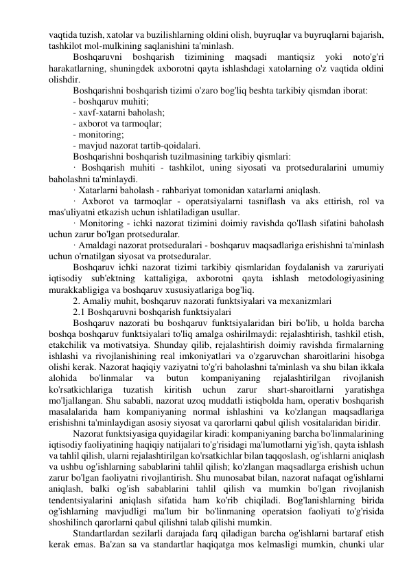 vaqtida tuzish, xatolar va buzilishlarning oldini olish, buyruqlar va buyruqlarni bajarish, 
tashkilot mol-mulkining saqlanishini ta'minlash. 
Boshqaruvni 
boshqarish 
tizimining 
maqsadi 
mantiqsiz 
yoki 
noto'g'ri 
harakatlarning, shuningdek axborotni qayta ishlashdagi xatolarning o'z vaqtida oldini 
olishdir. 
Boshqarishni boshqarish tizimi o'zaro bog'liq beshta tarkibiy qismdan iborat: 
- boshqaruv muhiti; 
- xavf-xatarni baholash; 
- axborot va tarmoqlar; 
- monitoring; 
- mavjud nazorat tartib-qoidalari. 
Boshqarishni boshqarish tuzilmasining tarkibiy qismlari: 
· Boshqarish muhiti - tashkilot, uning siyosati va protseduralarini umumiy 
baholashni ta'minlaydi. 
· Xatarlarni baholash - rahbariyat tomonidan xatarlarni aniqlash. 
· Axborot va tarmoqlar - operatsiyalarni tasniflash va aks ettirish, rol va 
mas'uliyatni etkazish uchun ishlatiladigan usullar. 
· Monitoring - ichki nazorat tizimini doimiy ravishda qo'llash sifatini baholash 
uchun zarur bo'lgan protseduralar. 
· Amaldagi nazorat protseduralari - boshqaruv maqsadlariga erishishni ta'minlash 
uchun o'rnatilgan siyosat va protseduralar. 
Boshqaruv ichki nazorat tizimi tarkibiy qismlaridan foydalanish va zaruriyati 
iqtisodiy sub'ektning kattaligiga, axborotni qayta ishlash metodologiyasining 
murakkabligiga va boshqaruv xususiyatlariga bog'liq. 
2. Amaliy muhit, boshqaruv nazorati funktsiyalari va mexanizmlari 
2.1 Boshqaruvni boshqarish funktsiyalari 
Boshqaruv nazorati bu boshqaruv funktsiyalaridan biri bo'lib, u holda barcha 
boshqa boshqaruv funktsiyalari to'liq amalga oshirilmaydi: rejalashtirish, tashkil etish, 
etakchilik va motivatsiya. Shunday qilib, rejalashtirish doimiy ravishda firmalarning 
ishlashi va rivojlanishining real imkoniyatlari va o'zgaruvchan sharoitlarini hisobga 
olishi kerak. Nazorat haqiqiy vaziyatni to'g'ri baholashni ta'minlash va shu bilan ikkala 
alohida 
bo'linmalar 
va 
butun 
kompaniyaning 
rejalashtirilgan 
rivojlanish 
ko'rsatkichlariga 
tuzatish 
kiritish 
uchun 
zarur 
shart-sharoitlarni 
yaratishga 
mo'ljallangan. Shu sababli, nazorat uzoq muddatli istiqbolda ham, operativ boshqarish 
masalalarida ham kompaniyaning normal ishlashini va ko'zlangan maqsadlariga 
erishishni ta'minlaydigan asosiy siyosat va qarorlarni qabul qilish vositalaridan biridir. 
Nazorat funktsiyasiga quyidagilar kiradi: kompaniyaning barcha bo'linmalarining 
iqtisodiy faoliyatining haqiqiy natijalari to'g'risidagi ma'lumotlarni yig'ish, qayta ishlash 
va tahlil qilish, ularni rejalashtirilgan ko'rsatkichlar bilan taqqoslash, og'ishlarni aniqlash 
va ushbu og'ishlarning sabablarini tahlil qilish; ko'zlangan maqsadlarga erishish uchun 
zarur bo'lgan faoliyatni rivojlantirish. Shu munosabat bilan, nazorat nafaqat og'ishlarni 
aniqlash, balki og'ish sabablarini tahlil qilish va mumkin bo'lgan rivojlanish 
tendentsiyalarini aniqlash sifatida ham ko'rib chiqiladi. Bog'lanishlarning birida 
og'ishlarning mavjudligi ma'lum bir bo'linmaning operatsion faoliyati to'g'risida 
shoshilinch qarorlarni qabul qilishni talab qilishi mumkin. 
Standartlardan sezilarli darajada farq qiladigan barcha og'ishlarni bartaraf etish 
kerak emas. Ba'zan sa va standartlar haqiqatga mos kelmasligi mumkin, chunki ular 
