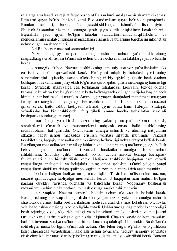 rejalarga asoslanadi va reja et faqat bashorat Ba'zan buni amalga oshirish mumkin emas. 
Rejalarni qayta ko'rib chiqishda kerak Biz standartlarni qayta ko'rib chiqmoqdamiz. 
Bundan 
tashqari, 
ba'zida 
bu 
yaxshi shl bunga 
ishoniladi qilish 
qiyin ... 
Shoir oh da standart biz mon tomonga qarab qayta ko'rib chiqishimiz kerak izh enia. 
Bajarilishi 
juda 
qiyin 
bo'lgan 
talablar 
standartlari, aslida ki qil Ishchilar 
va 
menejerlarning ishlab chiqilgan maqsadlarga erishish va bularning barchasini inkor etish 
uchun qilgan mashaqqatlari. 
2.4 Boshqaruv nazorati samaradorligi 
Nazorat haqiqiy maqsadini amalga oshirish uchun, ya'ni tashkilotning 
maqsadlariga erishilishini ta'minlash uchun u bir necha muhim talablarga javob berishi 
kerak: 
- strategik e'tibor. Nazorat tashkilotning umumiy ustuvor yo'nalishlarini aks 
ettirishi va qo'llab-quvvatlashi kerak. Faoliyatni miqdoriy baholash yoki uning 
samaradorligini iqtisodiy asosda o'lchashning nisbiy qiyinligi (ta'sir hech qachon 
boshqaruv mexanizmini joriy etish to'g'risida qaror qabul qilish mezoniga aylanmasligi 
kerak). Strategik ahamiyatga ega bo'lmagan sohalardagi faoliyatni tez-tez o'lchab 
turmaslik kerak va farqlar g'ayrioddiy katta bo'lmaguncha olingan natijalar haqida hech 
kimga xabar berilmasligi mumkin. Ammo agar yuqori darajadagi menejment muayyan 
faoliyatni strategik ahamiyatga ega deb hisoblasa, unda har bir sohani samarali nazorat 
qilish kerak, hatto ushbu faoliyatni o'lchash qiyin bo'lsa ham. Tabiiyki, strategik 
yo'nalishlar har bir tashkilotdan farq qiladi, ammo barcha tashkilotlar samarali 
boshqaruv tizimlariga muhtoj. 
- natijalarga yo'naltirish. Nazoratning yakuniy maqsadi axborot to'plash, 
standartlarni o'rnatish va muammolarni aniqlash emas, balki tashkilotning 
muammolarini hal qilishdir. O'lchovlarni amalga oshirish va ularning natijalarini 
etkazish faqat ushbu maqsadga erishish vositasi sifatida muhimdir. Nazorat 
tashkilotning haqiqiy maqsadlaridan muhimroq bo'lmasligi uchun ehtiyot bo'lish kerak. 
Belgilangan maqsadlardan har xil og'ishlar haqida keng va aniq ma'lumotga ega bo'lish 
befoyda, agar bu ma'lumotlar tuzatuvchi harakatlarni amalga oshirish uchun 
ishlatilmasa. Shunday qilib, samarali bo'lish uchun nazorat boshqa boshqaruv 
funktsiyalari bilan birlashtirilishi kerak. Natijada, tashkilot haqiqatan ham kerakli 
maqsadlarga erishganda va kelajakda uning omon qolishini ta'minlaydigan yangi 
maqsadlarni shakllantirishga qodir bo'lsagina, nazoratni samarali deb atash mumkin. 
- boshqariladigan faoliyat turiga muvofiqligi. Ta'sirchan bo'lish uchun nazorat, 
nazorat qilinayotgan faoliyatga mos kelishi kerak. U haqiqatan ham muhim bo'lgan 
narsani ob'ektiv ravishda o'lchashi va baholashi kerak. Noqonuniy boshqarish 
mexanizmi muhim ma'lumotlarni to'plash o'rniga maskalashi mumkin. 
- o'z vaqtida. Nazorat samarali bo'lishi uchun o'z vaqtida bo'lishi kerak. 
Boshqarishning o'z vaqtida bajarilishi o'ta yuqori tezlik yoki uni amalga oshirish 
chastotasida emas, balki boshqariladigan hodisaga etarlicha mos keladigan o'lchovlar 
yoki baholashlar orasidagi vaqt oralig'ida yotadi. Ushbu turdagi eng maqbul vaqt oralig'i 
bosh rejaning vaqti, o'zgarish tezligi va o'lchovlarni amalga oshirish va natijalarni 
tarqatish xarajatlarini hisobga olgan holda aniqlanadi. Chakana savdo do'koni, masalan, 
haftalik inventarizatsiya ma'lumotlarini oqilona aniq talab qilishi mumkin. Bu do'konda 
sotiladigan narsa borligini ta'minlash uchun. Shu bilan birga, o'g'irlik va o'g'irlikdan 
kelib chiqadigan yo'qotishlarni aniqlash uchun tovarlarni haqiqiy jismoniy ro'yxatga 
olish chorakda bir martadan ko'p bo'lmagan muddatda amalga oshirilishi kerak. Bundan 
