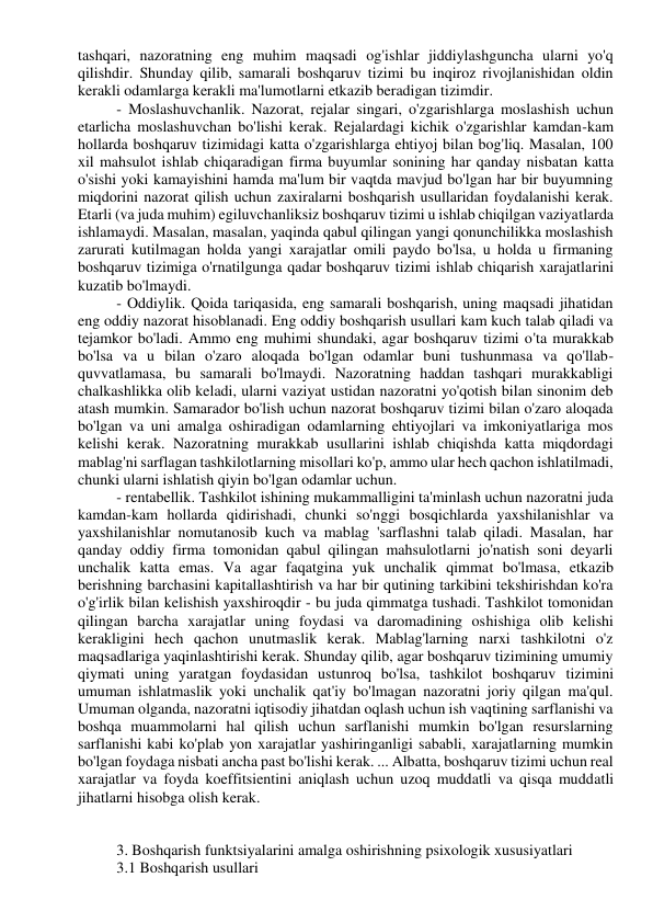 tashqari, nazoratning eng muhim maqsadi og'ishlar jiddiylashguncha ularni yo'q 
qilishdir. Shunday qilib, samarali boshqaruv tizimi bu inqiroz rivojlanishidan oldin 
kerakli odamlarga kerakli ma'lumotlarni etkazib beradigan tizimdir. 
- Moslashuvchanlik. Nazorat, rejalar singari, o'zgarishlarga moslashish uchun 
etarlicha moslashuvchan bo'lishi kerak. Rejalardagi kichik o'zgarishlar kamdan-kam 
hollarda boshqaruv tizimidagi katta o'zgarishlarga ehtiyoj bilan bog'liq. Masalan, 100 
xil mahsulot ishlab chiqaradigan firma buyumlar sonining har qanday nisbatan katta 
o'sishi yoki kamayishini hamda ma'lum bir vaqtda mavjud bo'lgan har bir buyumning 
miqdorini nazorat qilish uchun zaxiralarni boshqarish usullaridan foydalanishi kerak. 
Etarli (va juda muhim) egiluvchanliksiz boshqaruv tizimi u ishlab chiqilgan vaziyatlarda 
ishlamaydi. Masalan, masalan, yaqinda qabul qilingan yangi qonunchilikka moslashish 
zarurati kutilmagan holda yangi xarajatlar omili paydo bo'lsa, u holda u firmaning 
boshqaruv tizimiga o'rnatilgunga qadar boshqaruv tizimi ishlab chiqarish xarajatlarini 
kuzatib bo'lmaydi. 
- Oddiylik. Qoida tariqasida, eng samarali boshqarish, uning maqsadi jihatidan 
eng oddiy nazorat hisoblanadi. Eng oddiy boshqarish usullari kam kuch talab qiladi va 
tejamkor bo'ladi. Ammo eng muhimi shundaki, agar boshqaruv tizimi o'ta murakkab 
bo'lsa va u bilan o'zaro aloqada bo'lgan odamlar buni tushunmasa va qo'llab-
quvvatlamasa, bu samarali bo'lmaydi. Nazoratning haddan tashqari murakkabligi 
chalkashlikka olib keladi, ularni vaziyat ustidan nazoratni yo'qotish bilan sinonim deb 
atash mumkin. Samarador bo'lish uchun nazorat boshqaruv tizimi bilan o'zaro aloqada 
bo'lgan va uni amalga oshiradigan odamlarning ehtiyojlari va imkoniyatlariga mos 
kelishi kerak. Nazoratning murakkab usullarini ishlab chiqishda katta miqdordagi 
mablag'ni sarflagan tashkilotlarning misollari ko'p, ammo ular hech qachon ishlatilmadi, 
chunki ularni ishlatish qiyin bo'lgan odamlar uchun. 
- rentabellik. Tashkilot ishining mukammalligini ta'minlash uchun nazoratni juda 
kamdan-kam hollarda qidirishadi, chunki so'nggi bosqichlarda yaxshilanishlar va 
yaxshilanishlar nomutanosib kuch va mablag 'sarflashni talab qiladi. Masalan, har 
qanday oddiy firma tomonidan qabul qilingan mahsulotlarni jo'natish soni deyarli 
unchalik katta emas. Va agar faqatgina yuk unchalik qimmat bo'lmasa, etkazib 
berishning barchasini kapitallashtirish va har bir qutining tarkibini tekshirishdan ko'ra 
o'g'irlik bilan kelishish yaxshiroqdir - bu juda qimmatga tushadi. Tashkilot tomonidan 
qilingan barcha xarajatlar uning foydasi va daromadining oshishiga olib kelishi 
kerakligini hech qachon unutmaslik kerak. Mablag'larning narxi tashkilotni o'z 
maqsadlariga yaqinlashtirishi kerak. Shunday qilib, agar boshqaruv tizimining umumiy 
qiymati uning yaratgan foydasidan ustunroq bo'lsa, tashkilot boshqaruv tizimini 
umuman ishlatmaslik yoki unchalik qat'iy bo'lmagan nazoratni joriy qilgan ma'qul. 
Umuman olganda, nazoratni iqtisodiy jihatdan oqlash uchun ish vaqtining sarflanishi va 
boshqa muammolarni hal qilish uchun sarflanishi mumkin bo'lgan resurslarning 
sarflanishi kabi ko'plab yon xarajatlar yashiringanligi sababli, xarajatlarning mumkin 
bo'lgan foydaga nisbati ancha past bo'lishi kerak. ... Albatta, boshqaruv tizimi uchun real 
xarajatlar va foyda koeffitsientini aniqlash uchun uzoq muddatli va qisqa muddatli 
jihatlarni hisobga olish kerak. 
 
 
3. Boshqarish funktsiyalarini amalga oshirishning psixologik xususiyatlari 
3.1 Boshqarish usullari 
