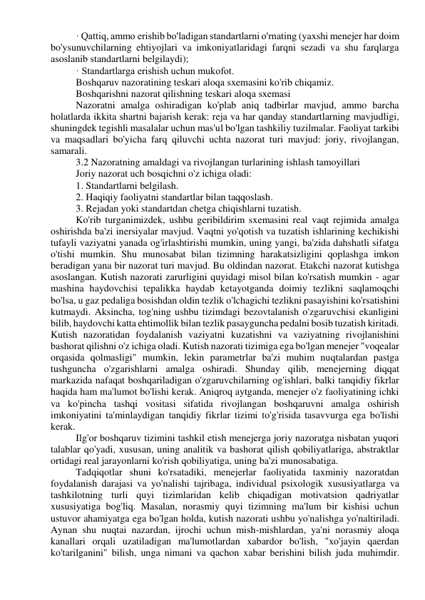 · Qattiq, ammo erishib bo'ladigan standartlarni o'rnating (yaxshi menejer har doim 
bo'ysunuvchilarning ehtiyojlari va imkoniyatlaridagi farqni sezadi va shu farqlarga 
asoslanib standartlarni belgilaydi); 
· Standartlarga erishish uchun mukofot. 
Boshqaruv nazoratining teskari aloqa sxemasini ko'rib chiqamiz. 
Boshqarishni nazorat qilishning teskari aloqa sxemasi 
Nazoratni amalga oshiradigan ko'plab aniq tadbirlar mavjud, ammo barcha 
holatlarda ikkita shartni bajarish kerak: reja va har qanday standartlarning mavjudligi, 
shuningdek tegishli masalalar uchun mas'ul bo'lgan tashkiliy tuzilmalar. Faoliyat tarkibi 
va maqsadlari bo'yicha farq qiluvchi uchta nazorat turi mavjud: joriy, rivojlangan, 
samarali. 
3.2 Nazoratning amaldagi va rivojlangan turlarining ishlash tamoyillari 
Joriy nazorat uch bosqichni o'z ichiga oladi: 
1. Standartlarni belgilash. 
2. Haqiqiy faoliyatni standartlar bilan taqqoslash. 
3. Rejadan yoki standartdan chetga chiqishlarni tuzatish. 
Ko'rib turganimizdek, ushbu geribildirim sxemasini real vaqt rejimida amalga 
oshirishda ba'zi inersiyalar mavjud. Vaqtni yo'qotish va tuzatish ishlarining kechikishi 
tufayli vaziyatni yanada og'irlashtirishi mumkin, uning yangi, ba'zida dahshatli sifatga 
o'tishi mumkin. Shu munosabat bilan tizimning harakatsizligini qoplashga imkon 
beradigan yana bir nazorat turi mavjud. Bu oldindan nazorat. Etakchi nazorat kutishga 
asoslangan. Kutish nazorati zarurligini quyidagi misol bilan ko'rsatish mumkin - agar 
mashina haydovchisi tepalikka haydab ketayotganda doimiy tezlikni saqlamoqchi 
bo'lsa, u gaz pedaliga bosishdan oldin tezlik o'lchagichi tezlikni pasayishini ko'rsatishini 
kutmaydi. Aksincha, tog'ning ushbu tizimdagi bezovtalanish o'zgaruvchisi ekanligini 
bilib, haydovchi katta ehtimollik bilan tezlik pasayguncha pedalni bosib tuzatish kiritadi. 
Kutish nazoratidan foydalanish vaziyatni kuzatishni va vaziyatning rivojlanishini 
bashorat qilishni o'z ichiga oladi. Kutish nazorati tizimiga ega bo'lgan menejer "voqealar 
orqasida qolmasligi" mumkin, lekin parametrlar ba'zi muhim nuqtalardan pastga 
tushguncha o'zgarishlarni amalga oshiradi. Shunday qilib, menejerning diqqat 
markazida nafaqat boshqariladigan o'zgaruvchilarning og'ishlari, balki tanqidiy fikrlar 
haqida ham ma'lumot bo'lishi kerak. Aniqroq aytganda, menejer o'z faoliyatining ichki 
va ko'pincha tashqi vositasi sifatida rivojlangan boshqaruvni amalga oshirish 
imkoniyatini ta'minlaydigan tanqidiy fikrlar tizimi to'g'risida tasavvurga ega bo'lishi 
kerak. 
Ilg'or boshqaruv tizimini tashkil etish menejerga joriy nazoratga nisbatan yuqori 
talablar qo'yadi, xususan, uning analitik va bashorat qilish qobiliyatlariga, abstraktlar 
ortidagi real jarayonlarni ko'rish qobiliyatiga, uning ba'zi munosabatiga. 
Tadqiqotlar shuni ko'rsatadiki, menejerlar faoliyatida taxminiy nazoratdan 
foydalanish darajasi va yo'nalishi tajribaga, individual psixologik xususiyatlarga va 
tashkilotning turli quyi tizimlaridan kelib chiqadigan motivatsion qadriyatlar 
xususiyatiga bog'liq. Masalan, norasmiy quyi tizimning ma'lum bir kishisi uchun 
ustuvor ahamiyatga ega bo'lgan holda, kutish nazorati ushbu yo'nalishga yo'naltiriladi. 
Aynan shu nuqtai nazardan, ijrochi uchun mish-mishlardan, ya'ni norasmiy aloqa 
kanallari orqali uzatiladigan ma'lumotlardan xabardor bo'lish, "xo'jayin qaerdan 
ko'tarilganini" bilish, unga nimani va qachon xabar berishini bilish juda muhimdir. 
