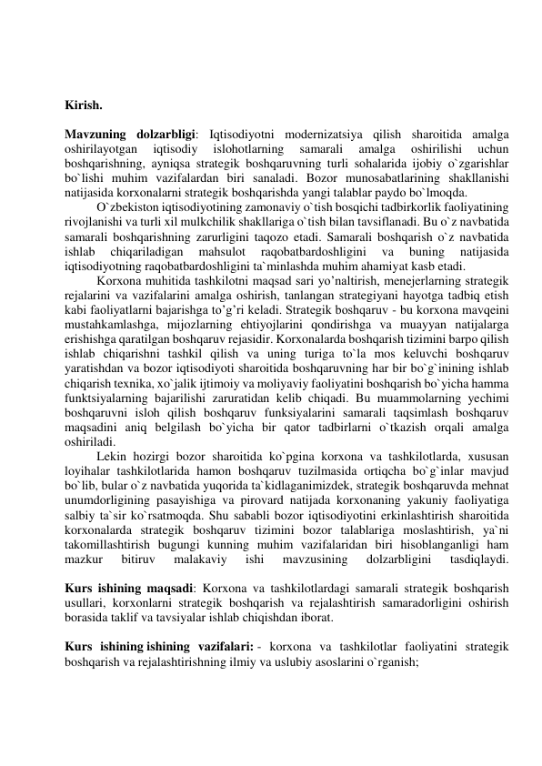  
 
 
 
Kirish. 
 
Mavzuning dolzarbligi: Iqtisodiyotni modernizatsiya qilish sharoitida amalga 
oshirilayotgan 
iqtisodiy 
islohotlarning 
samarali 
amalga 
oshirilishi 
uchun 
boshqarishning, ayniqsa strategik boshqaruvning turli sohalarida ijobiy o`zgarishlar 
bo`lishi muhim vazifalardan biri sanaladi. Bozor munosabatlarining shakllanishi 
natijasida korxonalarni strategik boshqarishda yangi talablar paydo bo`lmoqda. 
O`zbekiston iqtisodiyotining zamonaviy o`tish bosqichi tadbirkorlik faoliyatining 
rivojlanishi va turli xil mulkchilik shakllariga o`tish bilan tavsiflanadi. Bu o`z navbatida 
samarali boshqarishning zarurligini taqozo etadi. Samarali boshqarish o`z navbatida 
ishlab 
chiqariladigan 
mahsulot 
raqobatbardoshligini 
va 
buning 
natijasida 
iqtisodiyotning raqobatbardoshligini ta`minlashda muhim ahamiyat kasb etadi. 
Korxona muhitida tashkilotni maqsad sari yo’naltirish, menejerlarning strategik 
rejalarini va vazifalarini amalga oshirish, tanlangan strategiyani hayotga tadbiq etish 
kabi faoliyatlarni bajarishga to’g’ri keladi. Strategik boshqaruv - bu korxona mavqeini 
mustahkamlashga, mijozlarning ehtiyojlarini qondirishga va muayyan natijalarga 
erishishga qaratilgan boshqaruv rejasidir. Korxonalarda boshqarish tizimini barpo qilish 
ishlab chiqarishni tashkil qilish va uning turiga to`la mos keluvchi boshqaruv 
yaratishdan va bozor iqtisodiyoti sharoitida boshqaruvning har bir bo`g`inining ishlab 
chiqarish texnika, xo`jalik ijtimoiy va moliyaviy faoliyatini boshqarish bo`yicha hamma 
funktsiyalarning bajarilishi zaruratidan kelib chiqadi. Bu muammolarning yechimi 
boshqaruvni isloh qilish boshqaruv funksiyalarini samarali taqsimlash boshqaruv 
maqsadini aniq belgilash bo`yicha bir qator tadbirlarni o`tkazish orqali amalga 
oshiriladi. 
Lekin hozirgi bozor sharoitida ko`pgina korxona va tashkilotlarda, xususan 
loyihalar tashkilotlarida hamon boshqaruv tuzilmasida ortiqcha bo`g`inlar mavjud 
bo`lib, bular o`z navbatida yuqorida ta`kidlaganimizdek, strategik boshqaruvda mehnat 
unumdorligining pasayishiga va pirovard natijada korxonaning yakuniy faoliyatiga 
salbiy ta`sir ko`rsatmoqda. Shu sababli bozor iqtisodiyotini erkinlashtirish sharoitida 
korxonalarda strategik boshqaruv tizimini bozor talablariga moslashtirish, ya`ni 
takomillashtirish bugungi kunning muhim vazifalaridan biri hisoblanganligi ham 
mazkur 
bitiruv 
malakaviy 
ishi 
mavzusining 
dolzarbligini 
tasdiqlaydi. 
 
Kurs ishining maqsadi: Korxona va tashkilotlardagi samarali strategik boshqarish 
usullari, korxonlarni strategik boshqarish va rejalashtirish samaradorligini oshirish 
borasida taklif va tavsiyalar ishlab chiqishdan iborat. 
 
Kurs ishining ishining vazifalari: - korxona va tashkilotlar faoliyatini strategik 
boshqarish va rejalashtirishning ilmiy va uslubiy asoslarini o`rganish; 
 
 
