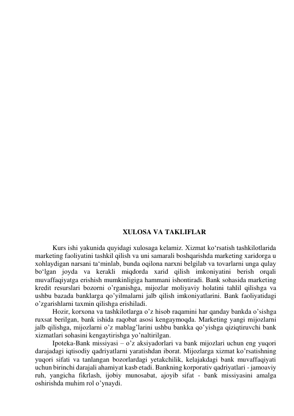  
 
 
 
 
 
 
 
 
 
 
 
 
 
 
 
 
 
 
 
 
 
 
 
 
 
XULOSA VA TAKLIFLAR 
 
Kurs ishi yakunida quyidagi xulosaga kelamiz. Xizmat ko‘rsatish tashkilotlarida 
marketing faoliyatini tashkil qilish va uni samarali boshqarishda marketing xaridorga u 
xohlaydigan narsani ta‘minlab, bunda oqilona narxni belgilab va tovarlarni unga qulay 
bo‘lgan joyda va kerakli miqdorda xarid qilish imkoniyatini berish orqali 
muvaffaqiyatga erishish mumkinligiga hammani ishontiradi. Bank sohasida marketing 
kredit resurslari bozorni o’rganishga, mijozlar moliyaviy holatini tahlil qilishga va 
ushbu bazada banklarga qo’yilmalarni jalb qilish imkoniyatlarini. Bank faoliyatidagi 
o’zgarishlarni taxmin qilishga erishiladi.  
Hozir, korxona va tashkilotlarga o’z hisob raqamini har qanday bankda o’sishga 
ruxsat berilgan, bank ishida raqobat asosi kengaymoqda. Marketing yangi mijozlarni 
jalb qilishga, mijozlarni o’z mablag’larini ushbu bankka qo’yishga qiziqtiruvchi bank 
xizmatlari sohasini kengaytirishga yo’naltirilgan.  
Ipoteka-Bank missiyasi – o’z aksiyadorlari va bank mijozlari uchun eng yuqori 
darajadagi iqtisodiy qadriyatlarni yaratishdan iborat. Mijozlarga xizmat ko’rsatishning 
yuqori sifati va tanlangan bozorlardagi yetakchilik, kelajakdagi bank muvaffaqiyati 
uchun birinchi darajali ahamiyat kasb etadi. Bankning korporativ qadriyatlari - jamoaviy 
ruh, yangicha fikrlash, ijobiy munosabat, ajoyib sifat - bank missiyasini amalga 
oshirishda muhim rol o’ynaydi.  
