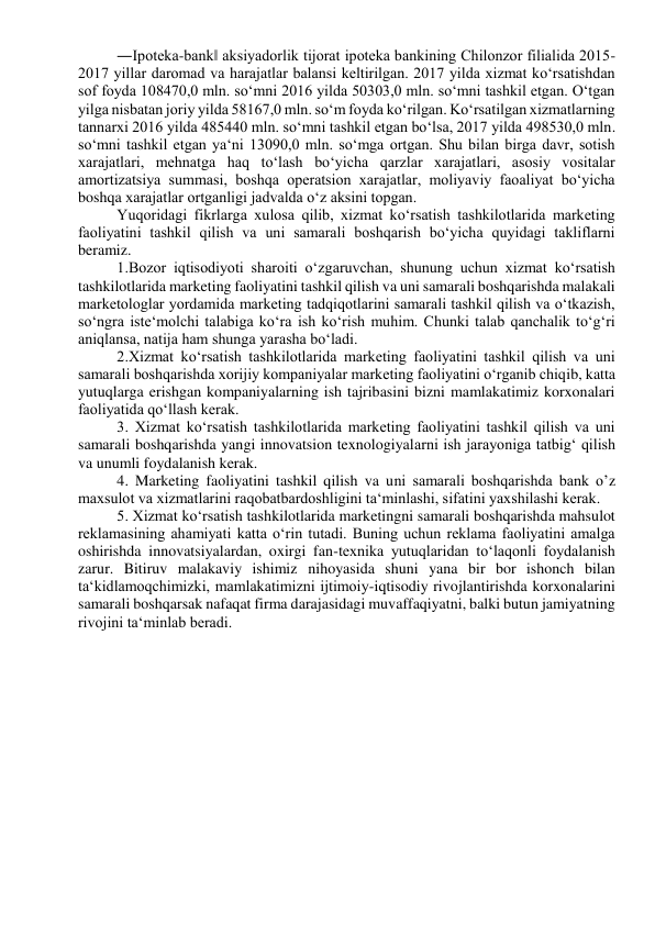 ―Ipoteka-bank‖ aksiyadorlik tijorat ipoteka bankining Chilonzor filialida 2015-
2017 yillar daromad va harajatlar balansi keltirilgan. 2017 yilda xizmat ko‘rsatishdan 
sof foyda 108470,0 mln. so‘mni 2016 yilda 50303,0 mln. so‘mni tashkil etgan. O‘tgan 
yilga nisbatan joriy yilda 58167,0 mln. so‘m foyda ko‘rilgan. Ko‘rsatilgan xizmatlarning 
tannarxi 2016 yilda 485440 mln. so‘mni tashkil etgan bo‘lsa, 2017 yilda 498530,0 mln. 
so‘mni tashkil etgan ya‘ni 13090,0 mln. so‘mga ortgan. Shu bilan birga davr, sotish 
xarajatlari, mehnatga haq to‘lash bo‘yicha qarzlar xarajatlari, asosiy vositalar 
amortizatsiya summasi, boshqa operatsion xarajatlar, moliyaviy faoaliyat bo‘yicha 
boshqa xarajatlar ortganligi jadvalda o‘z aksini topgan.  
Yuqoridagi fikrlarga xulosa qilib, xizmat ko‘rsatish tashkilotlarida marketing 
faoliyatini tashkil qilish va uni samarali boshqarish bo‘yicha quyidagi takliflarni 
beramiz.  
1.Bozor iqtisodiyoti sharoiti o‘zgaruvchan, shunung uchun xizmat ko‘rsatish 
tashkilotlarida marketing faoliyatini tashkil qilish va uni samarali boshqarishda malakali 
marketologlar yordamida marketing tadqiqotlarini samarali tashkil qilish va o‘tkazish, 
so‘ngra iste‘molchi talabiga ko‘ra ish ko‘rish muhim. Chunki talab qanchalik to‘g‘ri 
aniqlansa, natija ham shunga yarasha bo‘ladi.  
2.Xizmat ko‘rsatish tashkilotlarida marketing faoliyatini tashkil qilish va uni 
samarali boshqarishda xorijiy kompaniyalar marketing faoliyatini o‘rganib chiqib, katta 
yutuqlarga erishgan kompaniyalarning ish tajribasini bizni mamlakatimiz korxonalari 
faoliyatida qo‘llash kerak.  
3. Xizmat ko‘rsatish tashkilotlarida marketing faoliyatini tashkil qilish va uni 
samarali boshqarishda yangi innovatsion texnologiyalarni ish jarayoniga tatbig‘ qilish 
va unumli foydalanish kerak.  
4. Marketing faoliyatini tashkil qilish va uni samarali boshqarishda bank o’z 
maxsulot va xizmatlarini raqobatbardoshligini ta‘minlashi, sifatini yaxshilashi kerak.  
5. Xizmat ko‘rsatish tashkilotlarida marketingni samarali boshqarishda mahsulot 
reklamasining ahamiyati katta o‘rin tutadi. Buning uchun reklama faoliyatini amalga 
oshirishda innovatsiyalardan, oxirgi fan-texnika yutuqlaridan to‘laqonli foydalanish 
zarur. Bitiruv malakaviy ishimiz nihoyasida shuni yana bir bor ishonch bilan 
ta‘kidlamoqchimizki, mamlakatimizni ijtimoiy-iqtisodiy rivojlantirishda korxonalarini 
samarali boshqarsak nafaqat firma darajasidagi muvaffaqiyatni, balki butun jamiyatning 
rivojini ta‘minlab beradi.  
  
 
 
 
 
 
 
 
 
 
 
 
 
 
