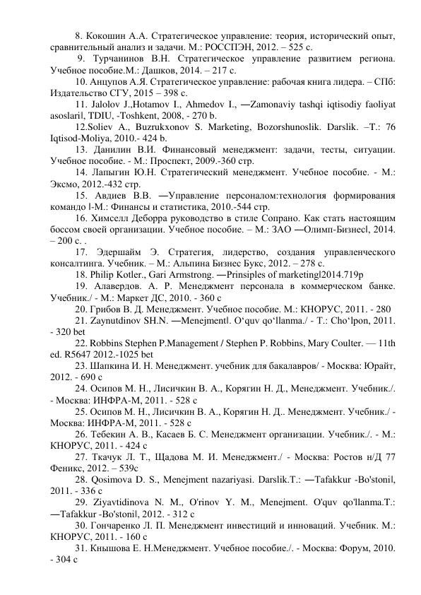 8. Кокошин А.А. Стратегическое управление: теория, исторический опыт, 
сравнительный анализ и задачи. М.: РОССПЭН, 2012. – 525 с. 
 9. Турчанинов В.Н. Стратегическое управление развитием региона. 
Учебное пособие.М.: Дашков, 2014. – 217 с.  
10. Анцупов А.Я. Стратегическое управление: рабочая книга лидера. – СПб: 
Издательство СГУ, 2015 – 398 с.  
11. Jalolov J.,Hotamov I., Ahmedov I., ―Zamonaviy tashqi iqtisodiy faoliyat 
asoslari‖, TDIU, -Toshkent, 2008, - 270 b.  
12.Soliev A., Buzrukxonov S. Marketing, Bozorshunoslik. Darslik. –T.: 76 
Iqtisod-Moliya, 2010.- 424 b.  
13. Данилин В.И. Финансовый менеджмент: задачи, тесты, ситуации. 
Учебное пособие. - М.: Проспект, 2009.-360 стр.  
14. Лапыгин Ю.Н. Стратегический менеджмент. Учебное пособие. - М.: 
Эксмо, 2012.-432 стр.  
15. Авдиев В.В. ―Управление персоналом:технология формирования 
командо ‖-М.: Финансы и статистика, 2010.-544 стр.  
16. Химселл Деборра руководство в стиле Сопрано. Как стать настоящим 
боссом своей организации. Учебное пособие. – М.: ЗАО ―Олимп-Бизнес‖, 2014. 
– 200 с. .  
17. Эдершайм Э. Стратегия, лидерство, создания управленческого 
консалтинга. Учебник. – М.: Альпина Бизнес Букс, 2012. – 278 с.  
18. Philip Kotler., Gari Armstrong. ―Prinsiples of marketing‖2014.719p  
19. Алавердов. А. Р. Менеджмент персонала в коммерческом банке. 
Учебник./ - М.: Маркет ДС, 2010. - 360 с  
20. Грибов В. Д. Менеджмент. Учебное пособие. М.: КНОРУС, 2011. - 280   
21. Zaynutdinov SH.N. ―Menejment‖. O‘quv qo‘llanma./ - Т.: Cho‘lpon, 2011. 
- 320 bet  
22. Robbins Stephen P.Management / Stephen P. Robbins, Mary Coulter. — 11th 
ed. R5647 2012.-1025 bet  
23. Шапкина И. Н. Менеджмент. учебник для бакалавров/ - Москва: Юрайт, 
2012. - 690 с  
24. Осипов М. Н., Лисичкин В. А., Корягин Н. Д., Менеджмент. Учебник./. 
- Москва: ИНФРА-М, 2011. - 528 с  
25. Осипов М. Н., Лисичкин В. А., Корягин Н. Д.. Менеджмент. Учебник./ - 
Москва: ИНФРА-М, 2011. - 528 с  
26. Тебекин А. В., Касаев Б. С. Менеджмент организации. Учебник./. - М.: 
КНОРУС, 2011. - 424 с  
27. Ткачук Л. Т., Щадова М. И. Менеджмент./ - Москва: Ростов н/Д 77 
Феникс, 2012. – 539c  
28. Qosimova D. S., Menejment nazariyasi. Darslik.T.: ―Tafakkur -Bo'stoni‖, 
2011. - 336 с  
29. Ziyavtidinova N. M., O'rinov Y. M., Menejment. O'quv qo'llanma.T.: 
―Tafakkur -Bo'stoni‖, 2012. - 312 с  
30. Гончаренко Л. П. Менеджмент инвестиций и инноваций. Учебник. М.: 
КНОРУС, 2011. - 160 с  
31. Кнышова Е. Н.Менеджмент. Учебное пособие./. - Москва: Форум, 2010. 
- 304 с  

