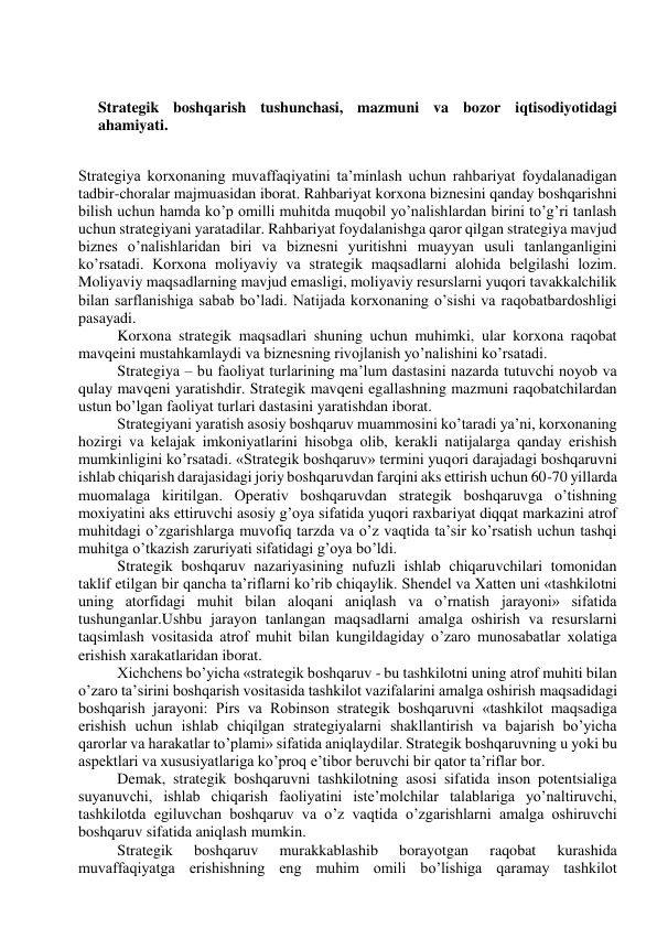  
 
Strategik boshqarish tushunchasi, mazmuni va bozor iqtisodiyotidagi 
ahamiyati. 
 
Strategiya korxonaning muvaffaqiyatini ta’minlash uchun rahbariyat foydalanadigan 
tadbir-choralar majmuasidan iborat. Rahbariyat korxona biznesini qanday boshqarishni 
bilish uchun hamda ko’p omilli muhitda muqobil yo’nalishlardan birini to’g’ri tanlash 
uchun strategiyani yaratadilar. Rahbariyat foydalanishga qaror qilgan strategiya mavjud 
biznes o’nalishlaridan biri va biznesni yuritishni muayyan usuli tanlanganligini 
ko’rsatadi. Korxona moliyaviy va strategik maqsadlarni alohida belgilashi lozim. 
Moliyaviy maqsadlarning mavjud emasligi, moliyaviy resurslarni yuqori tavakkalchilik 
bilan sarflanishiga sabab bo’ladi. Natijada korxonaning o’sishi va raqobatbardoshligi 
pasayadi. 
Korxona strategik maqsadlari shuning uchun muhimki, ular korxona raqobat 
mavqeini mustahkamlaydi va biznesning rivojlanish yo’nalishini ko’rsatadi. 
Strategiya – bu faoliyat turlarining ma’lum dastasini nazarda tutuvchi noyob va 
qulay mavqeni yaratishdir. Strategik mavqeni egallashning mazmuni raqobatchilardan 
ustun bo’lgan faoliyat turlari dastasini yaratishdan iborat. 
Strategiyani yaratish asosiy boshqaruv muammosini ko’taradi ya’ni, korxonaning 
hozirgi va kelajak imkoniyatlarini hisobga olib, kerakli natijalarga qanday erishish 
mumkinligini ko’rsatadi. «Strategik boshqaruv» termini yuqori darajadagi boshqaruvni 
ishlab chiqarish darajasidagi joriy boshqaruvdan farqini aks ettirish uchun 60-70 yillarda 
muomalaga kiritilgan. Operativ boshqaruvdan strategik boshqaruvga o’tishning 
moxiyatini aks ettiruvchi asosiy g’oya sifatida yuqori raxbariyat diqqat markazini atrof 
muhitdagi o’zgarishlarga muvofiq tarzda va o’z vaqtida ta’sir ko’rsatish uchun tashqi 
muhitga o’tkazish zaruriyati sifatidagi g’oya bo’ldi. 
Strategik boshqaruv nazariyasining nufuzli ishlab chiqaruvchilari tomonidan 
taklif etilgan bir qancha ta’riflarni ko’rib chiqaylik. Shendel va Xatten uni «tashkilotni 
uning atorfidagi muhit bilan aloqani aniqlash va o’rnatish jarayoni» sifatida 
tushunganlar.Ushbu jarayon tanlangan maqsadlarni amalga oshirish va resurslarni 
taqsimlash vositasida atrof muhit bilan kungildagiday o’zaro munosabatlar xolatiga 
erishish xarakatlaridan iborat. 
Xichchens bo’yicha «strategik boshqaruv - bu tashkilotni uning atrof muhiti bilan 
o’zaro ta’sirini boshqarish vositasida tashkilot vazifalarini amalga oshirish maqsadidagi 
boshqarish jarayoni: Pirs va Robinson strategik boshqaruvni «tashkilot maqsadiga 
erishish uchun ishlab chiqilgan strategiyalarni shakllantirish va bajarish bo’yicha 
qarorlar va harakatlar to’plami» sifatida aniqlaydilar. Strategik boshqaruvning u yoki bu 
aspektlari va xususiyatlariga ko’proq e’tibor beruvchi bir qator ta’riflar bor. 
Demak, strategik boshqaruvni tashkilotning asosi sifatida inson potentsialiga 
suyanuvchi, ishlab chiqarish faoliyatini iste’molchilar talablariga yo’naltiruvchi, 
tashkilotda egiluvchan boshqaruv va o’z vaqtida o’zgarishlarni amalga oshiruvchi 
boshqaruv sifatida aniqlash mumkin. 
Strategik 
boshqaruv 
murakkablashib 
borayotgan 
raqobat 
kurashida 
muvaffaqiyatga erishishning eng muhim omili bo’lishiga qaramay tashkilot 
