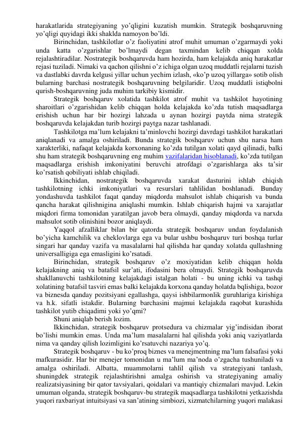 harakatlarida strategiyaning yo’qligini kuzatish mumkin. Strategik boshqaruvning 
yo’qligi quyidagi ikki shaklda namoyon bo’ldi. 
Birinchidan, tashkilotlar o’z faoliyatini atrof muhit umuman o’zgarmaydi yoki 
unda katta o’zgarishlar bo’lmaydi degan taxmindan kelib chiqqan xolda 
rejalashtiradilar. Nostrategik boshqaruvda ham hozirda, ham kelajakda aniq harakatlar 
rejasi tuziladi. Nimaki va qachon qilishni o’z ichiga olgan uzoq muddatli rejalarni tuzish 
va dastlabki davrda kelgusi yillar uchun yechim izlash, «ko’p uzoq yillarga» sotib olish 
bularning barchasi nostrategik boshqaruvning belgilaridir. Uzoq muddatli istiqbolni 
qurish-boshqaruvning juda muhim tarkibiy kismidir. 
Strategik boshqaruv xolatida tashkilot atrof muhit va tashkilot hayotining 
sharoitlari o’zgarishidan kelib chiqqan holda kelajakda ko’zda tutish maqsadlarga 
erishish uchun har bir hozirgi lahzada u aynan hozirgi paytda nima strategik 
boshqaruvda kelajakdan turib hozirgi paytga nazar tashlanadi. 
Tashkilotga ma’lum kelajakni ta’minlovchi hozirgi davrdagi tashkilot harakatlari 
aniqlanadi va amalga oshiriladi. Bunda strategik boshqaruv uchun shu narsa ham 
xarakterliki, nafaqat kelajakda korxonaning ko’zda tutilgan xolati qayd qilinadi, balki 
shu ham strategik boshqaruvning eng muhim vazifalaridan hisoblanadi, ko’zda tutilgan 
maqsadlarga erishish imkoniyatini beruvchi atrofdagi o’zgarishlarga aks ta’sir 
ko’rsatish qobiliyati ishlab chiqiladi. 
Ikkinchidan, nostrategik boshqaruvda xarakat dasturini ishlab chiqish 
tashkilotning ichki imkoniyatlari va resurslari tahlilidan boshlanadi. Bunday 
yondashuvda tashkilot faqat qanday miqdorda mahsulot ishlab chiqarish va bunda 
qancha harakat qilishnigina aniqlashi mumkin. Ishlab chiqarish hajmi va xarajatlar 
miqdori firma tomonidan yaratilgan javob bera olmaydi, qanday miqdorda va narxda 
mahsulot sotib olinishini bozor aniqlaydi. 
Yaqqol afzalliklar bilan bir qatorda strategik boshqaruv undan foydalanish 
bo’yicha kamchilik va cheklovlarga ega va bular ushbu boshqaruv turi boshqa turlar 
singari har qanday vazifa va masalalarni hal qilishda har qanday xolatda qullashning 
universalligiga ega emasligini ko’rsatadi. 
Birinchidan, strategik boshqaruv o’z moxiyatidan kelib chiqqan holda 
kelajakning aniq va batafsil sur’ati, ifodasini bera olmaydi. Strategik boshqaruvda 
shakllanuvchi tashkilotning kelajakdagi istalgan holati - bu uning ichki va tashqi 
xolatining batafsil tasviri emas balki kelajakda korxona qanday holatda bqlishiga, bozor 
va biznesda qanday pozitsiyani egallashga, qaysi ishbilarmonlik guruhlariga kirishiga 
va h.k. sifatli istakdir. Bularning barchasini majmui kelajakda raqobat kurashida 
tashkilot yutib chiqadimi yoki yo’qmi? 
Shuni aniqlab berish lozim. 
Ikkinchidan, strategik boshqaruv protsedura va chizmalar yig’indisidan iborat 
bo’lishi mumkin emas. Unda ma’lum masalalarni hal qilishda yoki aniq vaziyatlarda 
nima va qanday qilish lozimligini ko’rsatuvchi nazariya yo’q. 
Strategik boshqaruv - bu ko’proq biznes va menejmentning ma’lum falsafasi yoki 
mafkurasidir. Har bir menejer tomonidan u ma’lum ma’noda o’zgacha tushuniladi va 
amalga oshiriladi. Albatta, muammolarni tahlil qilish va strategiyani tanlash, 
shuningdek strategik rejalashtirishni amalga oshirish va strategiyaning amaliy 
realizatsiyasining bir qator tavsiyalari, qoidalari va mantiqiy chizmalari mavjud. Lekin 
umuman olganda, strategik boshqaruv-bu strategik maqsadlarga tashkilotni yetkazishda 
yuqori raxbariyat intuitsiyasi va san’atining simbiozi, xizmatchilarning yuqori malakasi 
