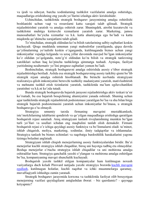 va ijodi va nihoyat, barcha xodimlarning tashkilot vazifalarini amalga oshirishga, 
maqsadlariga erishishning eng yaxshi yo’llarini izlashga aktiv kirishishidir. 
Uchinchidan, tashkilotda strategik boshqaruv jarayonining amalga oshirilishi 
boshlanishi uchun vaqt va resurslarni katta xarajati talab qilinadi. Strategik 
rejalashtirishni yaratish va amalga oshirish zarur. Shuningdek, atrofni kuzatuvchi va 
tashkilotni muhitga kirituvchi xizmatlarni yaratish zarur. Marketing, jamoa 
munosabatlari bo’yicha xizmatlar va h.k. katta ahamiyatga ega bo’ladi va katta 
miqdorda qo’shimcha xarajatlarni talab qiladi. 
To’rtinchidan, strategik oldindan ko’ra bilish xatolarining salbiy oqibatlari keskin 
kuchayadi. Qisqa muddatda umuman yangi mahsulotlar yaratilganda, qiqsa davrda 
qo’yilmalarning yo’nalishi keskin o’zgarganda, kutilmaganda biznes uchun yangi 
imkoniyatlar vujudga kelganda va uzoq yillar davomida mavjud bo’lgan imkoniyatlar 
ko’z oldidan yo’qolganda, noto’g’ri oldindan ko’ra bilish va strategik tanlovning 
xatoliklari uchun haq ko’pincha tashkilotga qimmatga tushadi. Ayniqsa, faoliyat 
yuritishning noalternativ yo’lini prognoz oqibatlari yomon bo’ladi. 
Beshinchidan, strategik boshqaruvni amalga oshirishda asosiy e’tibor strategik 
rejalashtirishga beriladi. Aslida esa strategik boshqaruvning asosiy tarkibiy qismi bo’lib 
strategik rejani amalga oshirish hisoblanadi. Bu birinchi navbatda strategiyani 
realizatsiya qilish imkoniyatini beruvchi tashkiliy madaniyatni yaratish, mativlashtirish 
va mehnatni tashkil etish tizimlarini yaratish, tashkilotda ma’lum egiluvchanlikni 
yaratishni va h.k.ni ko’zda tutadi. 
Bunda strategik boshqaruvda bajarish jarayoni rejalashtirishga aktiv teskari ta’sir 
ko’rsatadi, bu esa bajarish bosqichining ahamiyatini yanada oshiradi. Shuning uchun 
agar tashkilotda strategik rejalashtirish podsistemasi yaratilgan bo’lsa va shu bilan birga 
strategik bajarish podsistemasini yaratish uchun imkoniyatlar bo’lmasa, u strategik 
boshqaruvga o’ta olmaydi. 
Strategiya 
umumiy 
tarzda 
firmaning 
mavqeini 
mustahkamlash, 
iste’molchilarning talablarini qondirish va qo’yilgan maqsadlarga erishishga qaratilgan 
boshqarish rejasi sanaladi. Aniq strategiyani tanlash rivojlanishning mumkin bo’lgan 
turli yo’llari va usullari ichidan eng maqbulini tanlab olish demakdir. Firmani 
boshqarish rejasi o’z ichiga quyidagi asosiy funktsiya va bo’linmalarni oladi: ta’minot, 
ishlab chiqarish, moliya, marketing, xodimlar, ilmiy tadqiqotlar va ishlanmalar. 
Strategiya tanlash bu biznes echimlari va raqobatga bardoshlilik harakatlarini yagona 
tizimga bolashni anglatadi. 
Strategiyani ishlab chiqish menejerlarning asosiy funktsiyalaridan biridir. Ba’zi 
menejerlar kuchli strategiya ishlab chiqadilar, biroq uni hayotga tadbiq eta olmaydilar. 
Boshqa menejerlar o’rtacha strategiya ishlab chiqadilar va uni mohirona amalga 
oshiradilar ham. Strategiya qanchalik yaxshi o’ylangan va mohirona amalga oshirilgan 
bo’lsa, kompaniyaning mavqei shunchalik kuchayadi. 
Boshqarish yaxshi tashkil etilgan kompaniyalar ham kutilmagan noxush 
vaziyatlarga duch keladi Pirovard natijada yaxshi strategiya bozorda kuchli mavqeni 
egallash, kutilmagan holatlar, kuchli raqobat va ichki muammolarga qaramay, 
muvaffaqiyatli ishlashga zamin yaratadi. 
Strategik boshqaruv jarayonida korxona va tashkilotda faoliyat olib borayotgan 
menejerning vazifasi quyidagilarni aniqlashdan iborat: - biz qaerdamiz? - qayoqqa 
ketyapmiz? 
