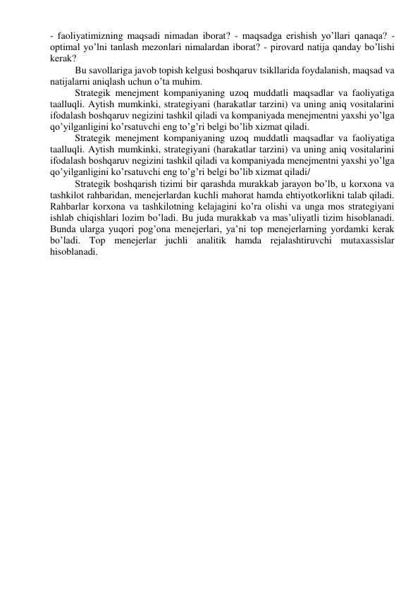 - faoliyatimizning maqsadi nimadan iborat? - maqsadga erishish yo’llari qanaqa? - 
optimal yo’lni tanlash mezonlari nimalardan iborat? - pirovard natija qanday bo’lishi 
kerak? 
Bu savollariga javob topish kelgusi boshqaruv tsikllarida foydalanish, maqsad va 
natijalarni aniqlash uchun o’ta muhim. 
Strategik menejment kompaniyaning uzoq muddatli maqsadlar va faoliyatiga 
taalluqli. Aytish mumkinki, strategiyani (harakatlar tarzini) va uning aniq vositalarini 
ifodalash boshqaruv negizini tashkil qiladi va kompaniyada menejmentni yaxshi yo’lga 
qo’yilganligini ko’rsatuvchi eng to’g’ri belgi bo’lib xizmat qiladi. 
Strategik menejment kompaniyaning uzoq muddatli maqsadlar va faoliyatiga 
taalluqli. Aytish mumkinki, strategiyani (harakatlar tarzini) va uning aniq vositalarini 
ifodalash boshqaruv negizini tashkil qiladi va kompaniyada menejmentni yaxshi yo’lga 
qo’yilganligini ko’rsatuvchi eng to’g’ri belgi bo’lib xizmat qiladi/ 
Strategik boshqarish tizimi bir qarashda murakkab jarayon bo’lb, u korxona va 
tashkilot rahbaridan, menejerlardan kuchli mahorat hamda ehtiyotkorlikni talab qiladi. 
Rahbarlar korxona va tashkilotning kelajagini ko’ra olishi va unga mos strategiyani 
ishlab chiqishlari lozim bo’ladi. Bu juda murakkab va mas’uliyatli tizim hisoblanadi. 
Bunda ularga yuqori pog’ona menejerlari, ya’ni top menejerlarning yordamki kerak 
bo’ladi. Top menejerlar juchli analitik hamda rejalashtiruvchi mutaxassislar 
hisoblanadi. 
 
 
 
 
 
 
 
 
 
 
 
 
 
 
 
