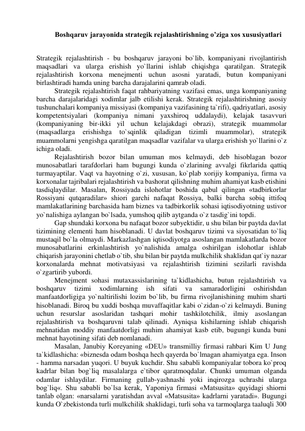  
Boshqaruv jarayonida strategik rejalashtirishning o’ziga xos xususiyatlari 
 
Strategik rejalashtirish - bu boshqaruv jarayoni bo`lib, kompaniyani rivojlantirish 
maqsadlari va ularga erishish yo`llarini ishlab chiqishga qaratilgan. Strategik 
rejalashtirish korxona menejmenti uchun asosni yaratadi, butun kompaniyani 
birlashtiradi hamda uning barcha darajalarini qamrab oladi. 
Strategik rejalashtirish faqat rahbariyatning vazifasi emas, unga kompaniyaning 
barcha darajalaridagi xodimlar jalb etilishi kerak. Strategik rejalashtirishning asosiy 
tushunchalari kompaniya missiyasi (kompaniya vazifasining ta`rifi), qadriyatlari, asosiy 
kompetentsiyalari (kompaniya nimani yaxshiroq uddalaydi), kelajak tasavvuri 
(kompaniyaning bir-ikki yil uchun kelajakdagi obrazi), strategik muammolar 
(maqsadlarga 
erishishga 
to`sqinlik 
qiladigan 
tizimli 
muammolar), 
strategik 
muammolarni yengishga qaratilgan maqsadlar vazifalar va ularga erishish yo`llarini o`z 
ichiga oladi. 
Rejalashtirish bozor bilan umuman mos kelmaydi, deb hisoblagan bozor 
munosabatlari tarafdorlari ham bugungi kunda o`zlarining avvalgi fikrlarida qattiq 
turmayaptilar. Vaqt va hayotning o`zi, xususan, ko`plab xorijiy kompaniya, firma va 
korxonalar tajribalari rejalashtirish va bashorat qilishning muhim ahamiyat kasb etishini 
tasdiqlaydilar. Masalan, Rossiyada islohotlar boshida qabul qilingan «tadbirkorlar 
Rossiyani qutqaradilar» shiori garchi nafaqat Rossiya, balki barcha sobiq ittifoq 
mamlakatlarining barchasida ham biznes va tadbirkorlik sohasi iqtisodiyotning ustivor 
yo`nalishiga aylangan bo`lsada, yumshoq qilib aytganda o`z tasdig`ini topdi. 
Gap shundaki korxona bu nafaqat bozor subyektidir, u shu bilan bir paytda davlat 
tizimining elementi ham hisoblanadi. U davlat boshqaruv tizimi va siyosatidan to`liq 
mustaqil bo`la olmaydi. Markazlashgan iqtisodiyotga asoslangan mamlakatlarda bozor 
munosabatlarini erkinlashtirish yo`nalishida amalga oshirilgan islohotlar ishlab 
chiqarish jarayonini chetlab o`tib, shu bilan bir paytda mulkchilik shaklidan qat`iy nazar 
korxonalarda mehnat motivatsiyasi va rejalashtirish tizimini sezilarli ravishda 
o`zgartirib yubordi. 
Menejment sohasi mutaxassislarining ta`kidlashicha, butun rejalashtirish va 
boshqaruv 
tizimi 
xodimlarning 
ish 
sifati 
va 
samaradorligini 
oshirishdan 
manfaatdorligiga yo`naltirilishi lozim bo`lib, bu firma rivojlanishining muhim sharti 
hisoblanadi. Biroq bu xuddi boshqa muvaffaqitlar kabi o`zidan-o`zi kelmaydi. Buning 
uchun resurslar asoslaridan tashqari mohir tashkilotchilik, ilmiy asoslangan 
rejalashtirish va boshqaruvni talab qilinadi. Ayniqsa kishilarning ishlab chiqarish 
mehnatidan moddiy manfaatdorligi muhim ahamiyat kasb etib, bugungi kunda buni 
mehnat hayotining sifati deb nomlanadi. 
Masalan, Janubiy Koreyaning «DEU» transmilliy firmasi rahbari Kim U Jung 
ta`kidlashicha: «biznesda odam boshqa hech qayerda bo`lmagan ahamiyatga ega. Inson 
- hamma narsadan yuqori. U buyuk kuchdir. Shu sababli kompaniyalar tobora ko`proq 
kadrlar bilan bog`liq masalalarga e`tibor qaratmoqdalar. Chunki umuman olganda 
odamlar ishlaydilar. Firmaning gullab-yashnashi yoki inqirozga uchrashi ularga 
bog`liq«. Shu sababli bo`lsa kerak, Yaponiya firmasi «Matsusita» quyidagi shiorni 
tanlab olgan: «narsalarni yaratishdan avval «Matsusita» kadrlarni yaratadi». Bugungi 
kunda O`zbekistonda turli mulkchilik shaklidagi, turli soha va tarmoqlarga taaluqli 300 
