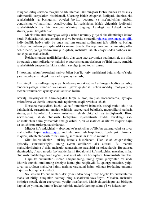 mingdan ortiq korxona mavjud bo`lib, ulardan 280 mingtasi kichik biznes va xususiy 
tadbirkorlik subyektlari hisoblanadi. Ularning ishlab chiqarish faoliyati, shubhasizki, 
rejalashtirish va boshqarish obyekti bo`lib, bozorga va iste`molchilar talabini 
qondirishga yo`naltiriladi. Amaliyotning ko`rsatishicha, ishlab chiqarish faoliyatini 
rejalashtirishda har bir korxona o`zining bugungi kundagi va kelajak uchun 
strategiyasini belgilab oladi. 
Mazkur holatda strategiya kelajak uchun umumiy g`oyani shakllantirshga imkon 
berdi. Rejalashtirish jarayonining o`zi va bevosita strategik reja esa korxonaga aniqlik, 
individuallik hadya etib, bu unga ma`lum turdagi xodimlarni jalb qilish va boshqa 
turdagi xodimlarni jalb qilmaslikka imkon beradi. Bu reja korxona uchun istiqbollar 
ochib berib, yangi xodimlarni jalb qiladi, mahsulot ishlab chiqarishdan tashqari uni 
sotishga ko`maklashadi. 
Rejalar shunday tuzilishi kerakki, ular uzoq vaqt davomida buzilmasligi, shu bilan 
bir paytda zarur hollarda yo`nalishni o`zgartirishga moslashgan bo`lishi lozim. Amalda 
rejalashtirish jarayonida ikkita muhim savolga javob topish zarur: 
1) korxona uchun bozordagi vaziyat bilan bog`liq joriy vazifalarni bajarishda to`siqlar 
yaratmaydigan strategik maqsadni qanday tanlash; 
2) strategik maqsadlarga tayangan holda eng murakkab va kutilmagan hodisa va tashqi 
tendentsiyalarga munosib va samarali javob qaytarishi uchun moddiy, moliyaviy va 
mehnat resurslarini qanday shakllantirish lozim. 
Avvalgi buyruqbozlik tizimidagidan farqli o`laroq ko`plab korxonalarda, ayniqsa, 
mikrofirma va kichik korxonalarda rejalar mustaqil ravishda ishlab. 
Korxona maqsadlari, kuchli va zaif tomonlarni baholash, tashqi muhit tahlili va 
baholanishi, stratеgiyani amalga oshirish, stratеgiyani bеlgilash, muqobillarni tanlash, 
stratеgiyani baholash, korxona missiyasi ishlab chiqiladi va tasdiqlanadi. Biroq 
korxonaning ishlab chiqarish faoliyatini rejalashtirish xuddi avvaldagi kabi 
ko`rsatkichlar tizimi yordamida amalga oshirilib, bu ko`rsatkichlar sifat va miqdor, hajm 
va solishtirma turlarga taqsimlanadi. 
Miqdor ko`rsatkichlari – absolyut ko`rsatkichlar bo`lib, bu qatorga yalpi va tovar 
mahsulotlar hajmi, sotuv hajmi, xodimlar soni, ish haqi fondi, foyda yoki daromad 
miqdori, ishlab chiqarish resurslarining sarflanishini kiritish mumkin. 
Sifat ko`rsatkichlari - nisbiy kattalik hisoblanadi. Ular ishlab chiqarishning 
iqtisodiy samaradorligini, uning ayrim omillarini aks ettiradi. Bu mehnat 
mahsuldorligining o`sishi, mahsulot tannarxining pasayishi va hokazolardir. Bu qatorga 
shuningdek, o`zaro miqdor ko`rsatkichlarini ifodalovchi ko`rsatkichlar, masalan, ishlab 
chiqarish rentabelligi, fond sig`imi, mahsulot sifati va boshqalarni ham kiritish mumkin. 
Hajm ko`rsatkichlari- ishlab chiqarishning, uning ayrim jarayonlari va unda 
ishtirok etuvchi omillarning absolyut kattaligini belgilaydi. Bu qatorga masalan, yalpi, 
tovar va sotilgan mahsulot hajmi, mehnat xarajatlari hajmi, olingan foydaning umumiy 
hajmi va boshqalar kiritiladi. 
Solishtirma ko`rsatkichlar - ikki yoki undan ortiq o`zaro bog`liq ko`rsatkichlar va 
mahsulot birligi xarajatlari salmog`ining nisbatlarini tavsiflaydi. Masalan, mahsulot 
birligiga metall, elektr energiyasi, yoqilg`i sarflanishi, ishlab chiqarish quvvati birligiga 
kapital qo`yilmalar, jami to`lovlar hajmida mukofotlarning salmog`i va hokazolar4. 
