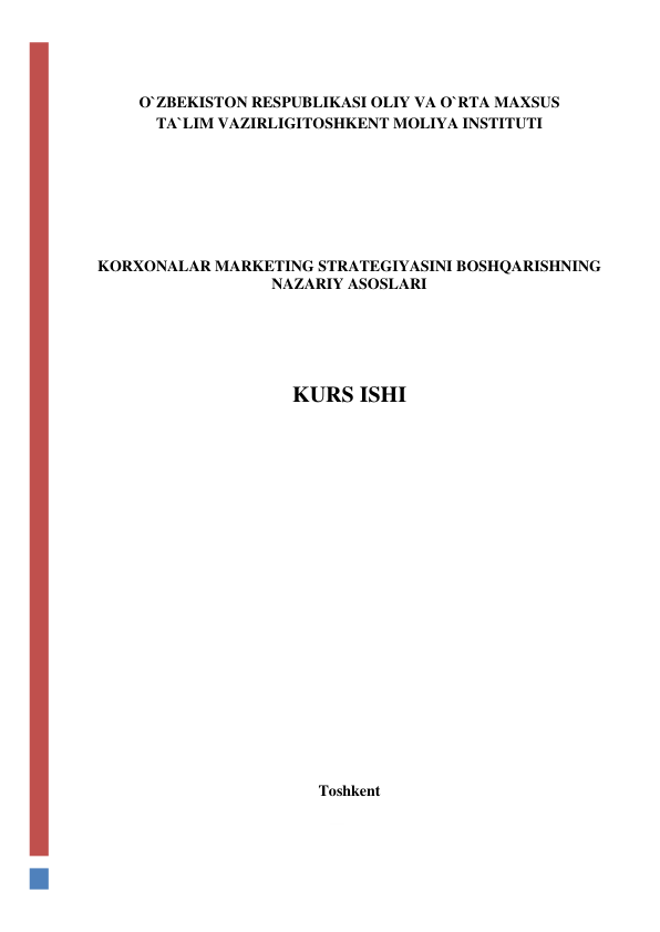  
 
O`ZBEKISTON RESPUBLIKASI OLIY VA O`RTA MAXSUS  
TA`LIM VAZIRLIGITOSHKENT MOLIYA INSTITUTI 
 
 
 
 
 
 
 
KORXONALAR MARKETING STRATEGIYASINI BOSHQARISHNING 
NAZARIY ASOSLARI 
 
 
 
 
 
KURS ISHI 
 
 
 
 
 
 
 
 
 
 
 
 
 
 
 
 
 
 
 
 
 
Toshkent 
 
