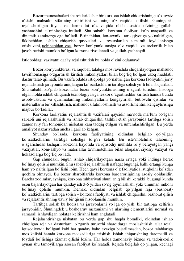 Bozor munosabatlari sharoitlarida har bir korxona ishlab chiqarishning to`xtovsiz 
o`sishi, mahsulot sifatining oshirilishi va uning o`z vaqtida sotilishi, shuningdek, 
rejalashtirilgan foyda va daromadni o`z vaqtida olish asosida o`zining gullab-
yashnashini ta`minlashga intiladi. Shu sababli korxona faoliyati ko`p maqsadli va 
dinamik xarakterga ega bo`ladi. Birinchidan, fan-texnika taraqqiyotiga yo`naltirilgan, 
ikkinchidan, ishlab chiqarish quvvatlari va resurslardan samarali foydalanishga 
erishuvchi, uchinchidan esa, bozor kon`yunkturasiga o`z vaqtida va tezkorlik bilan 
javob berishi mumkin bo`lgan korxona rivojlanadi va gullab-yashnaydi. 
Istiqboldagi vaziyatni qat`iy rejalashtirish bu holda o`zini oqlamaydi. 
Bozor kon`yunkturasi va raqobat, talabga mos ravishda chiqarilayotgan mahsulot 
tavsifnomasiga o`zgartirish kiritish imkoniyatlari bilan bog`liq bo`lgan uzoq muddatli 
dastur talab qilinadi. Bu vazifa odatda istiqbolga yo`naltirilgan korxona faoliyatini joriy 
rejalashtirish jarayonida aniqlangan ko`rsatkichlarni tartibga solish yo`li bilan bajariladi. 
Shu sababli ko`plab korxonalar bozor kon`yunkturasining o`zgarib turishini hisobga 
olgan holda ishlab chiqarish texnologiyasiga tezkor o`zgartirishlar kiritish hamda bunda 
asbob-uskuna va qurilmalarning imkoniyatlarni kengaytirish, butlovchi qismlar va 
materiallarni bir xillashtirish, mahsulot sifatini oshirish va assortimentini kengaytirishga 
majbur bo`ladilar. 
Korxona faoliyatini rejalashtirish vazifalari qaysidir ma`noda ma`lum bo`lgani 
sababli uni rejalashtirish va ishlab chiqarishni tashkil etish jarayonida tartibga solish 
zamonaviy fan tomonidan nisbatan kam tadqiq etilgan va umumlashtirilgan. Bu yerda 
amaliyot nazariyadan ancha ilgarilab ketgan. 
Shunday bo`lsada, korxona 
faoliyatining oldindan belgilab qo`yilgan 
ko`rsatkichlarini tartibga solishga to`g`ri keladi. Bu iste`molchilik talabining 
o`zgarishidan tashqari, korxona hayotida va iqtisodiy muhitda ro`y berayotgan yangi 
vaziyatlar, xom-ashyo va materiallar ta`minotchilari bilan aloqalar, siyosiy vaziyat va 
hokazolarga bog`liq bo`ladi. 
Gap shundaki, bugun ishlab chiqarilayotgan narsa ertaga yoki indinga kerak 
bo`lmay qolishi mumkin. Shu sababli rejalashtirish nafaqat bugungi, balki ertangi kunga 
ham yo`naltirilgan bo`lishi loim. Hech qaysi korxona o`z faoliyatida istiqbolni ko`zdan 
qochira olmaydi. Bu bozor sharoitlarida korxona barqarorligining asosiy qoidasidir. 
Barcha xodimlar, ayniqsa, korxona rahbariyati shuni aniq bilishi kerakki, bugungi kunda 
oson bajarilayotgan har qanday ish 3-5 yildan so`ng qiyinlashishi yoki umuman imkoni 
bo`lmay qolishi mumkin. Demak, oldindan belgilab qo`yilgan reja (bashorat) 
ko`rsatkichlarini tartibga solish – korxona faoliyati va ishlab chiqarishni bashorat qilish 
va rejalashtirishning uzviy bir qismi hisoblanishi mumkin. 
Tartibga solish bu hodisa va jarayonlarni yo`lga qo`yish, bir tartibga keltirish 
jarayonidir. Shuningdek u boshqaruv mexanizmi va ularning elementlarini normal va 
samarali ishlaydigan holatga keltirishni ham anglatadi. 
Rejalashtirishga nisbatan bu yerda gap shu haqda boradiki, oldindan ishlab 
chiqilgan reja va dasturlarni o`zgarib turuvchi sharoitlarga moslashtirish, ular rejali 
iqtisodiyotda bo`lgani kabi har qanday baho evaziga bajarilmasdan, bozor talablariga 
mos kelishi hamda korxona maqsadlariga erishish, ishlab chiqarishning daromadli va 
foydali bo`lishiga xizmat qilishi lozim. Har holda zamonaviy biznes va tadbirkorlik 
aynan shu tamoyillarga asosan faoliyat ko`rsatadi. Rejada belgilab qo`yilgan, kechagi 
